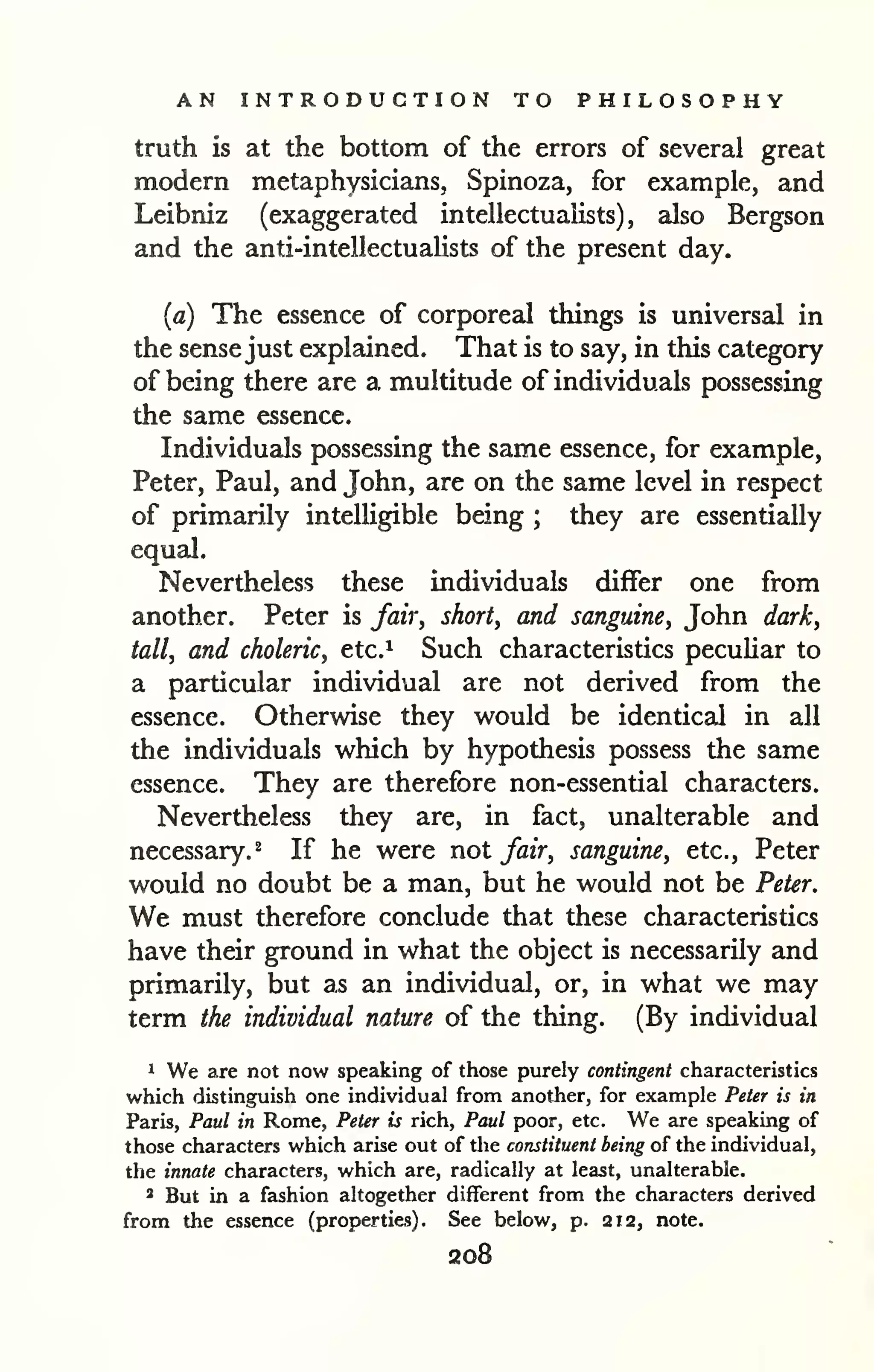 AN INTRODUCTION TO PHILOSOPHY 
truth is at the bottom of the errors of several great 
modern metaphysicians, Spinoza, for example, and 
Leibniz (exaggerated intellectuaiists) , also Bergson 
and the anti-intellectualists of the present day. 
(a) The essence of corporeal things is universal in 
the sense just explained. That is to say, in this category 
of being there are a multitude of individuals possessing 
the same essence. 
Individuals possessing the same essence, for example, 
Peter, Paul, and John, are on the same level in respect 
of primarily intelligible being ; they are essentially 
equal. 
Nevertheless these individuals differ one from 
another. Peter is fair, short, and sanguine, John dark, 
tall, and choleric, etc.^ Such characteristics peculiar to 
a particular individual are not derived from the 
essence. Otherwise they would be identical in all 
the individuals which by hypothesis possess the same 
essence. They are therefore non-essential characters. 
Nevertheless they are, in fact, unalterable and 
necessary. 2 If he were not fair, sanguine, etc., Peter 
would no doubt be a man, but he would not be Peter. 
We must therefore conclude that these characteristics 
have their ground in what the object is necessarily and 
primarily, but as an individual, or, in what we may 
term the individual nature of the thing. (By individual 
1 We are not now speaking of those purely contingent characteristics 
which distinguish one individual from another, for example Peter is in 
Paris, Paul in Rome, Peter is rich, Paul poor, etc. We are speaking of 
those characters which arise out of the constituent being of the individual, 
the innate characters, which are, radically at least, unalterable. 
* But in a fashion altogether different from the characters derived 
from the essence (properties). See below, p. 212, note. 
208 
 
