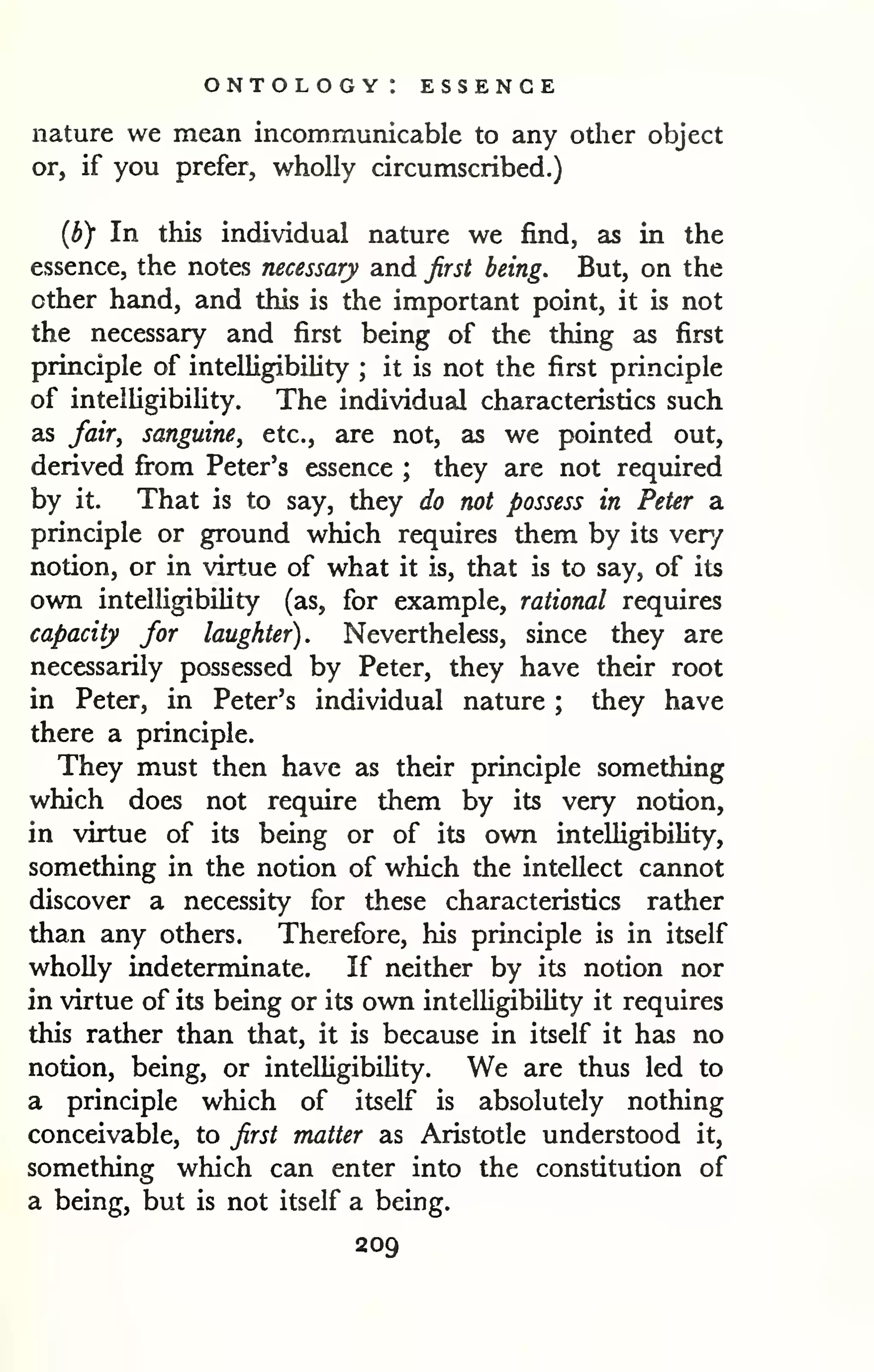 ontology: essence 
nature we mean incommunicable to any other object 
or, if you prefer, wholly circumscribed.) 
{by In this individual nature we find, as in the 
essence, the notes necessary and first being. But, on the 
other hand, and this is the important point, it is not 
the necessary and first being of the thing as first 
principle of intelligibility ; it is not the first principle 
of intelligibility. The individual characteristics such 
as fair, sanguine, etc., are not, as we pointed out, 
derived fi'om Peter's essence ; they are not required 
by it. That is to say, they do not possess in Peter a 
principle or ground which requires them by its ver/ 
notion, or in virtue of what it is, that is to say, of its 
own intelligibility (as, for example, rational requires 
capacity for laughter). Nevertheless, since they are 
necessarily possessed by Peter, they have their root 
in Peter, in Peter's individual nature ; they have 
there a principle. 
They must then have as their principle something 
which does not require them by its very notion, 
in virtue of its being or of its own intelligibility, 
something in the notion of which the intellect cannot 
discover a necessity for these characteristics rather 
than any others. Therefore, his principle is in itself 
wholly indeterminate. If neither by its notion nor 
in virtue of its being or its own intelligibility it requires 
this rather than that, it is because in itself it has no 
notion, being, or intelligibility. We are thus led to 
a principle which of itself is absolutely nothing 
conceivable, to first matter as Aristotle understood it, 
something which can enter into the constitution of 
a being, but is not itself a being. 
209 
 