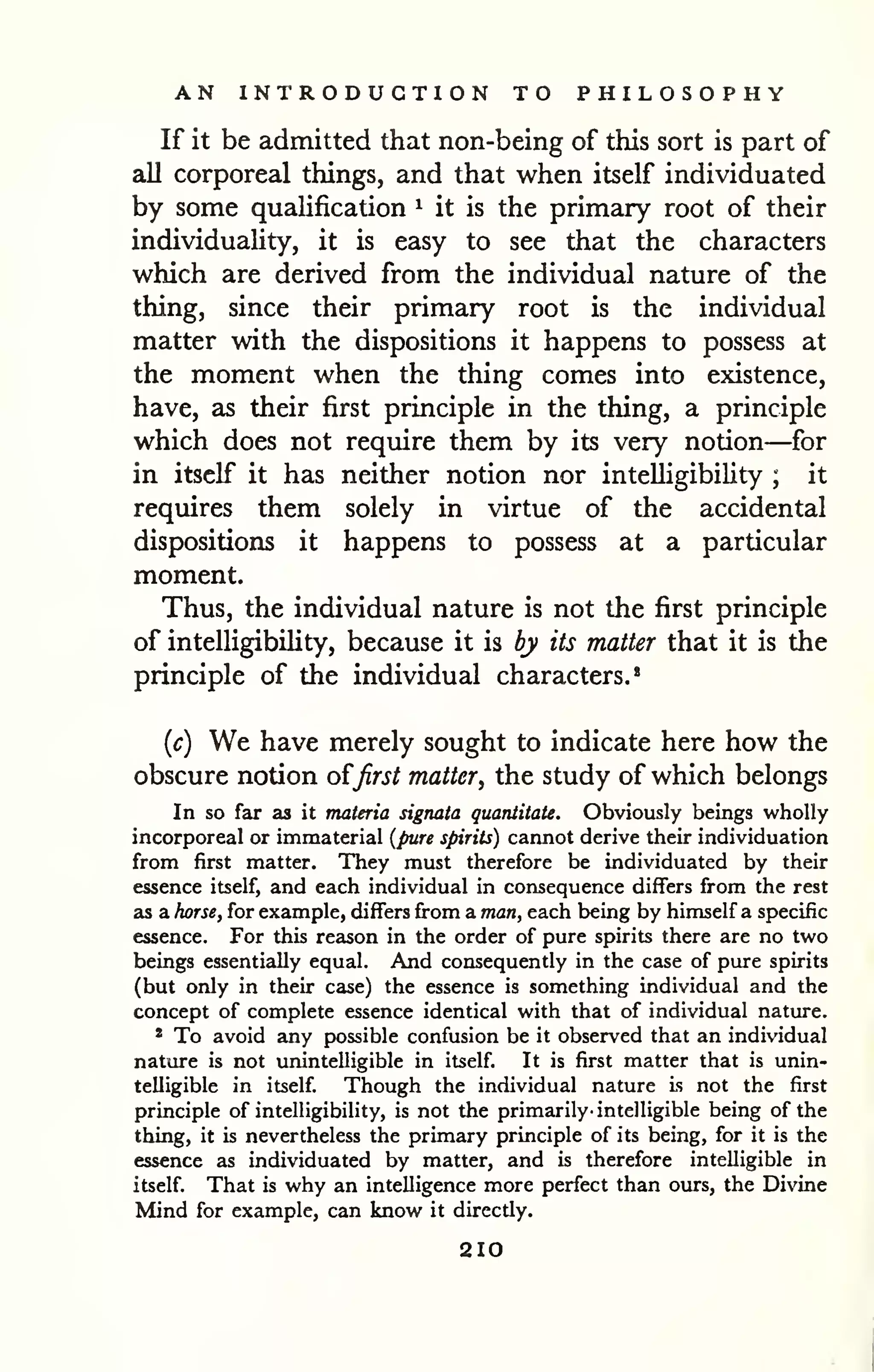 AN INTRODUCTION TO PHILOSOPHY 
If it be admitted that non-being of this sort is part of 
all corporeal things, and that when itself individuated 
by some qualification ^ it is the primary root of their 
individuaUty, it is easy to see that the characters 
which are derived from the individual nature of the 
thing, since their primary root is the individual 
matter with the dispositions it happens to possess at 
the moment when the thing comes into existence, 
have, as their first principle in the thing, a principle 
which does not require them by its very notion—for 
in itself it has neither notion nor intelligibility ; it 
requires them solely in virtue of the accidental 
dispositions it happens to possess at a particular 
moment. 
Thus, the individual nature is not the first principle 
of intelligibility, because it is by its matter that it is the 
principle of the individual characters.' 
{c) We have merely sought to indicate here how the 
obscure notion o^first matter, the study of which belongs 
In so far as it materia signata quantitate. Obviously beings wholly 
incorporeal or immaterial {pwre spirits) cannot derive their individuation 
from first matter. They must therefore be individuated by their 
essence itself, and each individual in consequence differs from the rest 
as a horsef for example, differs from a man, each being by himself a specific 
essence. For this reason in the order of pure spirits there are no two 
beings essentially equal. And consequently in the case of pure spirits 
(but only in their case) the essence is something individual and the 
concept of complete essence identical with that of individual nature. 
* To avoid any possible confusion be it observed that an individual 
nature is not unintelligible in itself. It is first matter that is unin-telligible 
in itself. Though the individual nature is not the first 
principle of intelligibility, is not the primarily' intelligible being of the 
thing, it is nevertheless the primary principle of its being, for it is the 
essence as individuated by matter, and is therefore intelligible in 
itself. That is why an intelligence more perfect than ours, the Divine 
Mind for example, can know it directly. 
210 
 