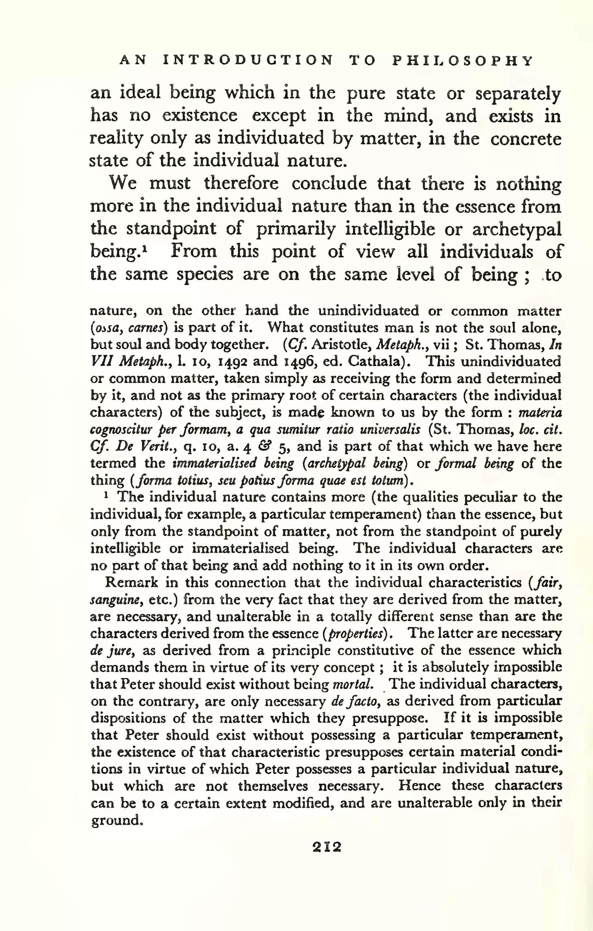 AN INTRODUCTION TO PHILOSOPHY 
an ideal being which in the pure state or separately 
has no existence except in the mind, and exists in 
reality only as individuated by matter, in the concrete 
state of the individual nature. 
We must therefore conclude that there is nothing 
more in the individual nature than in the essence from 
the standpoint of primarily intelligible or archetypal 
being.^ From this point of view all individuals of 
the same species are on the same level of being ; to 
nature, on the other hand the unindividuated or common matter 
{ossa, carnes) is part of it. What constitutes man is not the soul alone, 
but soul and body together. {Cf. Aristotle, Metaph., vii ; St. Thomas, In 
VII Metaph., 1. lo, 1492 and 1496, ed. Cathala). This unindividuated 
or common matter, taken simply as receiving the form and determined 
by it, and not as the primary root of certain characters (the individual 
characters) of the subject, is made known to us by the form : materia 
cognoscitur per formam, a qua sumitur ratio universalis (St. Thomas, loc. cit. 
Cf. De Verit., q. 10, a. 4 fi? 5, and is part of that which we have here 
termed the immaterialised being (archetypal being) or formal being of the 
thing (forma totius, seu potius forma quae est totum). 
^ The individual nature contains more (the qualities peculiar to the 
individual, for example, a particular temperament) than the essence, but 
only from the standpoint of matter, not from the standpoint of purely 
intelligible or immaterialised being. The individual characters are 
no part of that being and add nothing to it in its own order. 
Remark in this connection that the individual characteristics (fair, 
sanguine, etc.) from the very fact that they are derived from the matter, 
are necessary, and unalterable in a totally different sense than are the 
characters derived from the essence (properties) . The latter are necessary 
de jure, as derived from a prmciple constitutive of the essence which 
demands them in virtue of its very concept ; it is absolutely impossible 
that Peter should exist without being mortal. The individual characters, 
on the contrary, are only necessary de facto, as derived from particular 
dispositions of the matter which they presuppose. If it is impossible 
that Peter should exist without possessing a particular temperament, 
the existence of that characteristic presupposes certain material condi-tions 
in virtue of which Peter possesses a particular individual nature, 
but which are not themselves necessary. Hence these characters 
can be to a certain extent modified, and are unalterable only in their 
ground. 
212 
 