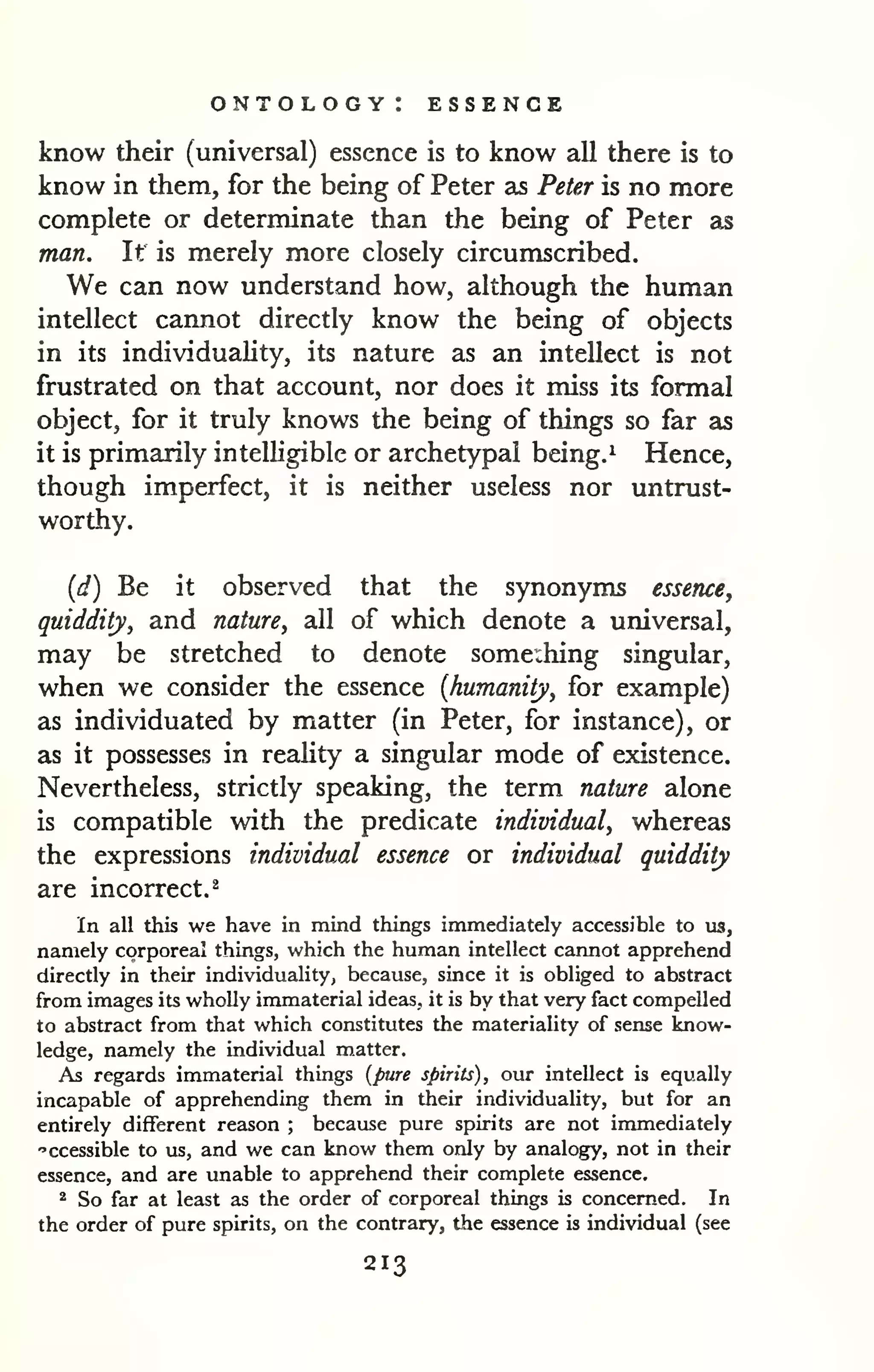 ontology: essence 
know their (universal) essence is to know all there is to 
know in them, for the being of Peter as Peter is no more 
complete or determinate than the being of Peter as 
man. It is merely more closely circumscribed. 
We can now understand how, although the human 
intellect cannot directly know the being of objects 
in its individuality, its nature as an intellect is not 
frustrated on that account, nor does it miss its formal 
object, for it truly knows the being of things so far as 
it is primarily intelligible or archetypal being.^ Hence, 
though imperfect, it is neither useless nor untrust-worthy. 
{d) Be it observed that the synonyms essence, 
quiddity, and nature, all of which denote a universal, 
may be stretched to denote some:hing singular, 
when we consider the essence {humanity, for example) 
as individuated by matter (in Peter, for instance), or 
as it possesses in reality a singular mode of existence. 
Nevertheless, strictly speaking, the term nature alone 
is compatible with the predicate individual, whereas 
the expressions individual essence or individual quiddity 
are incorrect.^ 
In all this we have in mind things immediately accessible to us, 
namely corporeal things, which the human intellect cannot apprehend 
directly in their individuality, because, since it is obliged to abstract 
from images its wholly immaterial ideas, it is by that very fact compelled 
to abstract from that which constitutes the materiality of sense know-ledge, 
namely the individual m.atter. 
As regards immaterial things {pure spirits), our intellect is equally 
incapable of apprehending them in their individuality, but for an 
entirely different reason ; because pure spirits are not immediately 
"ccessible to us, and we can know them only by analogy, not in their 
essence, and are unable to apprehend their complete essence. 
^ So far at least as the order of corporeal things is concerned. In 
the order of pure spirits, on the contrary, the essence is individual (see 
213 
 