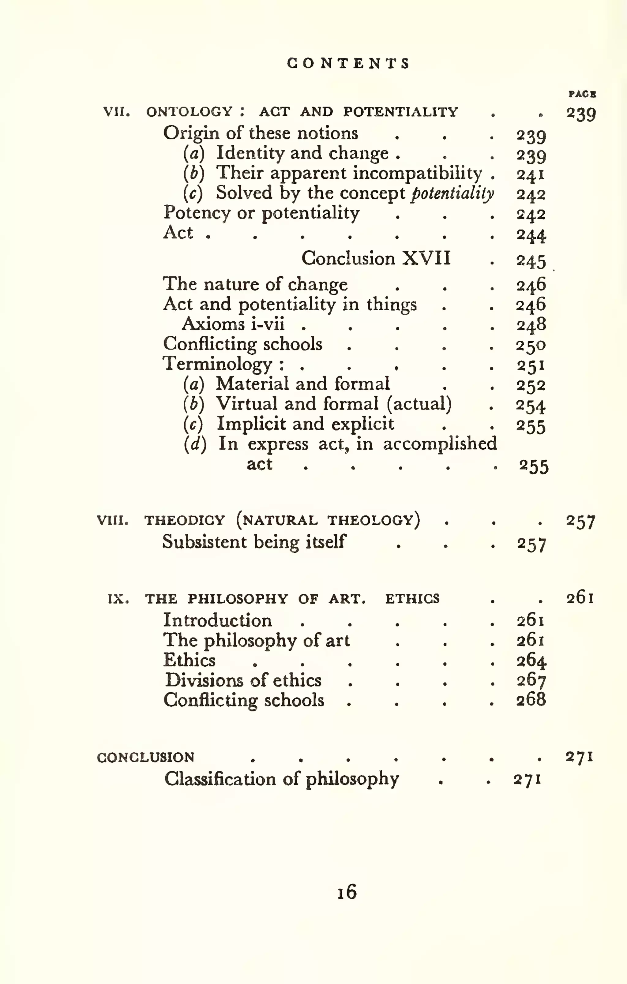 CONTENTS 
VII. ONTOLOGY : ACT AND POTENTIALITY 
Origin of these notions 
(a) Identity and change . 
(b) Their apparent incompatibility 
(c) Solved by the concept potentiality 
Potency or potentiality 
Act 
Conclusion XVII 
The nature of change 
Act and potentiaHty in things 
Axioms i-vii .... 
Conflicting schools 
Terminology : . 
(a) Material and formal 
(b) Virtual and formal (actual) 
(c) Implicit and explicit 
(d) In express act, in accomplished 
act . . . . . 
239 
239 
239 
241 
242 
242 
244 
245 
246 
246 
248 
250 
251 
252 
254 
255 
255 
VIII. THEODICY (natural THEOLOGY) 
Subsistent being itself 257 
257 
IX. THE PHILOSOPHY OF ART. ETHICS 
Introduction 
The philosophy of art 
Ethics 
Divisions of ethics 
Conflicting schools 
261 
261 
261 
264 
267 
268 
CONCLUSION .... 
Classification of philosophy 271 
271 
16 
 
