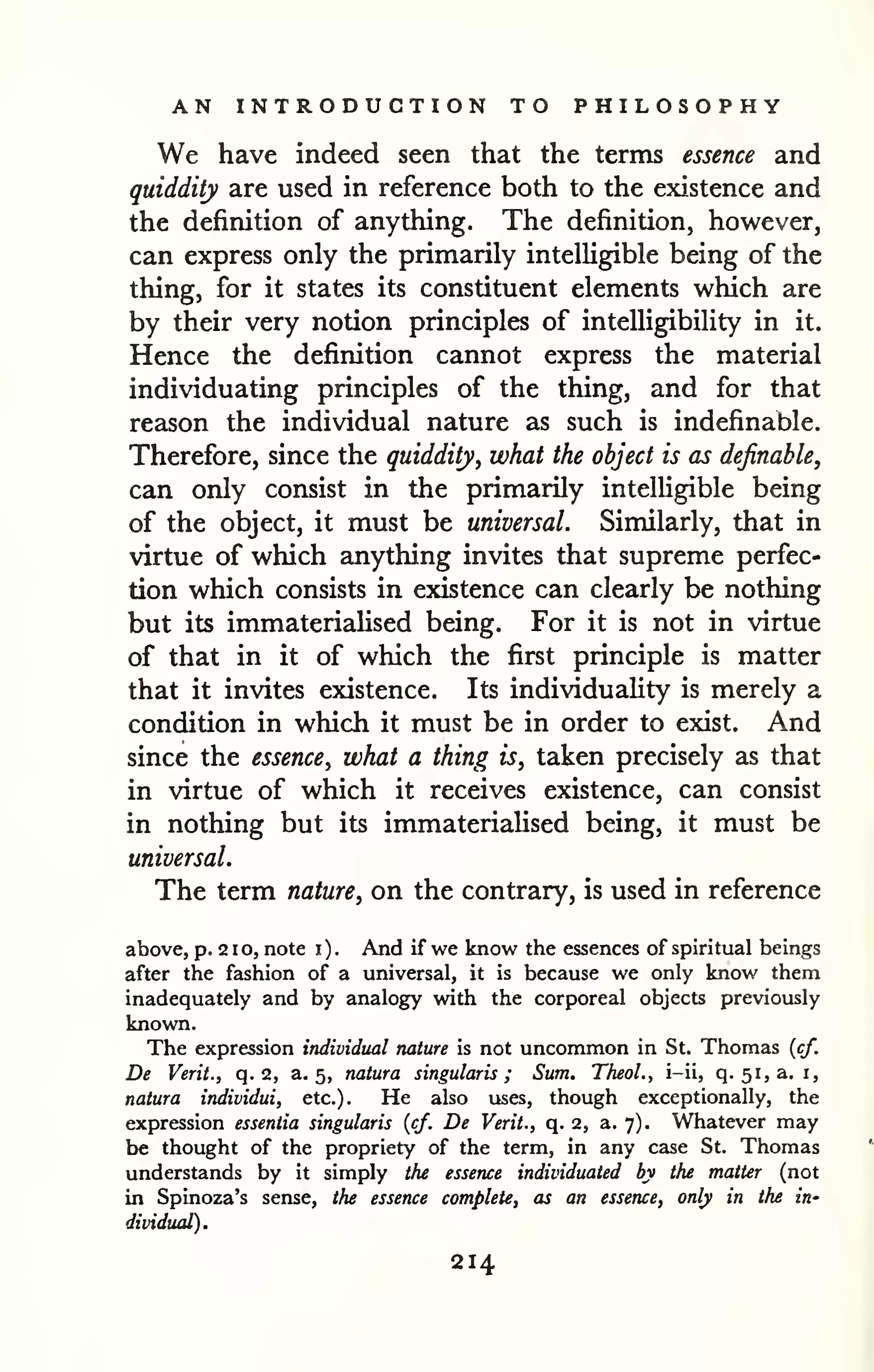 AN INTRODUCTION TO PHILOSOPHY 
We have indeed seen that the terms essence and 
quiddity are used in reference both to the existence and 
the definition of anything. The definition, however, 
can express only the primarily intelligible being of the 
thing, for it states its constituent elements which are 
by their very notion principles of intelligibility in it. 
Hence the definition cannot express the material 
individuating principles of the thing, and for that 
reason the individual nature as such is indefinable. 
Therefore, since the quiddity, what the object is as definable, 
can only consist in the primarily intelligible being 
of the object, it must be universal. Similarly, that in 
virtue of which anything invites that supreme perfec-tion 
which consists in existence can clearly be nothing 
but its immateriaHsed being. For it is not in virtue 
of that in it of which the first principle is matter 
that it invites existence. Its individuality is merely a 
condition in which it must be in order to exist. And 
since the essence, what a thing is, taken precisely as that 
in virtue of which it receives existence, can consist 
in nothing but its immateriaUsed being, it must be 
universal. 
The term nature, on the contrary, is used in reference 
above, p. 2 1 o, note i ) . And if we know the essences of spiritual beings 
after the fashion of a universal, it is because we only know them 
inadequately and by analogy with the corporeal objects previously 
known. 
The expression individual nature is not uncommon in St. Thomas {cf. 
De Verit., q. 2, a. 5, nature singularis ; Sum. Theol., i-ii, q. 51,3, i, 
natura individui, etc.). He also uses, though exceptionally, the 
expression essentia singularis {cf. De Verit., q. 2, a. 7). Whatever may 
be thought of the propriety of the term, in any case St. Thomas 
understands by it simply the essence individuated by the matter (not 
in Spinoza's sense, the essence complete, as an essence, only in the in-dividual). 
214 
 