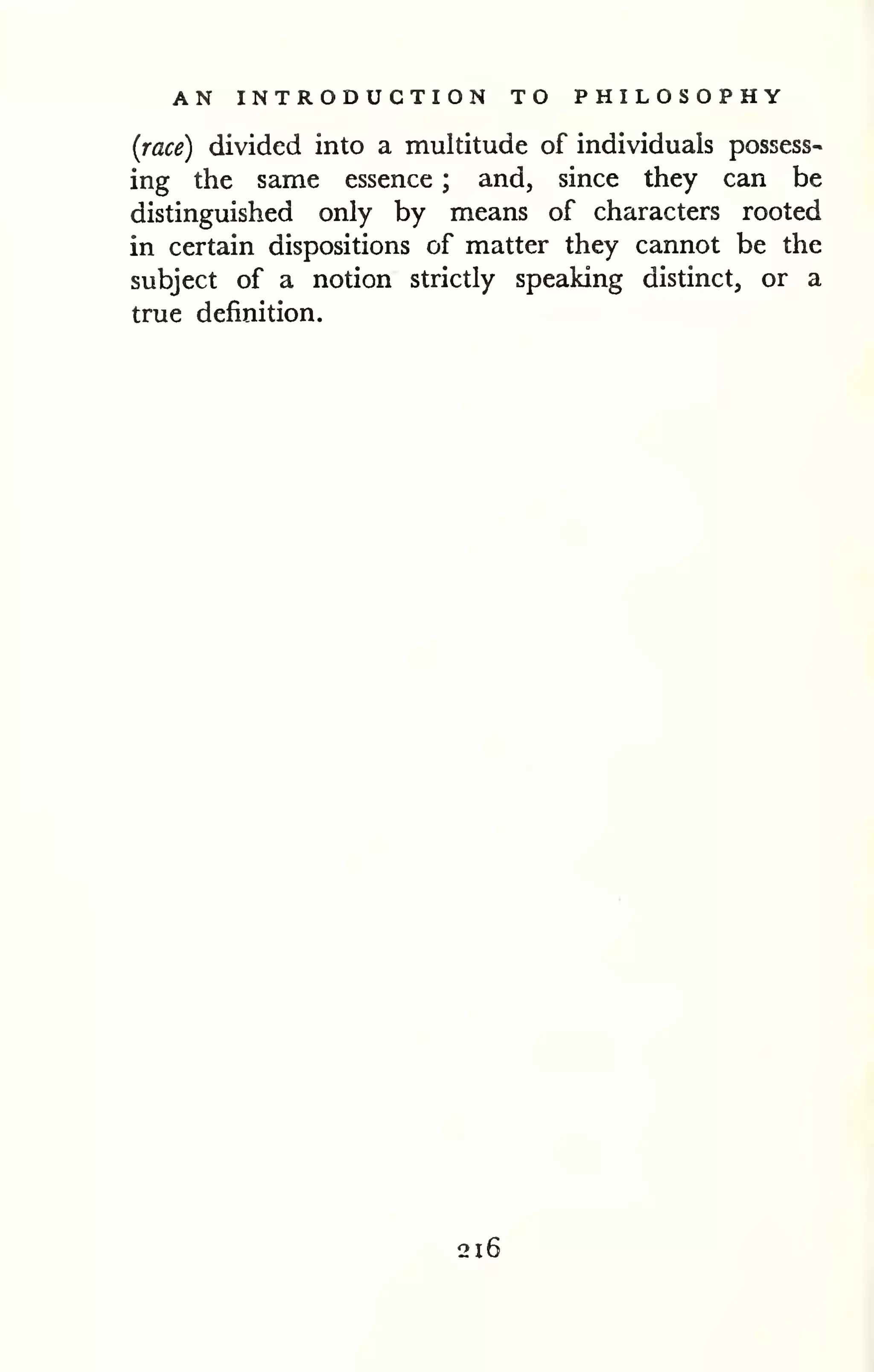 AN INTRODUCTION TO PHILOSOPHY 
(race) divided into a multitude of individuals possess-ing 
the same essence ; and, since they can be 
distinguished only by means of characters rooted 
in certain dispositions of matter they cannot be the 
subject of a notion strictly speaking distinct, or a 
true definition. 
-J 
216 
 