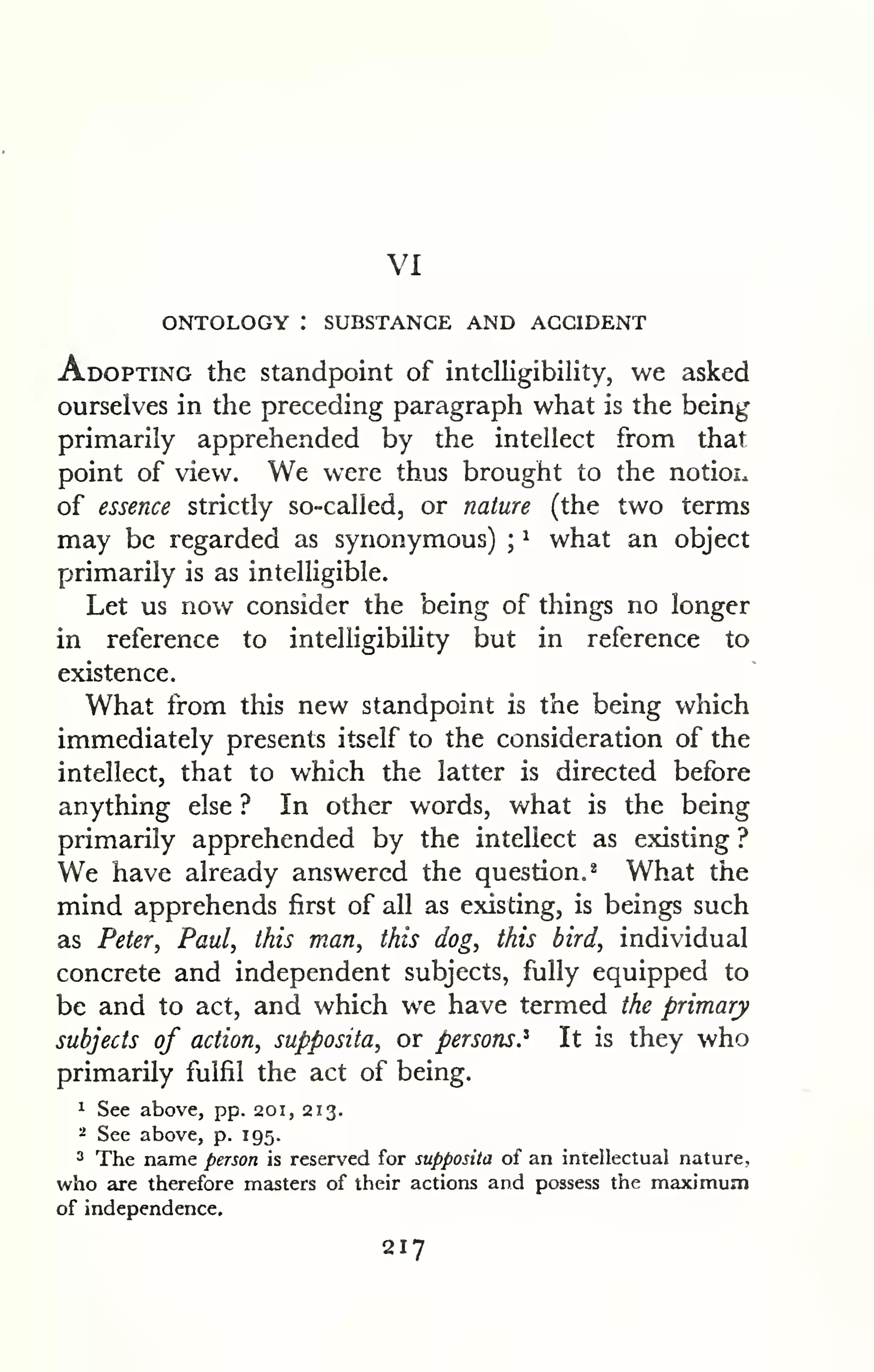 VI 
ONTOLOGY : SUBSTANCE AND ACCIDENT 
Adopting the standpoint of intelligibility, we asked 
ourselves in the preceding paragraph what is the being 
primarily apprehended by the intellect from that 
point of view. We were thus brought to the notioi. 
of essence strictly so-called, or nature (the two terms 
may be regarded as synonymous) ; 
^ what an object 
primarily is as intelligible. 
Let us now consider the being of things no longer 
in reference to intelligibiHty but in reference to 
existence. 
What from this new standpoint is the being which 
immediately presents itself to the consideration of the 
intellect, that to which the latter is directed before 
anything else ? In other words, what is the being 
primarily apprehended by the intellect as existing ? 
We have already answered the question.* What the 
mind apprehends first of all as existing, is beings such 
as Peter, Paul, this man, this dog, this bird, individual 
concrete and independent subjects, fully equipped to 
be and to act, and which we have termed the primary 
subjects of action, supposita, or persons.^ It is they who 
primarily fulfil the act of being. 
1 See above, pp. 201, 213. 
^ See above, p. 195. 
2 The name person is reserved for supposita of an intellectual nature, 
who are therefore masters of their actions and possess the maximum 
of independence. 
217 
 