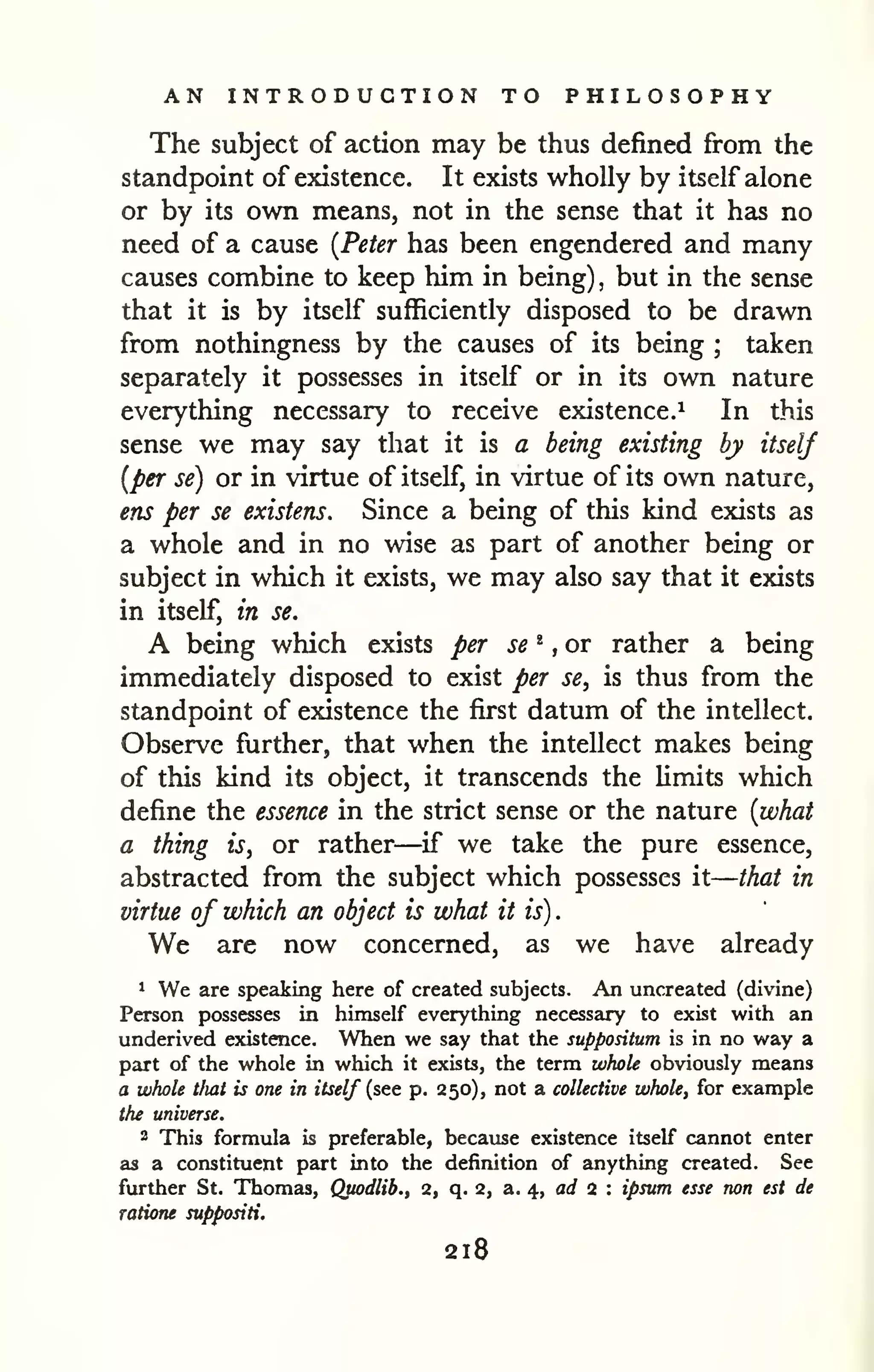 — 
AN INTRODUCTION TO PHILOSOPHY 
The subject of action may be thus defined from the 
standpoint of existence. It exists wholly by itself alone 
or by its own means, not in the sense that it has no 
need of a cause [Peter has been engendered and many 
causes combine to keep him in being) but in the , sense 
that it is by itself sufficiently disposed to be drawn 
from nothingness by the causes of its being taken 
; separately it possesses in itself or in its own nature 
everything necessary to receive existence.^ In this 
sense we may say that it is a being existing by itself 
[per se) or in virtue of itself, in virtue of its own nature, 
ens per se existens. Since a being of this kind exists as 
a whole and in no wise as part of another being or 
subject in which it exists, we may also say that it exists 
in itself, in se. 
A being which exists per se ^ ,or rather a being 
immediately disposed to exist per se, is thus from the 
standpoint of existence the first datum of the intellect. 
Observe further, that when the intellect makes being 
of this kind its object, it transcends the limits which 
define the essence in the strict sense or the nature {what 
a thing is, or rather—if we take the pure essence, 
abstracted from the subject which possesses it 
that in 
virtue of which an object is what it is) 
. 
We are now concerned, as we have already 
* We are speaking here of created subjects. An uncreated (divine) 
Person possesses in himself everything necessary to exist with an 
underived existence. When we say that the suppositum is in no way a 
part of the whole in which it exists, the term whole obviously means 
a whole tliat is one in itself (see p. 250), not a collective whole, for example 
the universe. 
2 This formula is preferable, because existence itself cannot enter 
as a constituent part into the definition of anything created. See 
further St. Thomas, Qpodlib., 2, q. 2, a. 4, arf 2 : ipsttm esse non est de 
ratione suppositi. 
218 
 