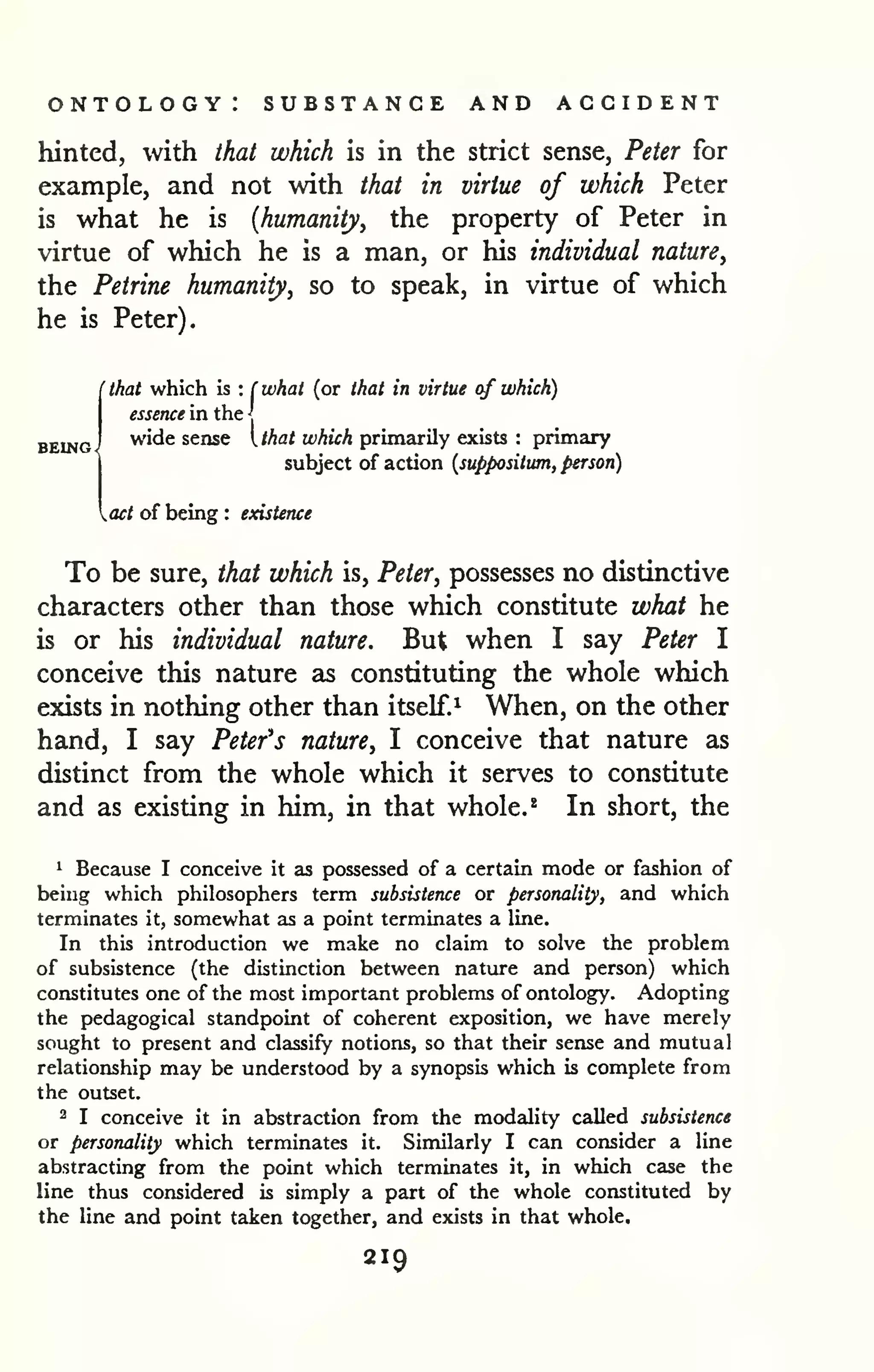 ontology: substance and accident 
hinted, with that which is in the strict sense, Peter for 
example, and not with that in virtue of which Peter 
is what he is {humanity, the property of Peter in 
virtue of which he is a man, or his individual nature, 
the Petrine humanity, so to speak, in virtue of which 
he is Peter). 
' that which is : ( what (or that in virtue of which) 
BEING. 
essence in the J 
wide sense I that which primarily exists : primary 
subject of action {suppositum, person) 
act of being : existence 
To be sure, that which is, Peter, possesses no distinctive 
characters other than those which constitute what he 
is or his individual nature. But when I say Peter I 
conceive this nature as constituting the whole which 
exists in nothing other than itself.^ When, on the other 
hand, I say Petefs nature, I conceive that nature as 
distinct from the whole which it serves to constitute 
and as existing in him, in that whole.* In short, the 
1 Because I conceive it as possessed of a certain mode or fashion of 
being which philosophers term subsistence or personality, and which 
terminates it, somewhat as a point terminates a line. 
In this introduction we make no claim to solve the problem 
of subsistence (the distinction between nature and person) which 
constitutes one of the most important problems of ontology. Adopting 
the pedagogical standpoint of coherent exposition, we have merely 
sought to present and classify notions, so that their sense and mutual 
relationship may be understood by a synopsis which is complete from 
the outset. 
3 I conceive it in abstraction from the modality called subsistence 
or personality which terminates it. Similarly I can consider a line 
abstracting from the point which terminates it, in which case the 
line thus considered is simply a part of the whole constituted by 
the line and point taken together, and exists in that whole. 
219 
 