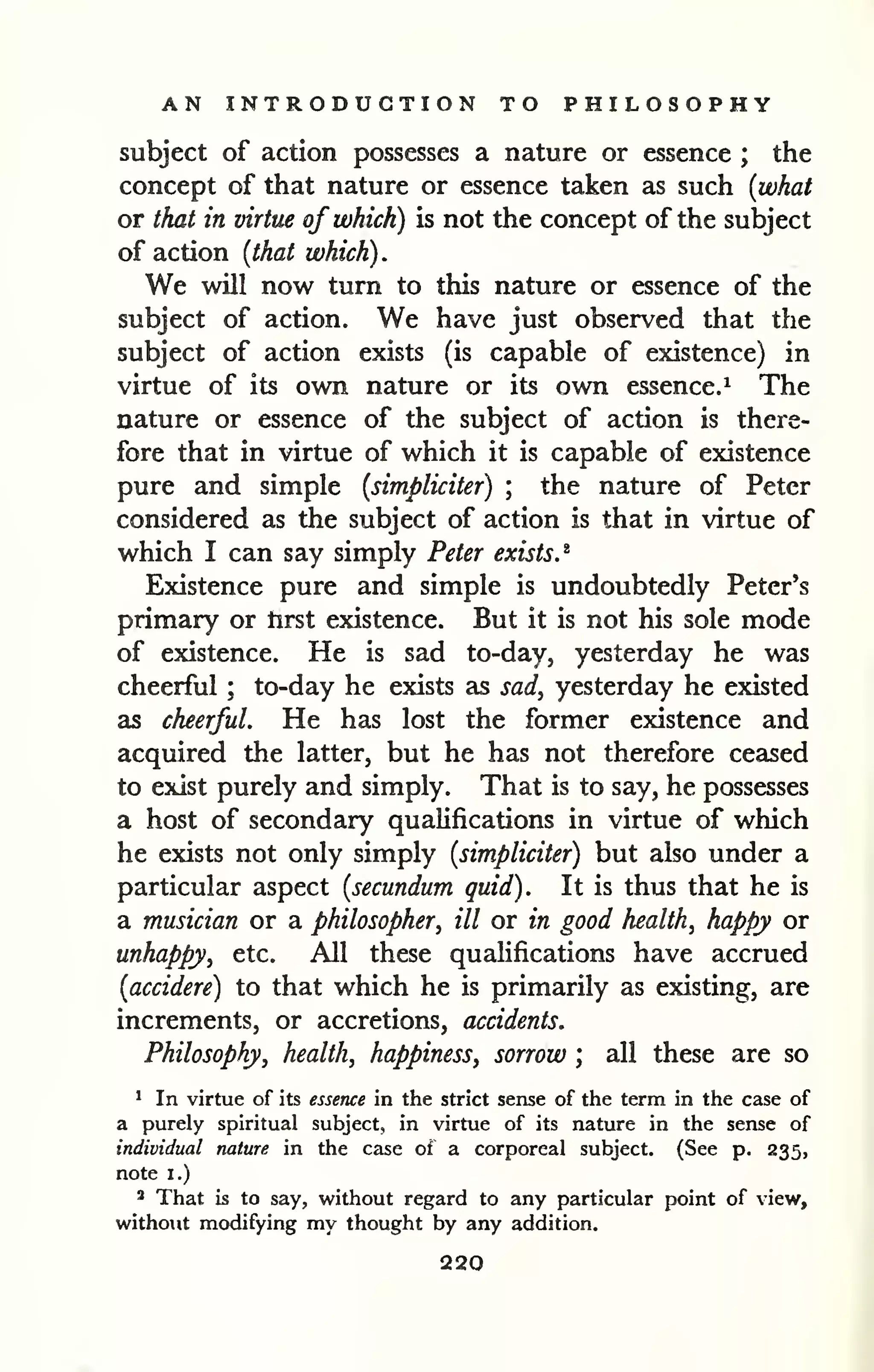 AN INTRODUCTION TO PHILOSOPHY 
subject of action possesses a nature or essence ; the 
concept of that nature or essence taken as such {what 
or that in virtue of which) is not the concept of the subject 
of action {that which) . 
We will now turn to this nature or essence of the 
subject of action. We have just observed that the 
subject of action exists (is capable of existence) in 
virtue of its own nature or its own essence,^ The 
nature or essence of the subject of action is there-fore 
that in virtue of which it is capable of existence 
pure and simple {simpliciter) ; the nature of Peter 
considered as the subject of action is that in virtue of 
which I can say simply Peter exists.^ 
Existence pure and simple is undoubtedly Peter's 
primary or tirst existence. But it is not his sole mode 
of existence. He is sad to-day, yesterday he was 
cheerful ; to-day he exists as sad, yesterday he existed 
as cheerful. He has lost the former existence and 
acquired the latter, but he has not therefore ceased 
to exist purely and simply. That is to say, he possesses 
a host of secondary qualifications in virtue of which 
he exists not only simply {simpliciter) but also under a 
particular aspect {secundum quid). It is thus that he is 
a musician or a philosopher, ill or in good health, happy or 
unhappy, etc. All these qualifications have accrued 
{accidere) to that which he is primarily as existing, are 
increments, or accretions, accidents. 
Philosophy, health, happiness, sorrow ; all these are so 
' In virtue of Its essence in the strict sense of the term in the case of 
a purely spiritual subject, in virtue of its nature in the sense of 
individual nature in the case of a corporeal subject. (See p. 235, 
note I.) 
* That is to say, Vk'ithout regard to any particular point of view, 
w^ithout modifying my thought by any addition. 
220 
 