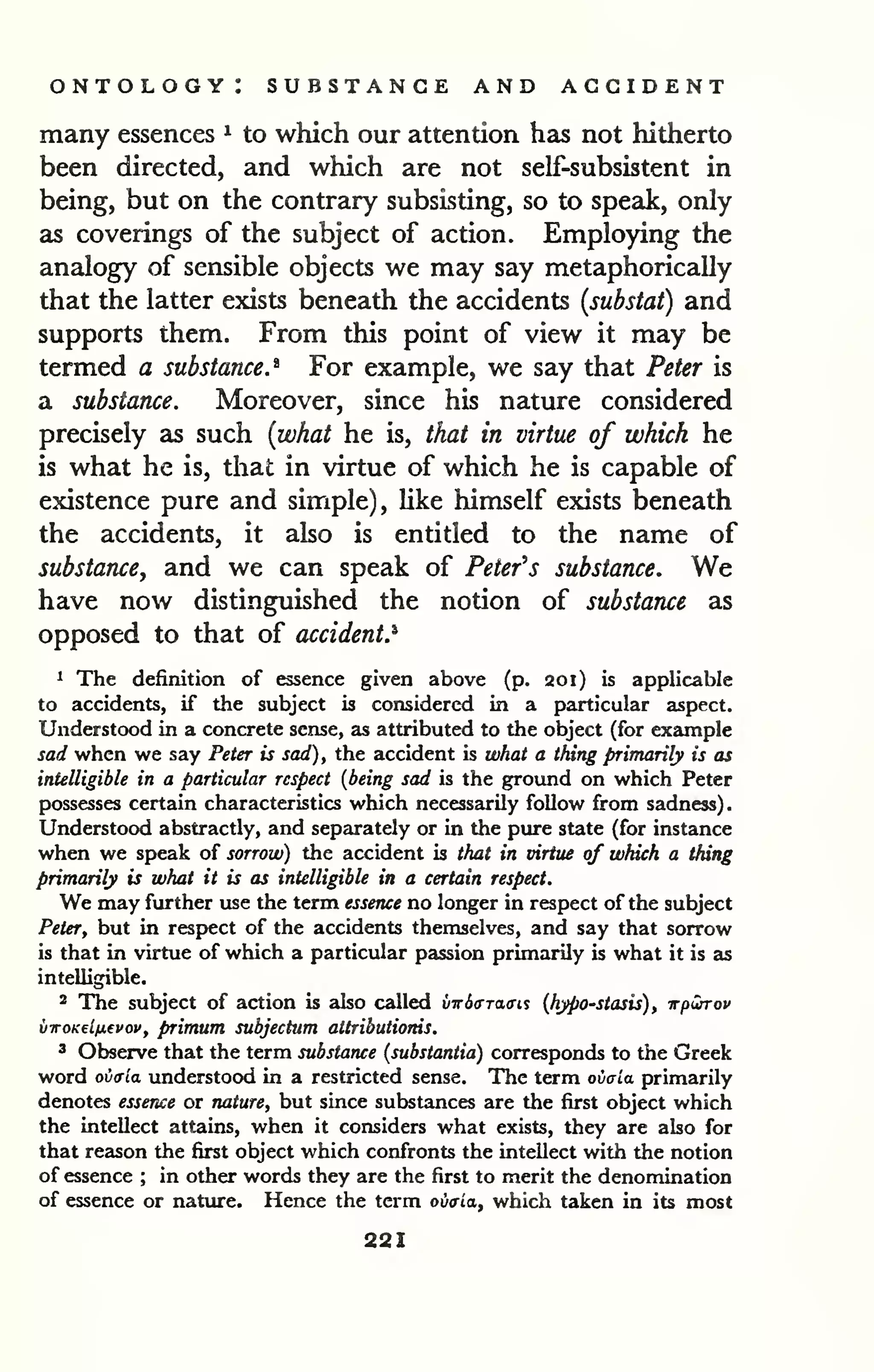 ontology: substance and accident 
many essences ^ to which our attention has not hitherto 
been directed, and which are not sell-subsistent in 
being, but on the contrary subsisting, so to speak, only 
as coverings of the subject of action. Employing the 
analogy of sensible objects we may say metaphorically 
that the latter exists beneath the accidents [substat) and 
supports them. From this point of view it may be 
termed a substance.* For example, we say that Peter is 
a substance. Moreover, since his nature considered 
precisely as such {what he is, that in virtue of which he 
is what he is, that in virtue of which he is capable of 
existence pure and simple), Uke himself exists beneath 
the accidents, it also is entitled to the name of 
substance, and we can speak of Peter's substance. We 
have now distinguished the notion of substance as 
opposed to that of accident.^ 
1 The definition of essence given above (p. 201) is applicable 
to accidents, if the subject is considered in a particular aspect. 
Understood in a concrete sense, as attributed to the object (for example 
sad when we say Peter is sad), the accident is what a thing primarily is as 
intelligible in a particular respect {being sad is the ground on which Peter 
possesses certain characteristics which necessarily follow from sadness). 
Understood abstractly, and separately or in the pure state (for instance 
when we speak of sorrow) the accident is that in virtue of which a thing 
primarily is what it is as intelligible in a certain respect. 
We may further use the term essence no longer in respect of the subject 
Peter, but in respect of the accidents themselves, and say that sorrow 
is that in virtue of which a particular passion primarily is what it is as 
intelligible. 
2 The subject of action is also called vwdcrraffis (hypo-stasis), -irpwrov 
viroKflnevov, primum subjectum attributiorns. 
3 Observe that the term substance {substantia) corresponds to the Greek 
word ovala understood in a restricted sense. The term ovcla primarily 
denotes essence or nature, but since substances are the first object which 
the intellect attains, when it considers what exists, they are also for 
that reason the first object which confronts the intellect with the notion 
of essence ; in other words they are the first to merit the denomination 
of essence or nature. Hence the term oiitria, which taken in its most 
221 
 