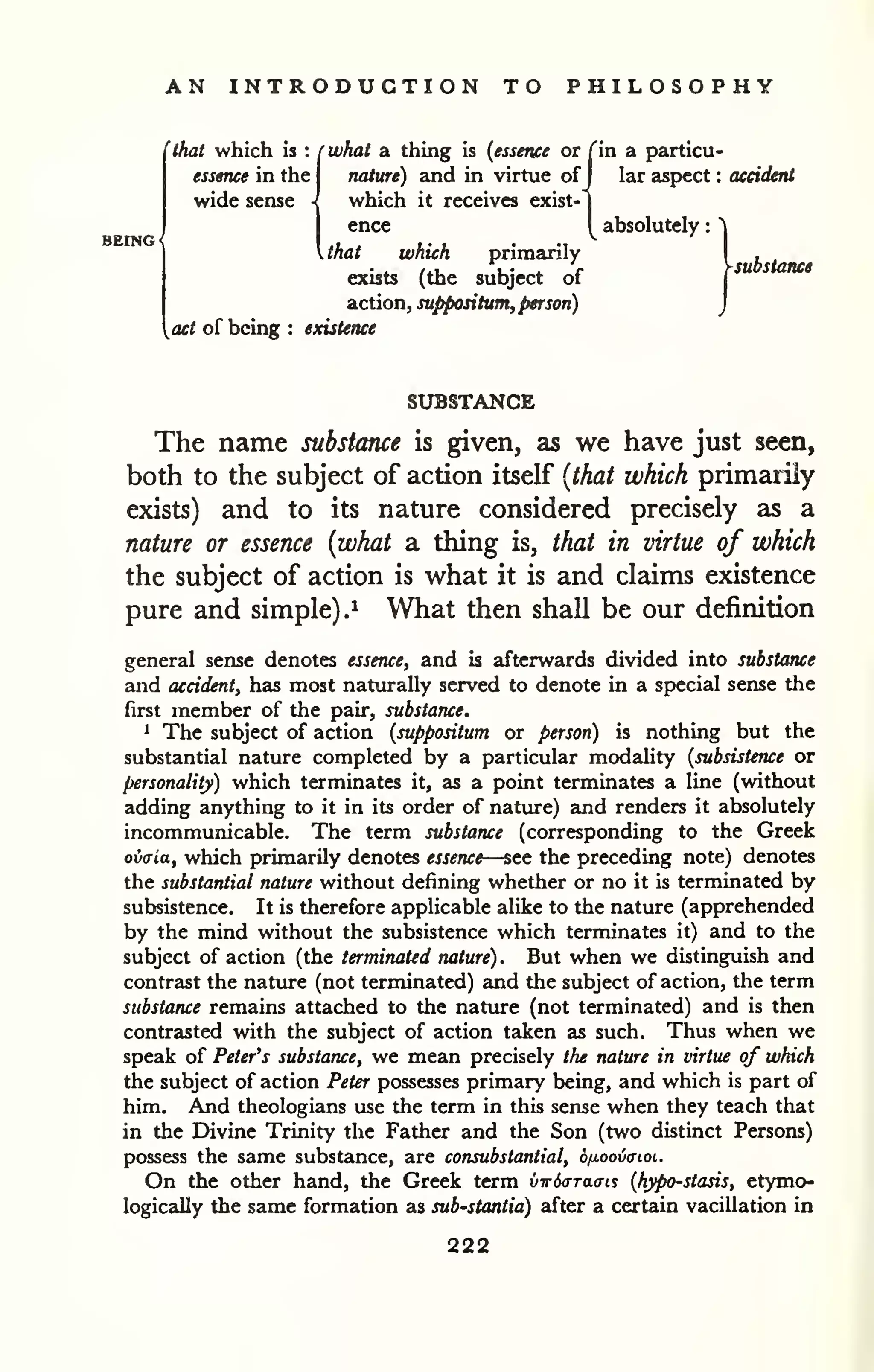 AN INTRODUCTION TO PHILOSOPHY 
'thai which is : rwhat a thing is (essence or Tin a particu-essence 
in the nature) and in virtue of 
J lar aspect : accident 
wide sense - which it receives exist-j 
ence y absolutely : ^ 
Ahat which primarily . , 
/., , . ^ v ysubstance 
exists (the subject of 
| 
aiction,suppontum, person) j 
act of being : existence 
SUBSTANCE 
The name substance is given, as we have just seen, 
both to the subject of action itself {that which primarily 
exists) and to its nature considered precisely as a 
nature or essence {what a thing is, that in virtue of which 
the subject of action is what it is and claims existence 
pure and simple).^ What then shall be our definition 
general sense denotes essence, and is afterwards divided into substance 
ajid accident, has most naturally served to denote in a special sense the 
first member of the pair, substance. 
1 The subject of action (suppositum or person) is nothing but the 
substantial nature completed by a particular modality {subsistence or 
personality) which terminates it, as a point terminates a line (without 
adding anything to it in its order of nature) and renders it absolutely 
incommunicable. The term substance (corresponding to the Greek 
ovffia, which primarily denotes essence—see the preceding note) denotes 
the substantial nature without defining whether or no it is terminated by 
subsistence. It is therefore applicable alike to the nature (apprehended 
by the mind without the subsistence which terminates it) and to the 
subject of action (the terminated nature). But when we distinguish and 
contrast the nature (not terminated) and the subject of action, the term 
substance remains attached to the nature (not terminated) and is then 
contrasted with the subject of action taken as such. Thus when we 
speak of Peter's substance, we mean precisely the nature in virtue of which 
the subject of action Peter possesses primary being, and which is part of 
him. And theologians use the term in this sense when they teach that 
in the Divine Trinity the Father and the Son (two distinct Persons) 
possess the same substance, are consubstantial, ojuoovaioi. 
On the other hand, the Greek term vwixTTaai.^ {hypo-stasis, etymo-logically 
the same formation as sub'Stantia) after a certain vacillation in 
222 
 