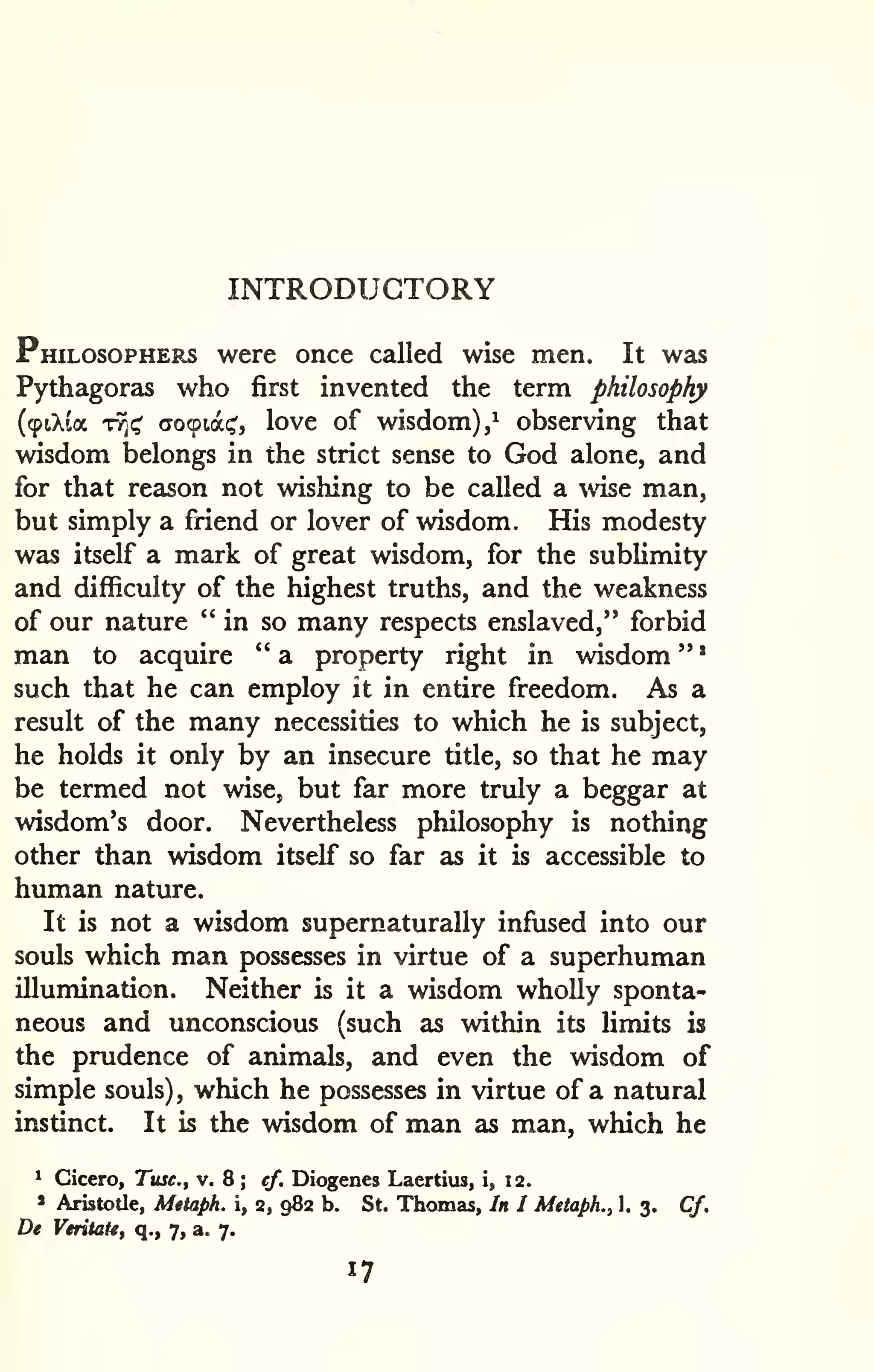 INTRODUCTORY 
' 
Philosophers were once called wise men. It was 
Pythagoras who first invented the term philosophy 
(91X1* TT^i^ (To^iat;', love of wisdom),^ observing that 
wisdom belongs in the strict sense to God alone, and 
for that reason not wishing to be called a wise man, 
but simply a friend or lover of wisdom. His modesty 
was itself a mark of great wisdom, for the sublimity 
and difficulty of the highest truths, and the weakness 
of our nature "in so many respects enslaved," forbid 
man to acquire " a property right in wisdom " 
such that he can employ it in entire freedom. As a 
result of the many necessities to which he is subject, 
he holds it only by an insecure title, so that he may 
be termed not wise, but far more truly a beggar at 
wisdom's door. Nevertheless philosophy is nothing 
other than wisdom itself so far as it is accessible to 
human nature. 
It is not a wisdom supernaturally infused into our 
souls which man possesses in virtue of a superhuman 
illumination. Neither is it a wisdom wholly sponta-neous 
and unconscious (such as within its limits is 
the prudence of animals, and even the wisdom of 
simple souls), which he possesses in virtue of a natural 
instinct. It is the wisdom of man as man, which he 
' Cicero, Tusc, v. 8 ; cf. Diogenes Laertius, i, 12. 
» Aristotle, Metaph. i, 2, 982 b. St. Thomas, In I Metaph., 1. 3. Cf. 
De Veritate, q., 7, a. 7. 
17 
 