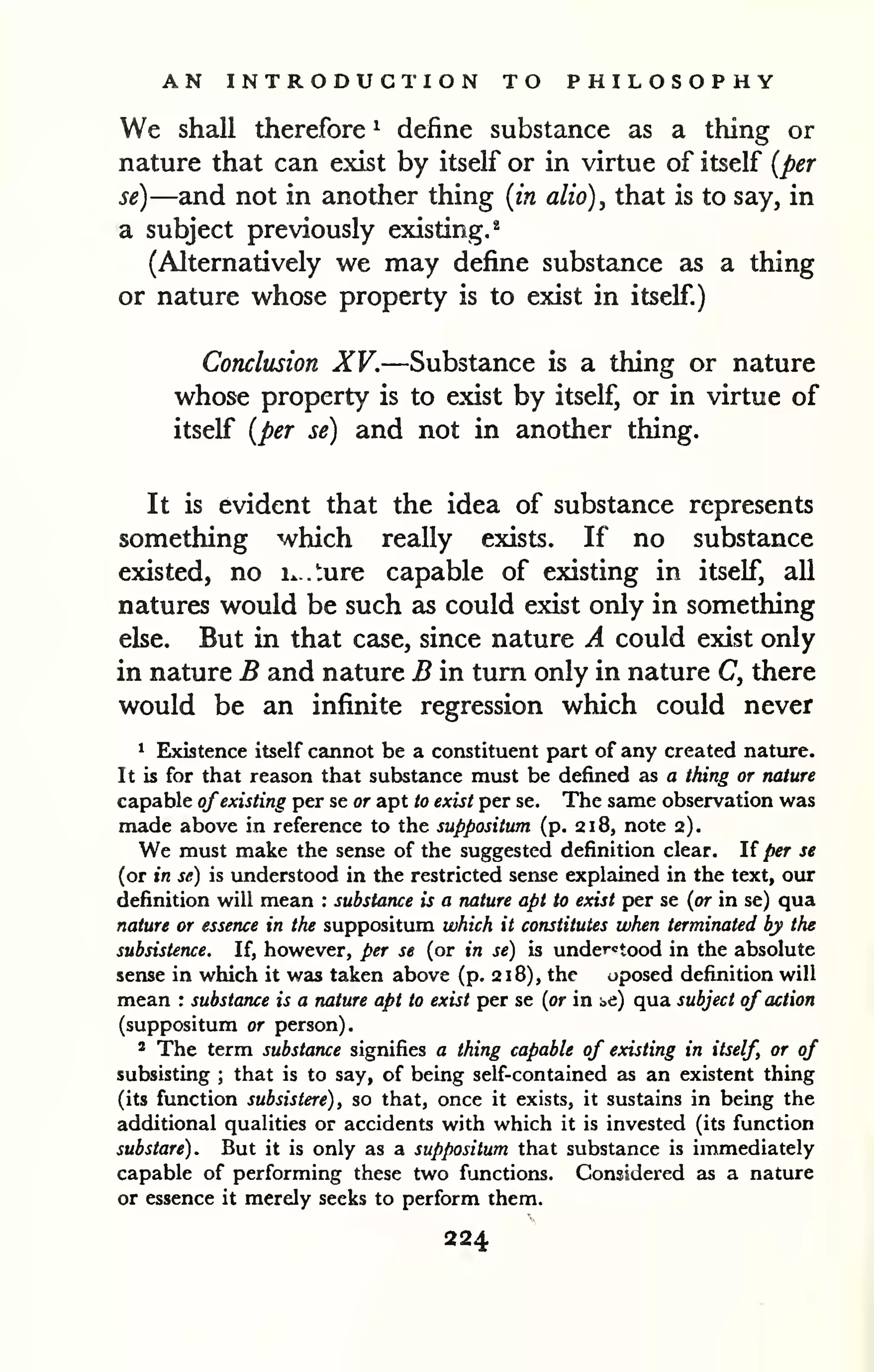 AN INTRODUCTION TO PHILOSOPHY 
We shall therefore ^ define substance as a thing or 
nature that can exist by itself or in virtue of itself {per 
se)—and not in another thing [in alio), that is to say, in 
a subject previously existing.^ 
(Alternatively we may define substance as a thing 
or nature whose property is to exist in itself.) 
Conclusion XV.—Substance is a thing or nature 
whose property is to exist by itself, or in virtue of 
itself {per se) and not in another thing. 
It is evident that the idea of substance represents 
something which really exists. If no substance 
existed, no ix.ture capable of existing in itself, all 
natures would be such as could exist only in something 
else. But in that case, since nature A could exist only 
in nature B and nature B in turn only in nature C, there 
would be an infinite regression which could never 
1 Existence itself cannot be a constituent part of any created nature. 
It is for that reason that substance must be defined as a thing or nature 
capable ofexisting per se or apt to exist per se. The same observation was 
made above in reference to the suppositum (p. 218, note 2). 
We must make the sense of the suggested definition clear. If per se 
(or in se) is understood in the restricted sense explained in the text, our 
definition will mean : substance is a nature apt to exist per se {or in se) qua 
nature or essence in the suppositum which it constitutes when terminated by the 
subsistence. If, however, per se (or in se) is understood in the absolute 
sense in which it was taken above (p. 218), the oposed definition will 
mean : substance is a nature apt to exist per se {or in be) qua subject of action 
(suppositum or person). 
' The term substance signifies a thing capable of existing in itself, or of 
subsisting ; that is to say, of being self-contained as an existent thing 
(its function subsistere), so that, once it exists, it sustains in being the 
additional qualities or accidents with which it is invested (its function 
substare). But it is only as a suppositum that substance is immediately 
capable of performing these two functions. Considered as a nature 
or essence it merely seeks to perform them. 
224 
 