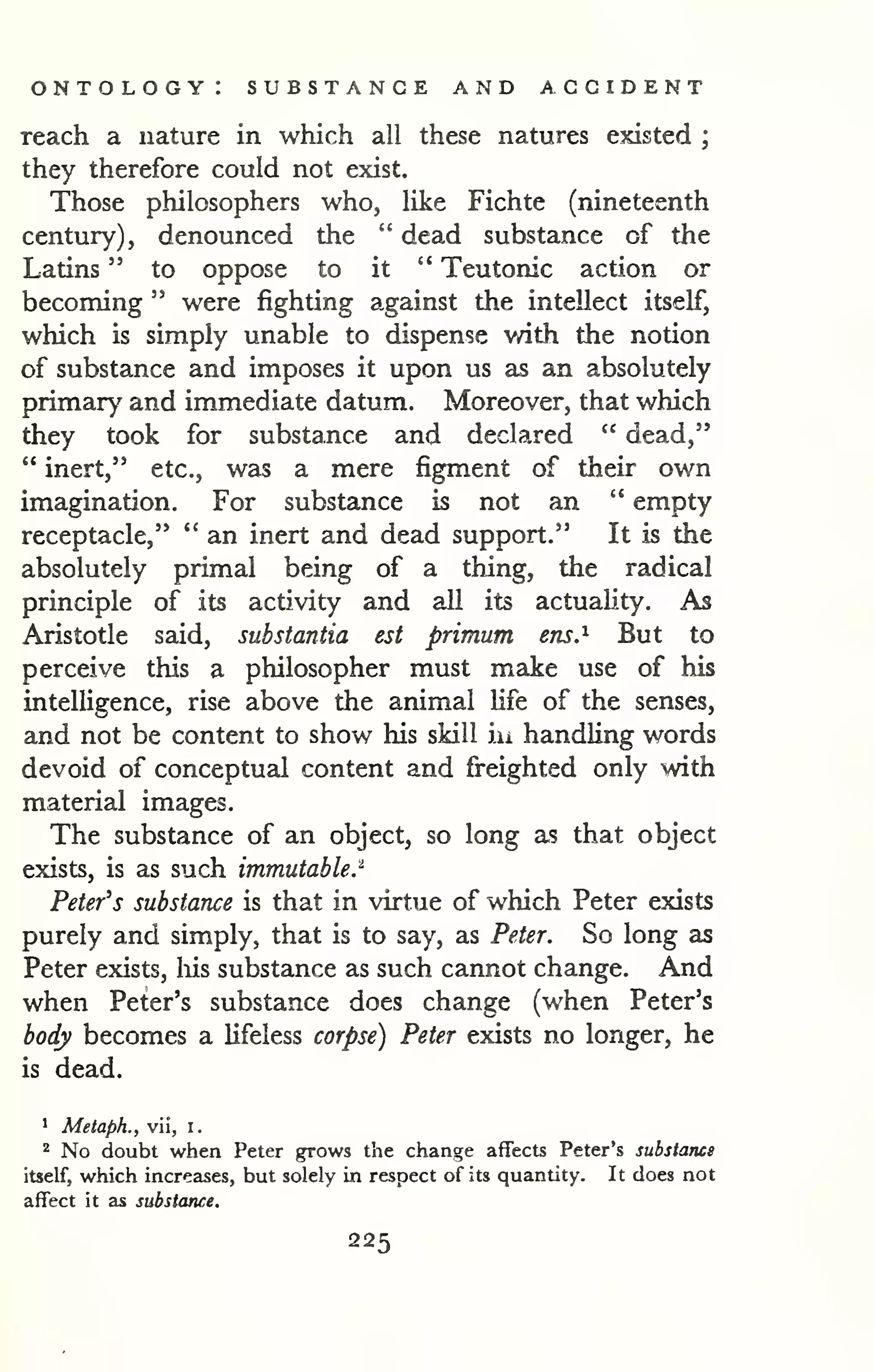 ontology: substance and accident 
reach a nature in which all these natures existed ; 
they therefore could not exist. 
Those philosophers who, like Fichte (nineteenth 
century), denounced the " dead substance of the 
Latins " to oppose to it " Teutonic action or 
becoming " were fighting against the intellect itself, 
which is simply unable to dispense with the notion 
of substance and imposes it upon us as an absolutely 
primary and immediate datum. Moreover, that which 
they took for substance and declared " dead," 
" inert," etc., was a mere figment of their own 
imagination. For substance is not an " empty 
receptacle," " an inert and dead support." It is the 
absolutely primal being of a thing, the radical 
principle of its activity and all its actuality. As 
Aristotle said, substantia est primum ens.^ But to 
perceive this a philosopher must make use of his 
intelligence, rise above the animal life of the senses, 
and not be content to show his skill iu handling words 
devoid of conceptual content and freighted only with 
material images. 
The substance of an object, so long as that object 
exists, is as such immutable.^ 
Peter's substance is that in virtue of which Peter exists 
purely and simply, that is to say, as Peter. So long as 
Peter exists, liis substance as such cannot change. And 
when Peter's substance does change (when Peter's 
body becomes a lifeless corpse) Peter exists no longer, he 
is dead. 
1 Metaph., vii, i. 
'' No doubt when Peter grows the change affects Peter's substanei 
itself, which increases, but solely in respect of its quantity. It does not 
affect it as substance. 
225 
 