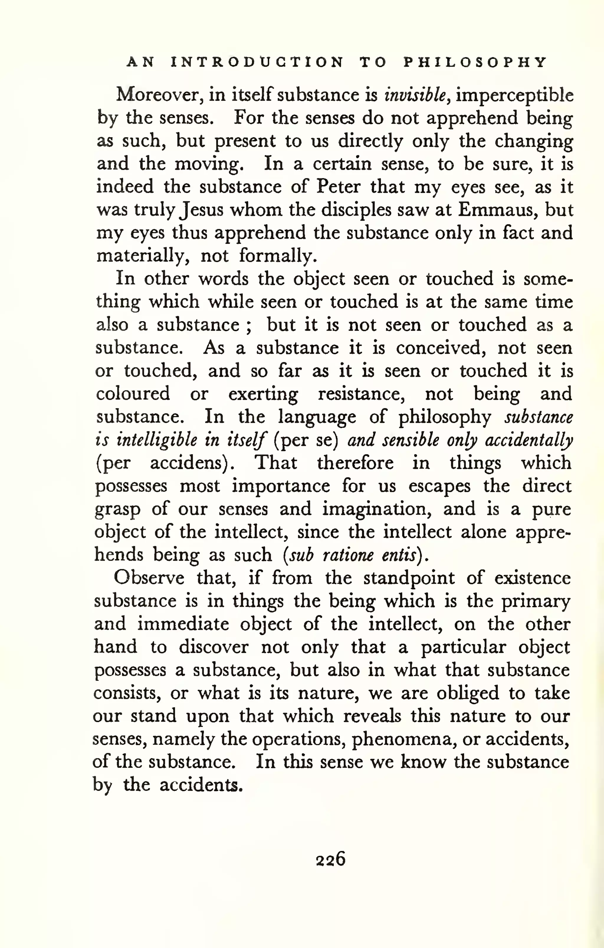 AN INTRODUCTION TO PHILOSOPHY 
Moreover, in itself substance is invisible, imperceptible 
by the senses. For the senses do not apprehend being 
as such, but present to us directly only the changing 
and the moving. In a certain sense, to be sure, it is 
indeed the substance of Peter that my eyes see, as it 
was truly Jesus whom the disciples saw at Emmaus, but 
my eyes thus apprehend the substance only in fact and 
materially, not formally. 
In other words the object seen or touched is some-thing 
which while seen or touched is at the same time 
also a substance ; but it is not seen or touched as a 
substance. As a substance it is conceived, not seen 
or touched, and so far as it is seen or touched it is 
coloured or exerting resistance, not being and 
substance. In the language of philosophy substance 
is intelligible in itself (per se) and sensible only accidentally 
(per accidens). That therefore in things which 
possesses most importance for us escapes the direct 
grasp of our senses and imagination, and is a pure 
object of the intellect, since the intellect alone appre-hends 
being as such (sub ratione entis). 
Observe that, if from the standpoint of existence 
substance is in things the being which is the primary 
and immediate object of the intellect, on the other 
hand to discover not only that a particular object 
possesses a substance, but also in what that substance 
consists, or what is its nature, we are obhged to take 
our stand upon that which reveals this nature to our 
senses, namely the operations, phenomena, or accidents, 
of the substance. In this sense we know the substance 
by the accidents. 
226 
 