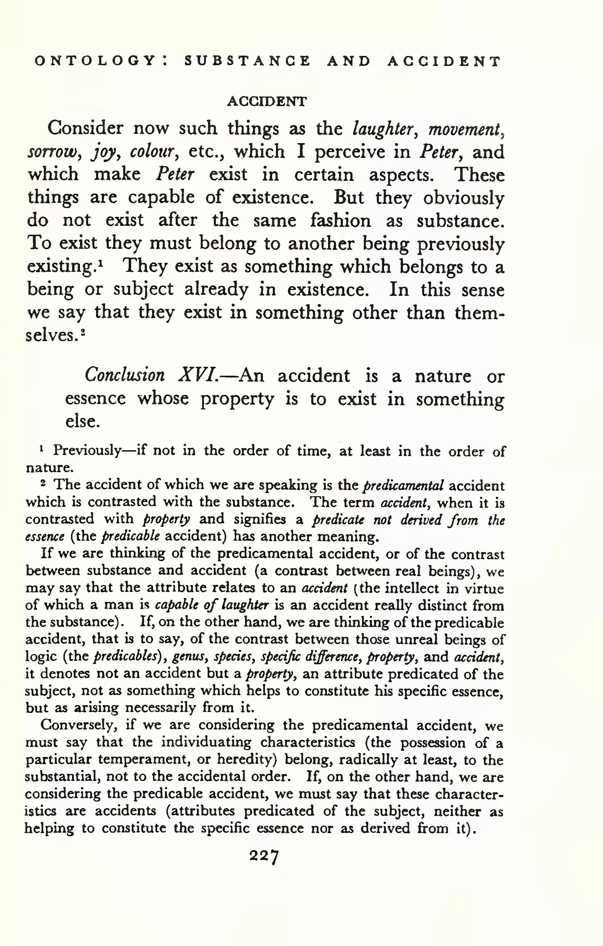 ontology: substance and accident 
ACCroENT 
Consider now such things as the laughter, movement, 
sorrow, joy, colour, etc., which I perceive in Peter, and 
which make Peter exist in certain aspects. These 
things are capable of existence. But they obviously 
do not exist after the same fashion as substance. 
To exist they must belong to another being previously 
existing.^ They exist as something which belongs to a 
being or subject already in existence. In this sense 
we say that they exist in something other than them-selves.- 
Conclusion XVI.—An accident is a nature or 
essence whose property is to exist in something 
else. 
1 Previously—if not in the order of time, at least in the order of 
nature. 
2 The accident of which we are sp>eaking is the predicamental accident 
which is contrasted with the substance. The term accident, when it is 
contrasted with property and signifies a predicate not derived from the 
essence (the predicable accident) has another meaning. 
If we are thinking of the predicamental accident, or of the contrast 
between substance and accident (a contrast between real beings) , we 
may say that the attribute relates to an accident (the intellect in virtue 
of which a man is capable of laughter is an accident really distinct from 
the substance) . If, on the other hand, we are thinking of the predicable 
accident, that is to say, of the contrast between those unreal beings of 
logic (the predicables) , genus, species, specific difference, property, and accident, 
it denotes not an accident but a property, an attribute predicated of the 
subject, not as something which helps to constitute his specific essence, 
but as arising necessarily from it. 
Conversely, if we are considering the predicamental accident, we 
must say that the individuating characteristics (the possession of a 
particular temperament, or heredity) belong, radically at least, to the 
substantial, not to the accidental order. If, on the other hand, we are 
considering the predicable accident, we must say that these character-istics 
are accidents (attributes predicated of the subject, neither as 
helping to constitute the specific essence nor as derived from it). 
227 
 