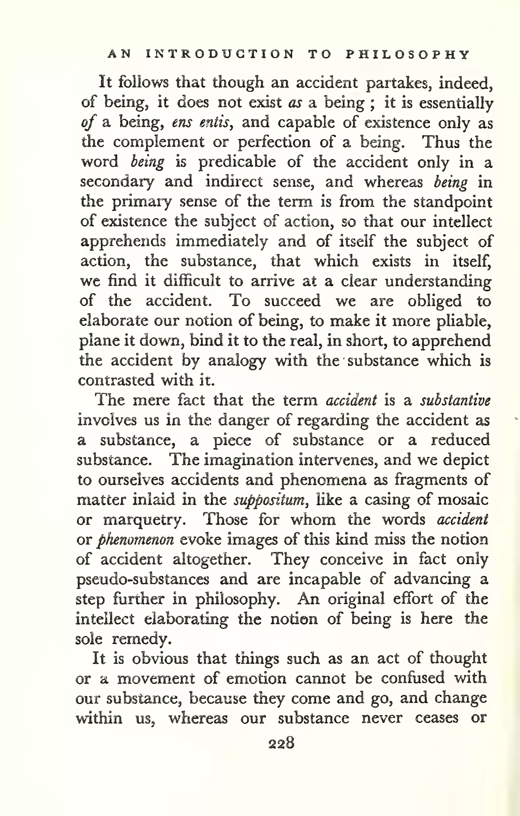 AN INTRODUCTION TO PHILOSOPHY 
It follows that though an accident partakes, indeed, 
of being, it does not exist as a being ; it is essentially 
of a being, ens entis, and capable of existence only as 
the complement or perfection of a being. Thus the 
word being is predicable of the accident only in a 
secondary and indirect sense, and whereas being in 
the primary sense of the term is from the standpoint 
of existence the subject of action, so that our intellect 
apprehends immediately and of itself the subject of 
action, the substance, that which exists in itself, 
we find it difficult to arrive at a clear understanding 
of the accident. To succeed we are obliged to 
elaborate our notion of being, to make it more pliable, 
plane it down, bind it to the real, in short, to apprehend 
the accident by analogy with the substance which is 
contrasted with it. 
The mere fact that the term accident is a substantive 
involves us in the danger of regarding the accident as 
a substance, a piece of substance or a reduced 
substance. The imagination intervenes, and we depict 
to ourselves accidents and phenomena as fragments of 
matter inlaid in the suppositum, like a casing of mosaic 
or marquetry. Those for whom the words accident 
or phenomenon evoke images of this kind miss the notion 
of accident altogether. They conceive in fact only 
pseudo-substances and are incapable of advancing a 
step further in philosophy. An original effort of the 
intellect elaborating the notion of being is here the 
sole remedy. 
It is obvious that things such as an act of thought 
or a movement of emotion cannot be confused with 
our substance, because they come and go, and change 
within us, whereas our substance never ceases or 
 