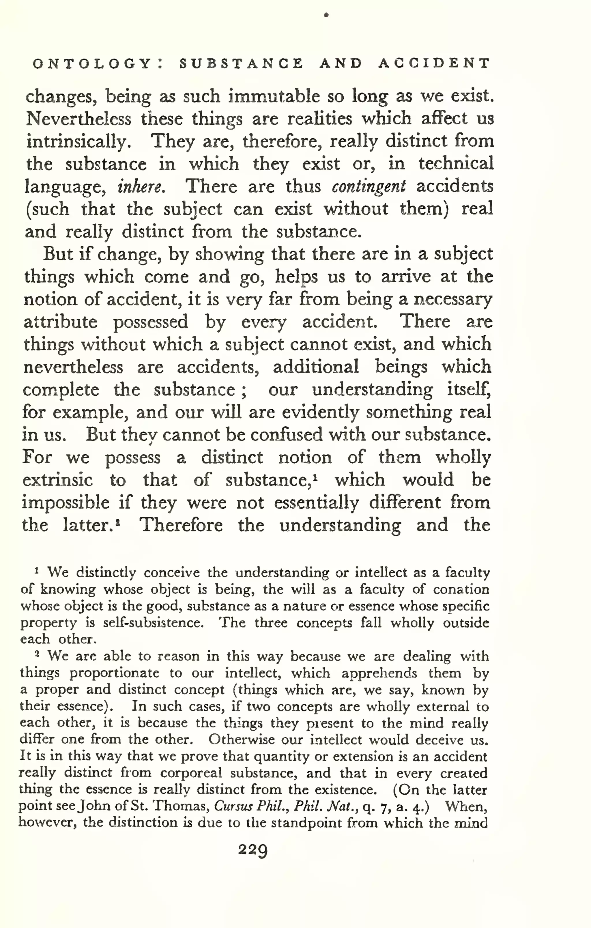 ontology: substance and accident 
changes, being as such immutable so long as we exist. 
Nevertheless these things are realities which affect us 
intrinsically. They are, therefore, really distinct from 
the substance in which they exist or, in technical 
language, inhere. There are thus contingent accidents 
(such that the subject can exist without them) real 
and really distinct from the substance. 
But if change, by showing that there are in a subject 
things which come and go, helps us to arrive at the 
notion of accident, it is very far from being a necessary 
attribute possessed by every accident. There are 
things without which a subject cannot exist, and which 
nevertheless are accidents, additional beings which 
complete the substance ; our understanding itself, 
for example, and our will are evidently something real 
in us. But they cannot be confused with our substance. 
For we possess a distinct notion of them wholly 
extrinsic to that of substance,^ which would be 
impossible if they were not essentially different from 
the latter.* Therefore the understanding and the 
1 We distinctly conceive the understanding or intellect as a faculty 
of knowing whose object is being, the will as a faculty of conation 
whose object is the good, substance as a nature or essence whose specific 
property is self-subsistence. The three concepts fall wholly outside 
each other. 
2 We are able to reason in this way because we are dealing with 
things proportionate to our intellect, which apprehends them by 
a proper and distinct concept (things which are, we say, known by 
their essence). In such cases, if two concepts are wholly external to 
each other, it is because the things they piesent to the mind really 
differ one from the other. Otherwise our intellect would deceive us. 
It is in this way that we prove that quantity or extension is an accident 
really distinct from corporeal substance, and that in every created 
thing the essence is really distinct from the existence. (On the latter 
point see John of St. Thomas, Cursus Phil., Phil. Nat., q. 7, a. 4.) When, 
however, the distinction is due to the standpoint from which the mind 
229 
 