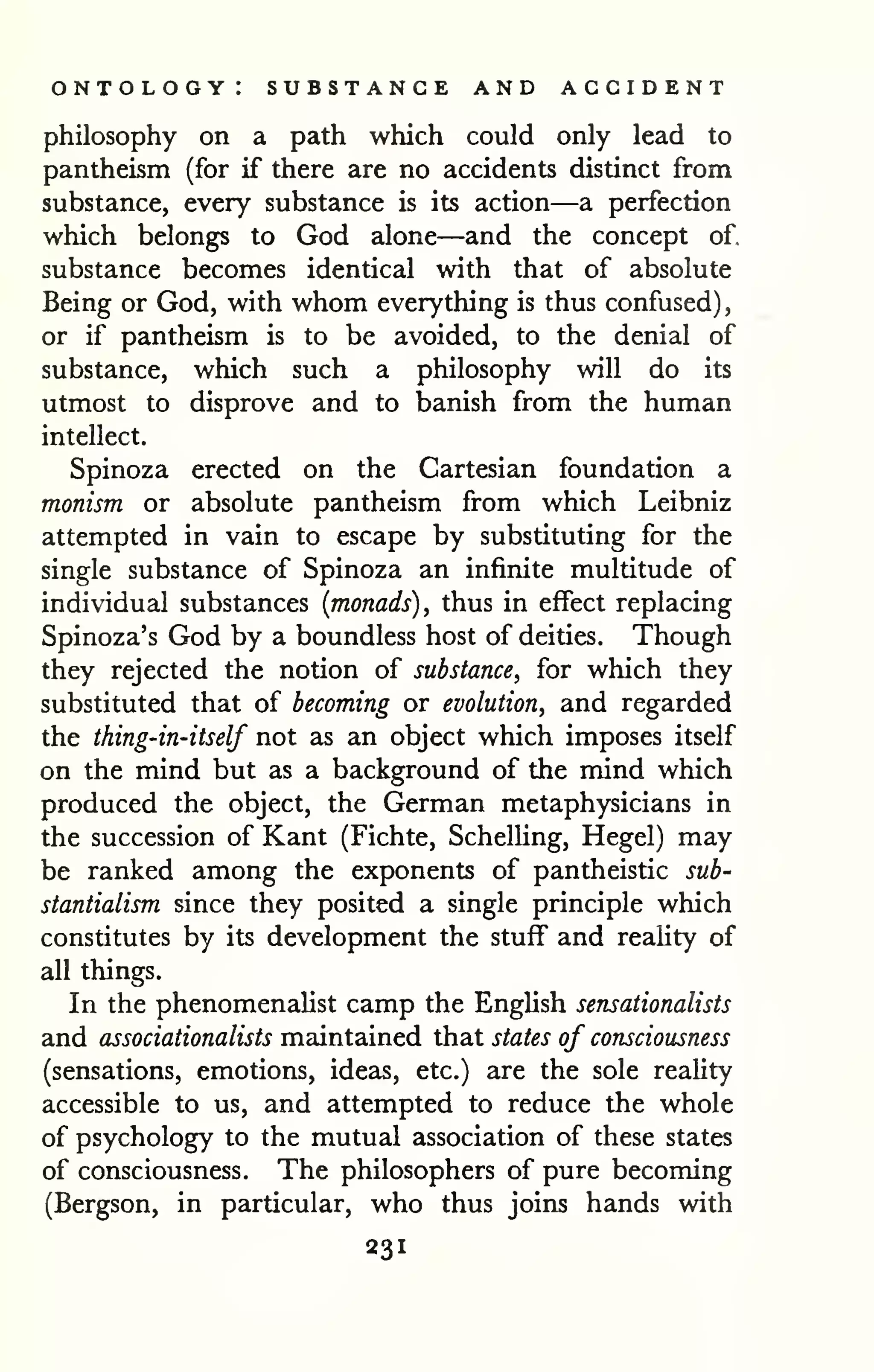 ontology: substance and accident 
philosophy on a path which could only lead to 
pantheism (for if there are no accidents distinct from 
substance, every substance is its action—a perfection 
which belongs to God alone—and the concept of, 
substance becomes identical with that of absolute 
Being or God, with whom everything is thus confused), 
or if pantheism is to be avoided, to the denial of 
substance, which such a philosophy will do its 
utmost to disprove and to banish from the human 
intellect. 
Spinoza erected on the Cartesian foundation a 
monism or absolute pantheism from which Leibniz 
attempted in vain to escape by substituting for the 
single substance of Spinoza an infinite multitude of 
individual substances (monads), thus in effect replacing 
Spinoza's God by a boundless host of deities. Though 
they rejected the notion of substance, for which they 
substituted that of becoming or evolution, and regarded 
the thing-in-itself not as an object which imposes itself 
on the mind but as a background of the mind which 
produced the object, the German metaphysicians in 
the succession of Kant (Fichte, Schelling, Hegel) may 
be ranked among the exponents of pantheistic sub-stantialism 
since they posited a single principle which 
constitutes by its development the stuff and reality of 
all things. 
In the phenomenalist camp the English sensationalists 
and associationalists maintained that states of consciousness 
(sensations, emotions, ideas, etc.) are the sole reality 
accessible to us, and attempted to reduce the whole 
of psychology to the mutual association of these states 
of consciousness. The philosophers of pure becoming 
(Bergson, in particular, who thus joins hands with 
231 
 