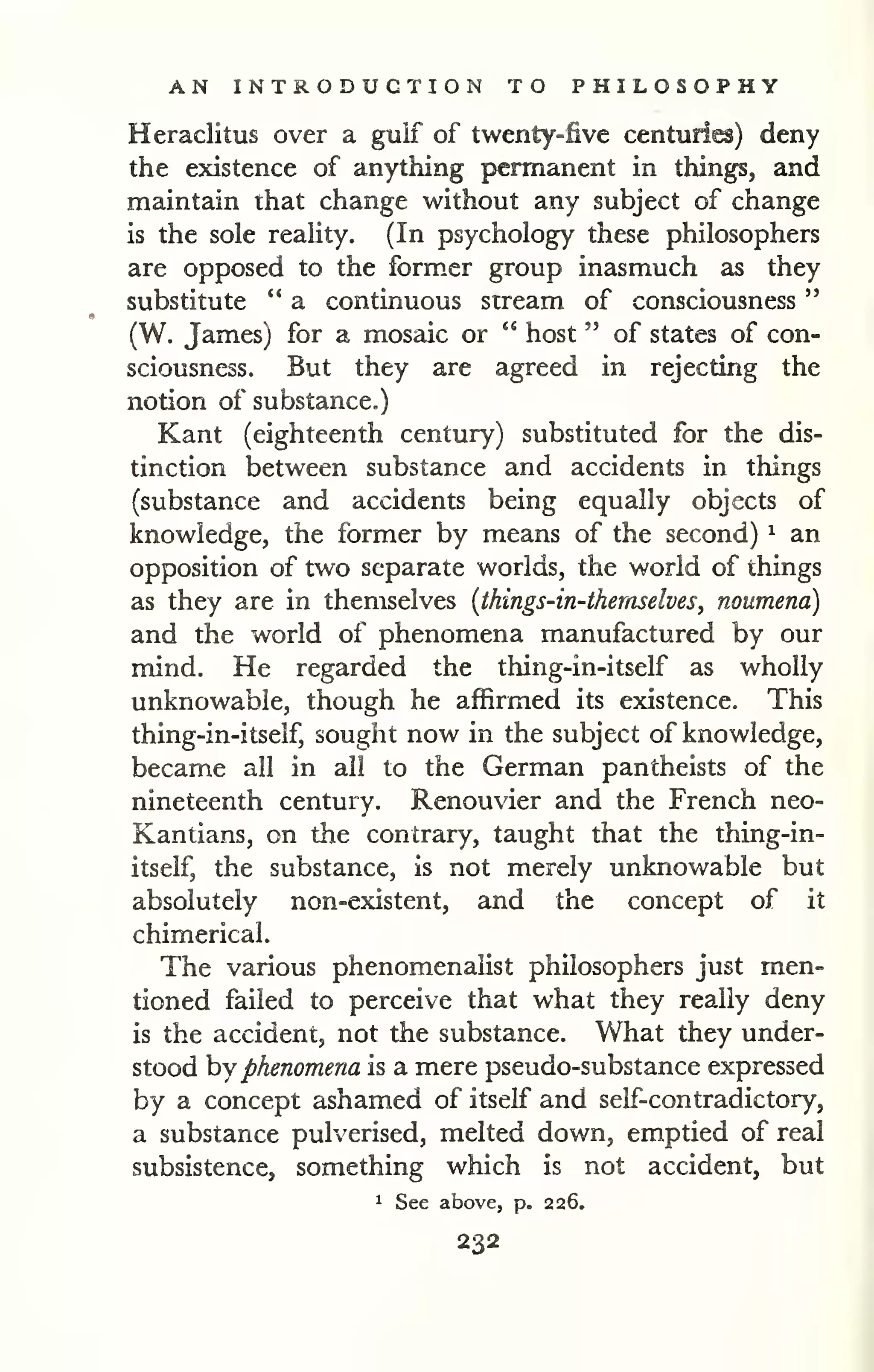 AN INTRODUCTION TO PHILOSOPHY 
" 
Heraclitus over a gulf of twenty-five centuries) deny 
the existence of anything permanent in things, and 
maintain that change without any subject of change 
is the sole reality. (In psychology these philosophers 
are opposed to the formxr group inasmuch as they 
substitute " a continuous stream of consciousness 
(W. James) for a mosaic or " host " of states of con-sciousness. 
But they are agreed in rejecting the 
notion of substance.) 
Kant (eighteenth century) substituted for the dis-tinction 
between substance and accidents in things 
(substance and accidents being equally objects of 
knowledge, the former by means of the second) ^ an 
opposition of two separate worlds, the world of things 
as they are in themselves {things-in-thernselves, noumena) 
and the world of phenomena manufactured by our 
mind. He regarded the thing-in-itself as wholly 
unknowable, though he affirmed its existence. This 
thing-in-itself, sought now in the subject of knowledge, 
became all in all to the German pantheists of the 
nineteenth century. Renouvier and the French neo- 
Kantians, on the contrary, taught that the thing-in-itself, 
the substance, is not merely unknowable but 
absolutely non-existent, and the concept of it 
chimerical. 
The various phenomenaHst philosophers just men-tioned 
failed to perceive that what they really deny 
is the accident, not the substance. What they under-stood 
hy phenomena is a mere pseudo-substance expressed 
by a concept ashamed of itself and self-contradictory, 
a substance pulverised, melted down, emptied of real 
subsistence, something which is not accident, but 
1 See above, p. 226. 
232 
 