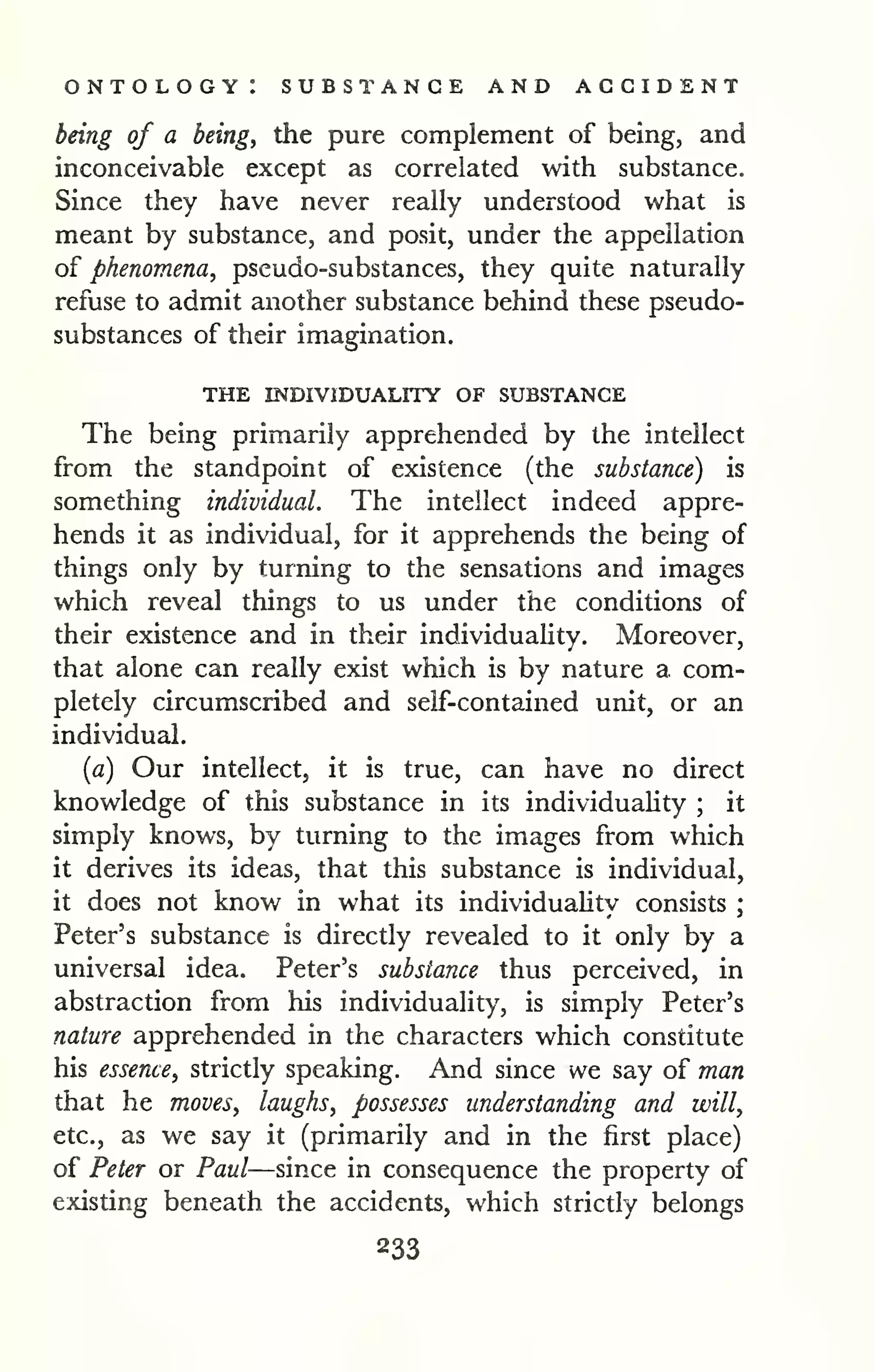 ontology: substance and accident 
being of a beings the pure complement of being, and 
inconceivable except as correlated with substance. 
Since they have never really understood what is 
meant by substance, and posit, under the appellation 
of phenomena, pseudo-substances, they quite naturally 
refuse to admit another substance behind these pseudo-substances 
of their imagination. 
THE INDIVIDUALITY OF SUBSTANCE 
The being primarily apprehended by the intellect 
from the standpoint of existence (the substance) is 
something individual. The intellect indeed appre-hends 
it as individual, for it apprehends the being of 
things only by turning to the sensations and images 
which reveal things to us under the conditions of 
their existence and in their individuality. Moreover, 
that alone can really exist which is by nature a com-pletely 
circumscribed and self-contained unit, or an 
individual, 
[a) Our intellect, it is true, can have no direct 
knowledge of this substance in its individuaUty ; it 
simply knows, by turning to the images from which 
it derives its ideas, that this substance is individual, 
it does not know in what its individuahty consists ; 
Peter's substance is directly revealed to it only by a 
universal idea. Peter's substance thus perceived, in 
abstraction from his individuality, is simply Peter's 
nature apprehended in the characters which constitute 
his essence, strictly speaking. And since we say of man 
that he moves, laughs, possesses understanding and will, 
etc., as we say it (primarily and in the first place) 
of Peter or Paul—since in consequence the property of 
existing beneath the accidents, which strictly belongs 
233 
 