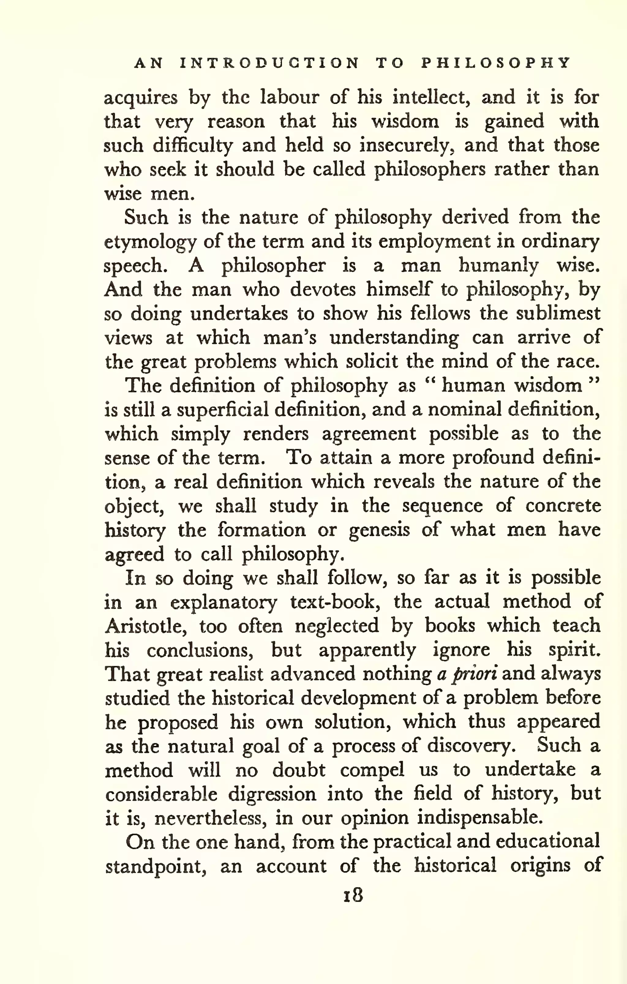 AN INTRODUCTION TO PHILOSOPHY 
acquires by the labour of his intellect, and it is for 
that very reason that his wisdom is gained with 
such difficulty and held so insecurely, and that those 
who seek it should be called philosophers rather than 
wise men. 
Such is the nature of philosophy derived from the 
etymology of the term and its employment in ordinary 
speech. A philosopher is a man humanly wise. 
And the man who devotes himself to philosophy, by 
so doing undertakes to show his fellows the sublimest 
views at which man's understanding can arrive of 
the great problems which solicit the mind of the race. 
The definition of philosophy as " human wisdom " 
is still a superficial definition, and a nominal definition, 
which simply renders agreement possible as to the 
sense of the term. To attain a more profound defini-tion, 
a real definition which reveals the nature of the 
object, we shall study in the sequence of concrete 
history the formation or genesis of what men have 
agreed to call philosophy. 
In so doing we shall follow, so far as it is possible 
in an explanatory text-book, the actual method of 
Aristotle, too often neglected by books which teach 
his conclusions, but apparently ignore his spirit. 
That great reahst advanced nothing a priori and always 
studied the historical development of a problem before 
he proposed his own solution, which thus appeared 
as the natural goal of a process of discovery. Such a 
method will no doubt compel us to undertake a 
considerable digression into the field of history, but 
it is, nevertheless, in our opinion indispensable. 
On the one hand, from the practical and educational 
standpoint, an account of the historical origins of 
i8 
 