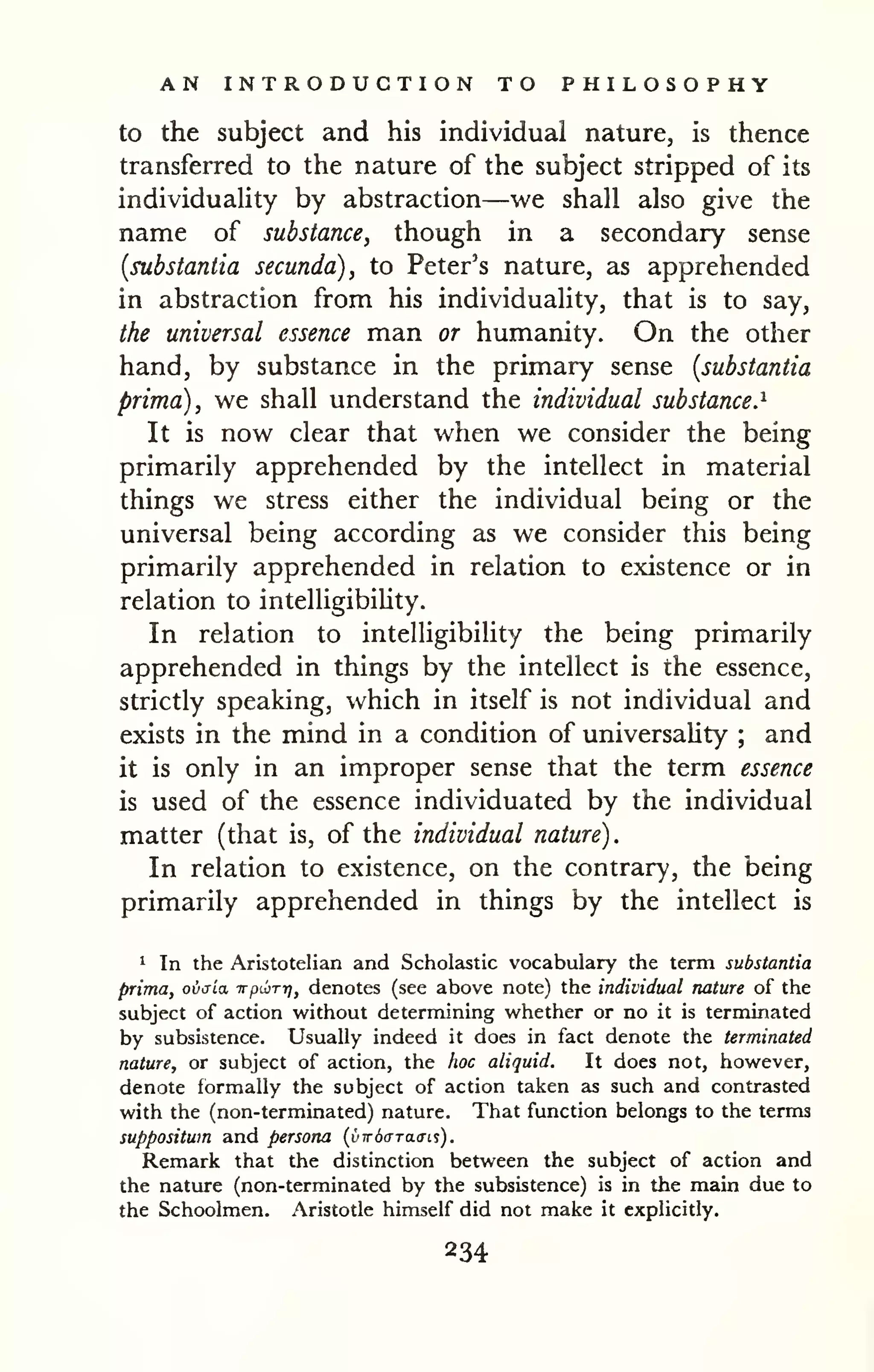 AN INTRODUCTION TO PHILOSOPHY 
to the subject and his individual nature, is thence 
transferred to the nature of the subject stripped of its 
individuaHty by abstraction—we shall also give the 
name of substance, though in a secondary sense 
(substantia secunda), to Peter's nature, as apprehended 
in abstraction from his individuality, that is to say, 
the universal essence man or humanity. On the other 
hand, by substance in the primary sense {substantia 
prima), we shall understand the individual substance.^ 
It is now clear that when we consider the being 
primarily apprehended by the intellect in material 
things we stress either the individual being or the 
universal being according as we consider this being 
primarily apprehended in relation to existence or in 
relation to intelligibiUty. 
In relation to intelligibility the being primarily 
apprehended in things by the intellect is the essence, 
strictly speaking, which in itself is not individual and 
exists in the mind in a condition of universaHty ; and 
it is only in an improper sense that the term essence 
is used of the essence individuated by the individual 
matter (that is, of the individual nature). 
In relation to existence, on the contrary, the being 
primarily apprehended in things by the intellect is 
1 In the Aristotelian and Scholastic vocabulary the term substantia 
prima, ovaia irpLbrrj, denotes (see above note) the individual nature of the 
subject of action without determining whether or no it is terminated 
by subsistence. Usually indeed it does in fact denote the terminated 
nature, or subject of action, the hoc aliquid. It does not, however, 
denote formally the subject of action taken as such and contrasted 
with the (non-terminated) nature. That function belongs to the terms 
suppositwn and persona {vw6(rra.<n$). 
Remark that the distinction between the subject of action and 
the nature (non-terminated by the subsistence) is in the main due to 
the Schoolmen. Aristotle himself did not make it explicitly. 
234 
 