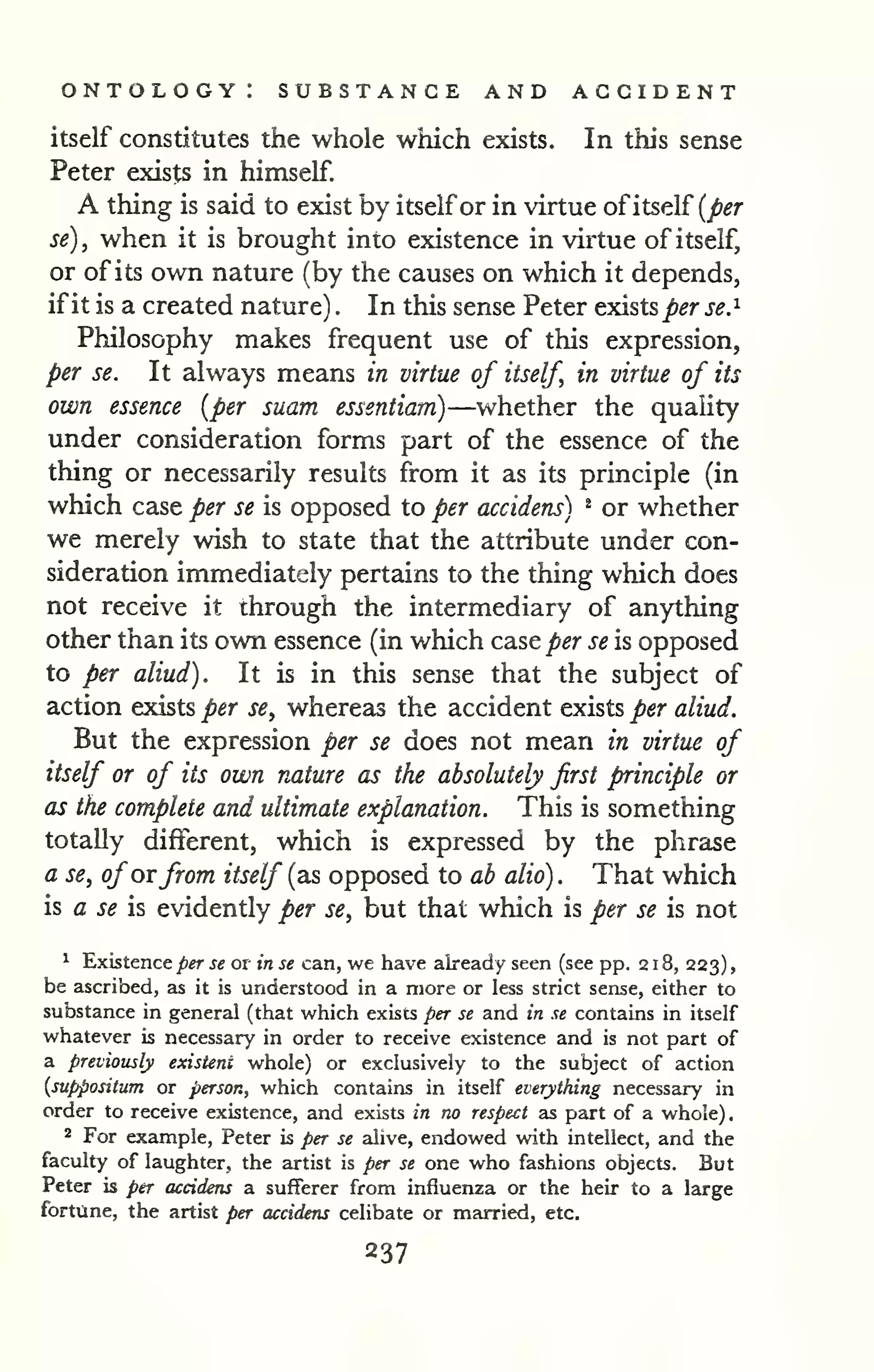 ontology: substance and accident 
itself constitutes the whole which exists. In this sense 
Peter exists in himself. 
A thing is said to exist by itselfor in virtue ofitself (^^r 
se), when it is brought into existence in virtue of itself, 
or of its own nature (by the causes on which it depends, 
if it is a created nature) . In this sense Peter exists j&^r se.^ 
Philosophy makes frequent use of this expression, 
per se. It always means in virtue of itself, in virtue of its 
own essence [per suam essentiam)—whether the quality 
under consideration forms part of the essence of the 
thing or necessarily results from it as its principle (in 
which case per se is opposed to per accidens) ^ or whether 
we merely wish to state that the attribute under con-sideration 
immediately pertains to the thing which does 
not receive it through the intermediary of anything 
other than its own essence (in which case per se is opposed 
to per aliud). It is in this sense that the subject of 
action exists per se, whereas the accident exists per aliud. 
But the expression per se does not mean in virtue of 
itself or of its own nature as the absolutely first principle or 
as the complete and ultimate explanation. This is something 
totally different, which is expressed by the phrase 
a se, of orfrom itself (as opposed to ab alio). That which 
is a se is evidently per se, but that which is per se is not 
^ Existence per se or in se can, we have already seen (see pp. 2 1 8, 223) 
, 
be ascribed, as it is understood in a more or less strict sense, either to 
substance in general (that which exists per se and in se contains in itself 
whatever is necessary in order to receive existence and is not part of 
a previously existent whole) or exclusively to the subject of action 
{suppositum or person, which contains in itself everything necessary in 
order to receive existence, and exists in no respect as part of a whole). 
* For example, Peter is per se alive, endowed with intellect, and the 
faculty of laughter, the artist is per se one who fashions objects. But 
Peter is per accidens a sufferer from influenza or the heir to a large 
fortune, the artist per accideru celibate or married, etc. 
 