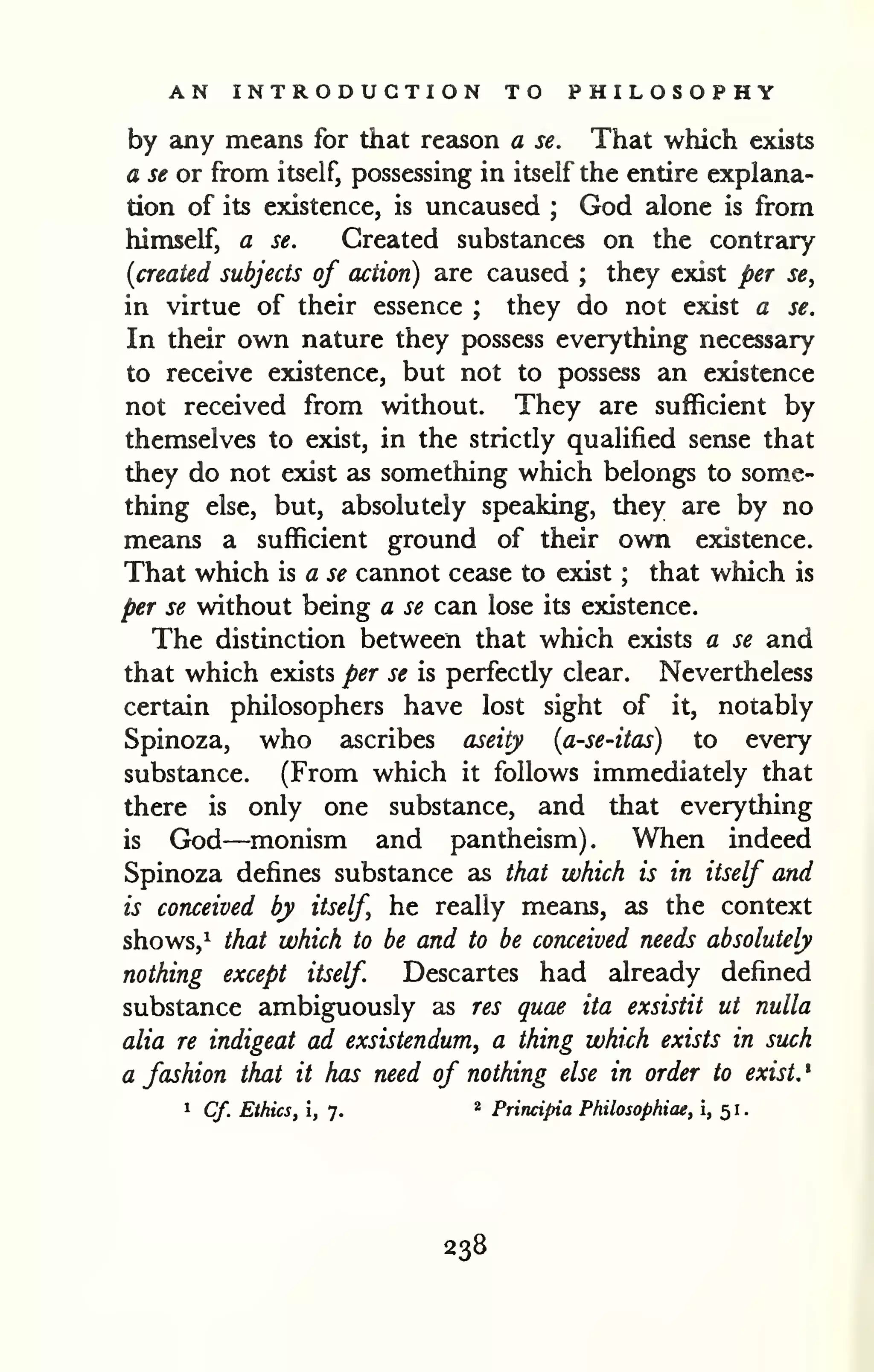 AN INTRODUCTION TO PHILOSOPHY 
by any means for that reason a se. That which exists 
a se or from itself, possessing in itself the entire explana-tion 
of its existence, is uncaused ; God alone is from 
himself, a se. Created substances on the contrary 
[created subjects of action) are caused ; they exist per se, 
in virtue of their essence ; they do not exist a se. 
In their own nature they possess everything necessary 
to receive existence, but not to possess an existence 
not received from without. They are sufficient by 
themselves to exist, in the strictly qualified sense that 
they do not exist as something which belongs to some-thing 
else, but, absolutely speaking, they are by no 
means a sufficient ground of their own existence. 
That which is a se cannot cease to exist ; that which is 
per se without being a se can lose its existence. 
The distinction between that which exists a se and 
that which exists per se is perfectly clear. Nevertheless 
certain philosophers have lost sight of it, notably 
Spinoza, who ascribes aseity [a-se-itas) to every 
substance. (From which it follows immediately that 
there is only one substance, and that everything 
is God—monism and pantheism). When indeed 
Spinoza defines substance as that which is in itself and 
is conceived by itself he really means, as the context 
shows,^ that which to be and to be conceived needs absolutely 
nothing except itself Descartes had already defined 
substance ambiguously as res quae ita exsistit ut nulla 
alia re indigeat ad exsistendum, a thing which exists in such 
a fashion that it has need of nothing else in order to exist. ' 
1 Cf. Ethics, i, 7. " Principia Philosophiae, i, 51. 
238 
 