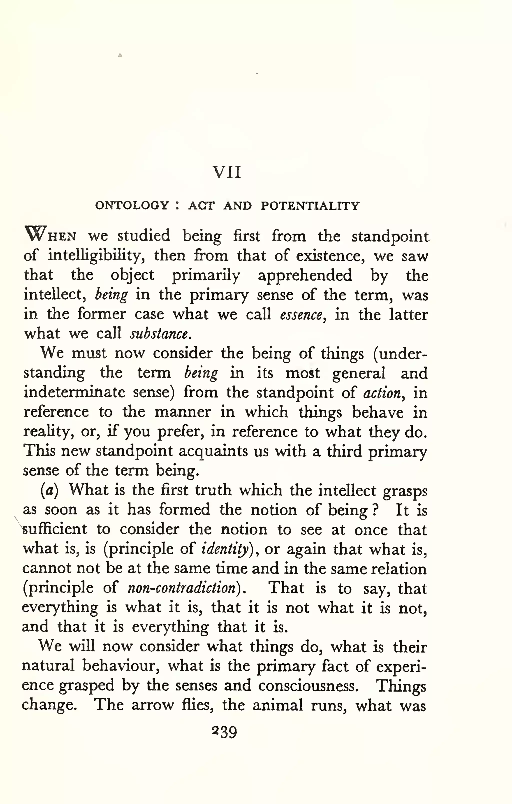VII 
ONTOLOGY : ACT AND POTENTIALITY 
When we studied being first from the standpoint 
of intelligibility, then fi-om that of existence, we saw 
that the object primarily apprehended by the 
intellect, being in the primary sense of the term, was 
in the former case what we call essence, in the latter 
what we call substance. 
We must now consider the being of things (under-standing 
the term being in its most general and 
indeterminate sense) from the standpoint of action, in 
reference to the manner in which things behave in 
reality, or, if you prefer, in reference to what they do. 
This new standpoint acquaints us with a third primary 
sense of the term being. 
(a) What is the first truth which the intellect grasps 
as soon as it has formed the notion of being ? It is 
sufficient to consider the notion to see at once that 
what is, is (principle of identity), or again that what is, 
cannot not be at the same time and in the same relation 
(principle of non-contradiction). That is to say, that 
everything is what it is, that it is not what it is not, 
and that it is everything that it is. 
We will now consider what things do, what is their 
natural behaviour, what is the primary fact of experi-ence 
grasped by the senses and consciousness. Things 
change. The arrow flies, the animal runs, what was 
239 
 
