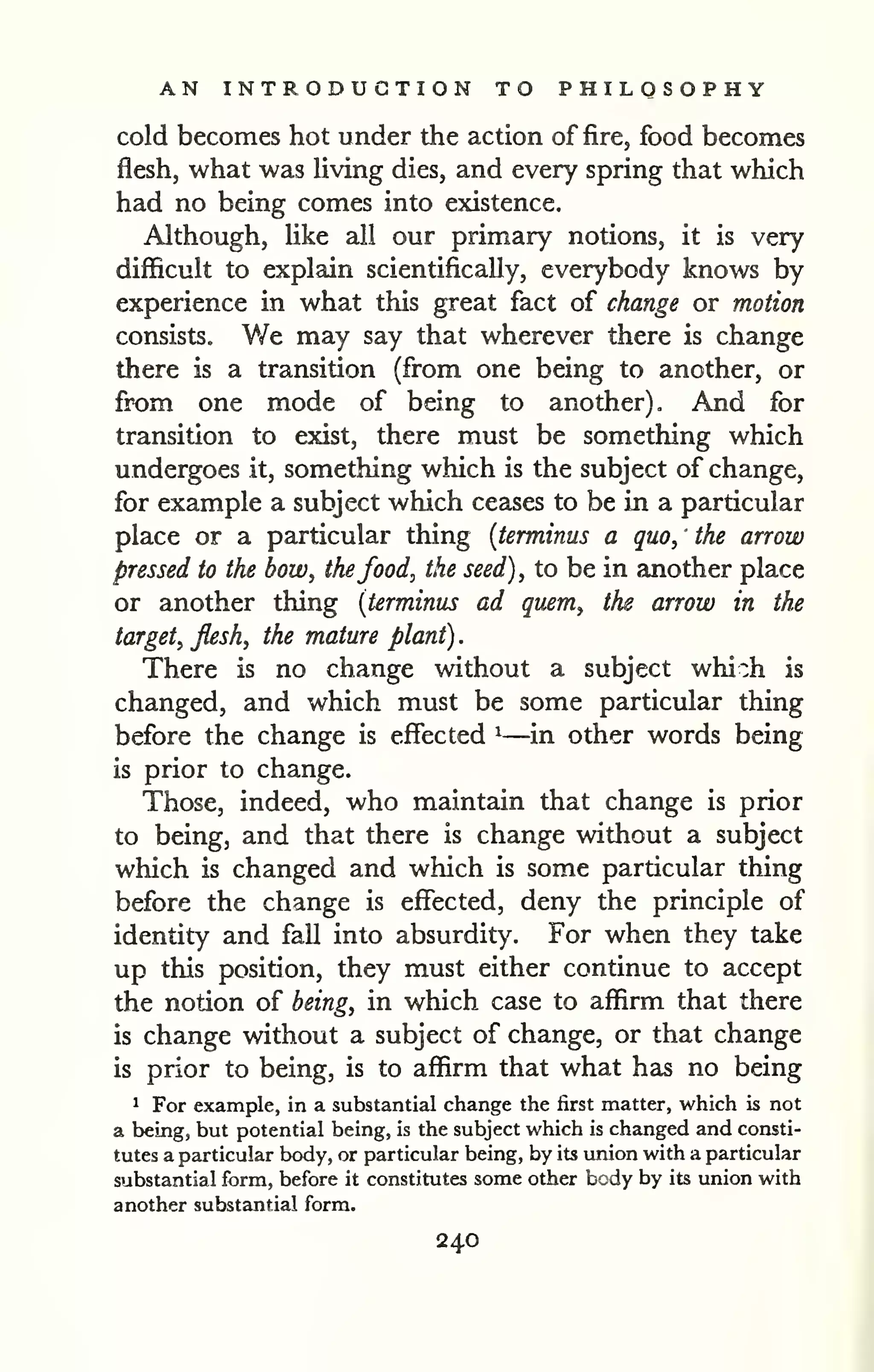 . 
AN INTRODUCTION TO PHILOSOPHY 
cold becomes hot under the action of fire, food becomes 
flesh, what was Uving dies, and every spring that which 
had no being comes into existence. 
Although, like all our primary notions, it is very 
difficult to explain scientifically, everybody knows by 
experience in what this great fact of change or motion 
consists. ¥/e may say that wherever there is change 
there is a transition (from one being to another, or 
from one mode of being to another). And for 
transition to exist, there must be something which 
undergoes it, something which is the subject of change, 
for example a subject which ceases to be in a particular 
place or a particular thing {terminus a quo, the arrow 
pressed to the bow, thefood, the seed), to be in another place 
or another thing {terminus ad quern, the arrow in the 
target, flesh, the mature plant) 
There is no change without a subject whi:h is 
changed, and which must be some particular thing 
before the change is effected ^—in other words being 
is prior to change. 
Those, indeed, who maintain that change is prior 
to being, and that there is change without a subject 
which is changed and which is some particular thing 
before the change is effected, deny the principle of 
identity and fall into absurdity. For when they take 
up this position, they must either continue to accept 
the notion of being, in which case to affirm that there 
is change without a subject of change, or that change 
is prior to being, is to affirm that what has no being 
1 For example, in a substantial change the first matter, which is not 
a being, but potential being, is the subject which is changed and consti-tutes 
a particular body, or particular being, by its union with a particular 
substantial form, before it constitutes some other body by its union with 
another substantial form. 
240 
 