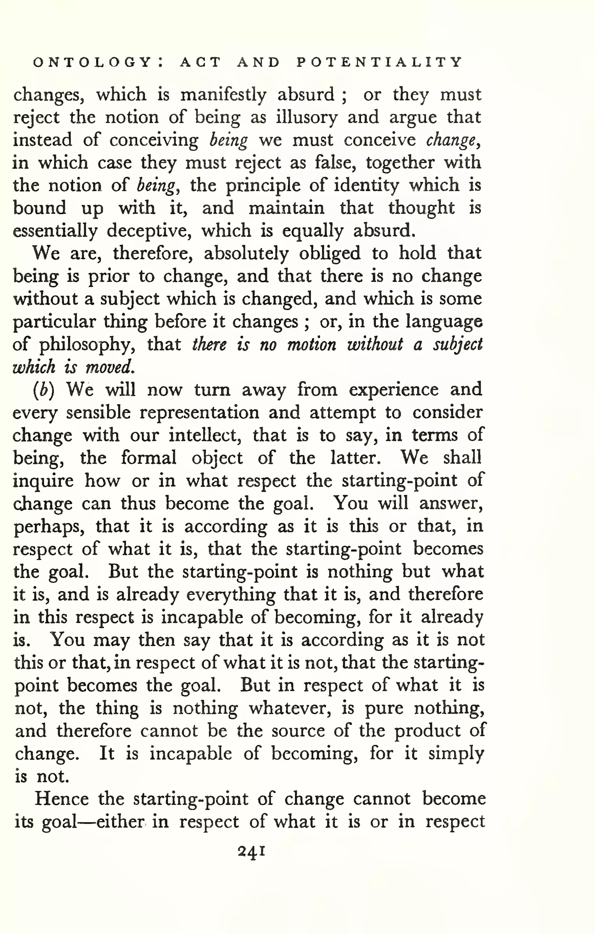 ontology: act and potentiality 
changes, which is manifestly absurd ; or they must 
reject the notion of being as illusory and argue that 
instead of conceiving being we must conceive change, 
in which case they must reject as false, together with 
the notion of being, the principle of identity which is 
bound up with it, and maintain that thought is 
essentially deceptive, which is equally absurd. 
We are, therefore, absolutely obliged to hold that 
being is prior to change, and that there is no change 
without a subject which is changed, and which is some 
particular thing before it changes ; or, in the language 
of philosophy, that there is no motion without a subject 
which is moved. 
(b) We will now turn away from experience and 
every sensible representation and attempt to consider 
change with our intellect, that is to say, in terms of 
being, the formal object of the latter. We shall 
inquire how or in what respect the starting-point of 
change can thus become the goal. You will answer, 
perhaps, that it is according as it is this or that, in 
respect of what it is, that the starting-point becomes 
the goal. But the starting-point is nothing but what 
it is, and is already everything that it is, and therefore 
in this respect is incapable of becoming, for it already 
is. You may then say that it is according as it is not 
this or that, in respect of what it is not, that the starting-point 
becomes the goal. But in respect of what it is 
not, the thing is nothing whatever, is pure nothing, 
and therefore cannot be the source of the product of 
change. It is incapable of becoming, for it simply 
is not. 
Hence the starting-point of change cannot become 
its goal—either in respect of what it is or in respect 
241 
 