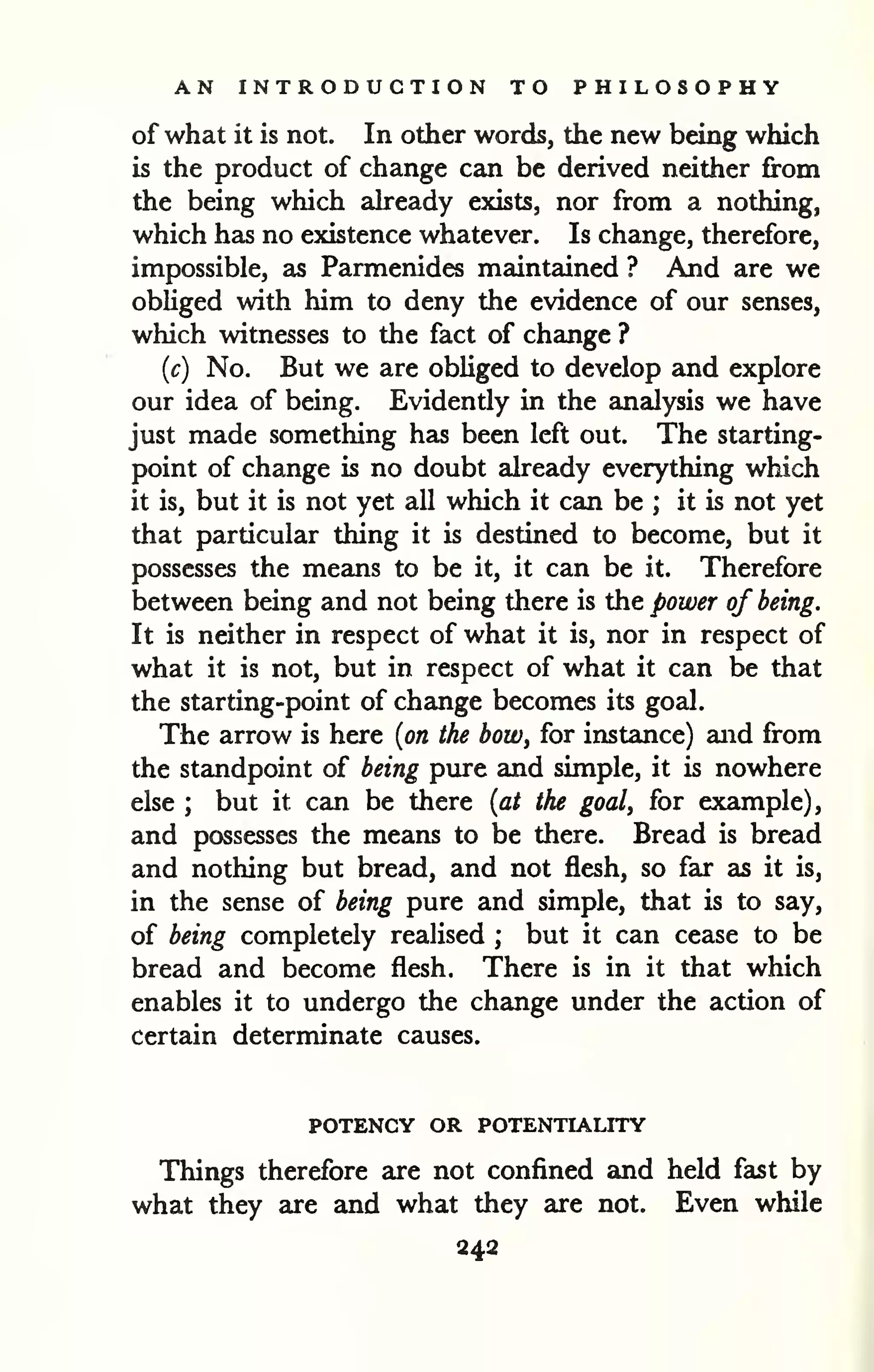 AN INTRODUCTION TO PHILOSOPHY 
of what it is not. In other words, the new being which 
is the product of change can be derived neither from 
the being which akeady exists, nor from a nothing, 
which has no existence whatever. Is change, therefore, 
impossible, as Parmenides maintained ? And are we 
obliged with him to deny the evidence of our senses, 
which witnesses to the fact of change ? 
{c) No. But we are obliged to develop and explore 
our idea of being. Evidently in the analysis we have 
just made something has been left out. The starting-point 
of change is no doubt already everything which 
it is, but it is not yet all which it can be ; it is not yet 
that particular thing it is destined to become, but it 
possesses the means to be it, it can be it. Therefore 
between being and not being there is the power of being. 
It is neither in respect of what it is, nor in respect of 
what it is not, but in respect of what it can be that 
the starting-point of change becomes its goal. 
The arrow is here {on the bow, for instance) and from 
the standpoint of being pure and simple, it is nowhere 
else ; but it can be there {at the goal, for example), 
and possesses the means to be there. Bread is bread 
and nothing but bread, and not flesh, so far as it is, 
in the sense of being pure and simple, that is to say, 
of being completely realised ; but it can cease to be 
bread and become flesh. There is in it that which 
enables it to undergo the change under the action of 
certain determinate causes. 
POTENCY OR POTENTIALITY 
Things therefore are not confined and held fast by 
what they are and what they are not. Even while 
242 
 