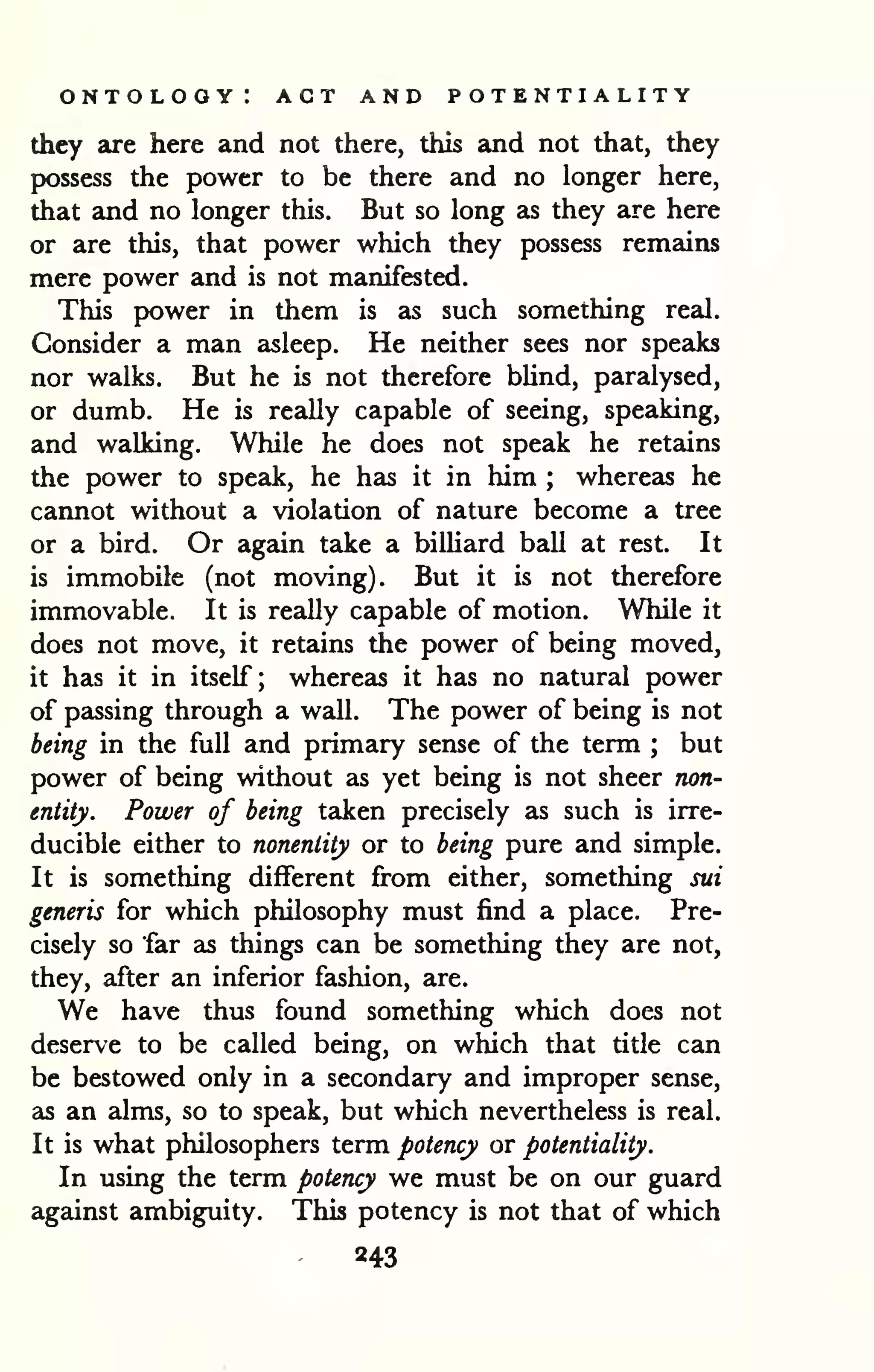 ontology: act and potentiality 
they are here and not there, this and not that, they 
possess the power to be there and no longer here, 
that and no longer this. But so long as they are here 
or are this, that power which they possess remains 
mere power and is not manifested. 
This power in them is as such something real. 
Consider a man asleep. He neither sees nor speaks 
nor walks. But he is not therefore bUnd, paralysed, 
or dumb. He is really capable of seeing, speaking, 
and walking. While he does not speak he retains 
the power to speak, he has it in him ; whereas he 
cannot without a violation of nature become a tree 
or a bird. Or again take a billiard ball at rest. It 
is immobile (not moving). But it is not therefore 
immovable. It is really capable of motion. While it 
does not move, it retains the power of being moved, 
it has it in itself; whereas it has no natural power 
of passing through a wall. The power of being is not 
being in the full and primary sense of the term ; but 
power of being without as yet being is not sheer non-entity. 
Power of being taken precisely as such is irre-ducible 
either to nonentity or to being pure and simple. 
It is something different from either, something sui 
generis for which philosophy must find a place. Pre-cisely 
so far as things can be something they are not, 
they, after an inferior fashion, are. 
We have thus found something which does not 
deserve to be called being, on which that title can 
be bestowed only in a secondary and improper sense, 
as an alms, so to speak, but which nevertheless is real. 
It is what philosophers term potency or potentiality. 
In using the term potency we must be on our guard 
against ambiguity. This potency is not that of which 
243 
 
