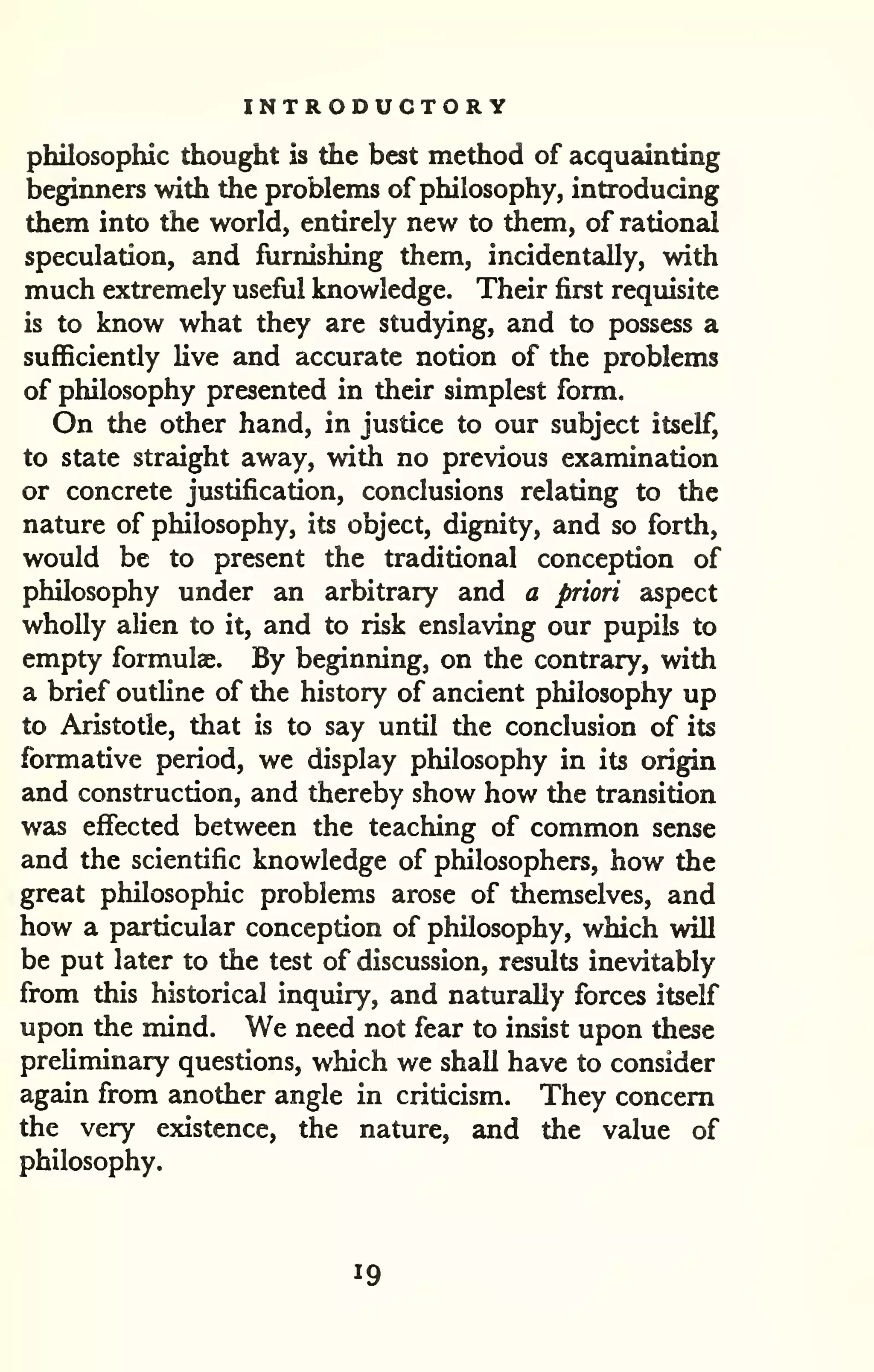 INTRODUCTORY 
philosophic thought is the best method of acquainting 
beginners with the problems of philosophy, introducing 
them into the world, entirely new to them, of rational 
speculation, and furnishing them, incidentally, with 
much extremely useful knowledge. Their first requisite 
is to know what they are studying, and to possess a 
sufficiently live and accurate notion of the problems 
of philosophy presented in their simplest form. 
On the other hand, in justice to our subject itself, 
to state straight away, with no previous examination 
or concrete justification, conclusions relating to the 
nature of philosophy, its object, dignity, and so forth, 
would be to present the traditional conception of 
philosophy under an arbitrary and a priori aspect 
wholly alien to it, and to risk enslaving our pupils to 
empty formulae. By beginning, on the contrguy, with 
a brief outHne of the history of ancient philosophy up 
to Aristotle, that is to say until the conclusion of its 
formative period, we display philosophy in its origin 
and construction, and thereby show how the transition 
was effected between the teaching of common sense 
and the scientific knowledge of philosophers, how the 
great philosophic problems arose of themselves, and 
how a particular conception of philosophy, which will 
be put later to the test of discussion, results inevitably 
from this historical inquiry, and naturally forces itself 
upon the mind. We need not fear to insist upon these 
preliminary questions, which we shall have to consider 
again from another angle in criticism. They concern 
the very existence, the nature, and the value of 
philosophy. 
19 
 