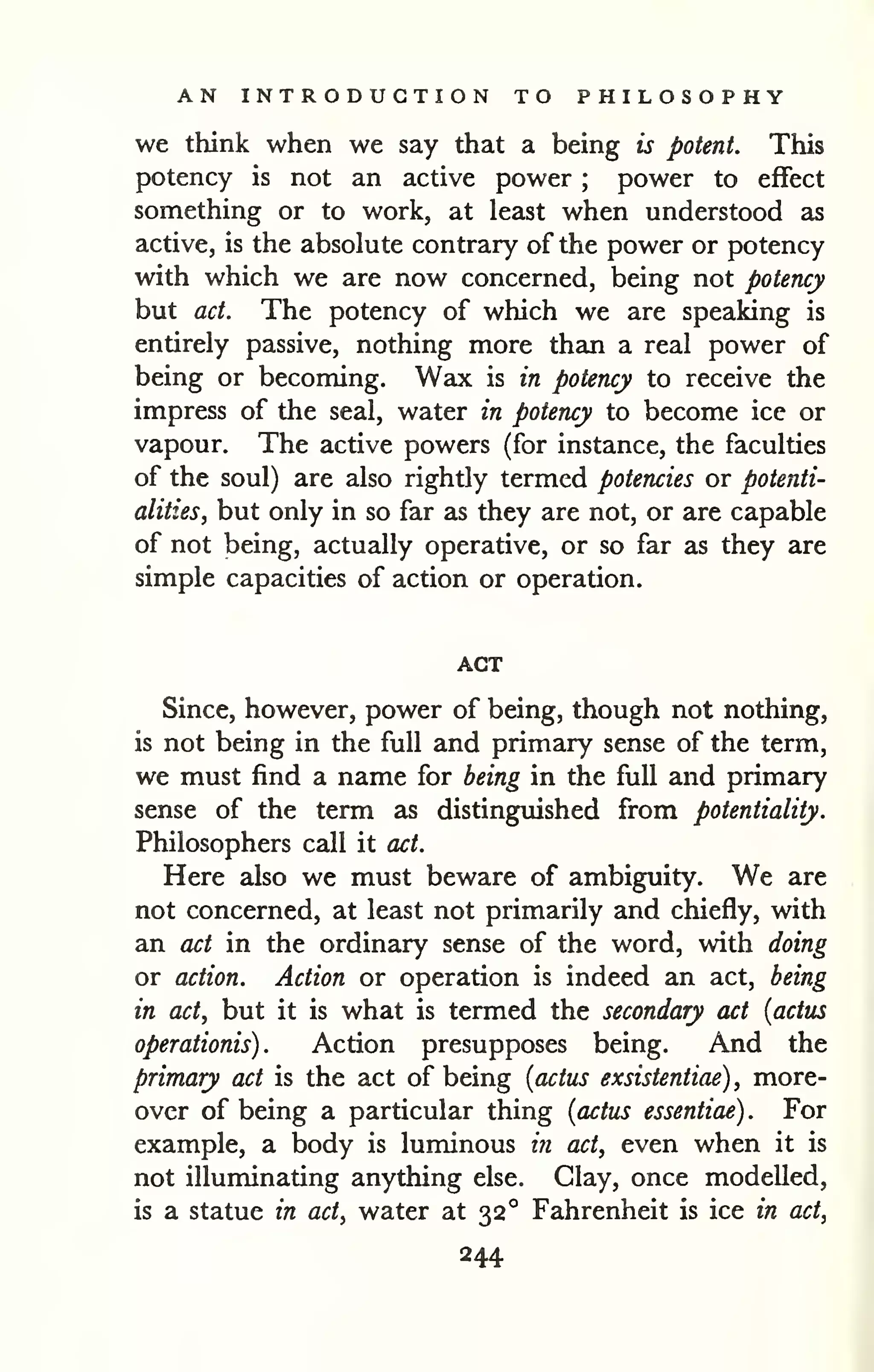 AN INTRODUCTION TO PHILOSOPHY 
we think when we say that a being is potent. This 
potency is not an active power ; power to effect 
something or to work, at least when understood as 
active, is the absolute contrary of the power or potency 
with which we are now concerned, being not potency 
but act. The potency of which we are speaking is 
entirely passive, nothing more than a real power of 
being or becoming. Wax is in potency to receive the 
impress of the seal, water in potency to become ice or 
vapour. The active powers (for instance, the faculties 
of the soul) are also rightly termed potencies or potenti-alities^ 
but only in so far as they are not, or are capable 
of not being, actually operative, or so far as they are 
simple capacities of action or operation. 
ACT 
Since, however, power of being, though not nothing, 
is not being in the full and primary sense of the term, 
we must find a name for being in the full and primary 
sense of the term as distinguished from potentiality. 
Philosophers call it act. 
Here also we must beware of ambiguity. We are 
not concerned, at least not primarily and chiefly, with 
an act in the ordinary sense of the word, with doing 
or action. Action or operation is indeed an act, being 
in act, but it is what is termed the secondary act [actus 
operationis) . Action presupposes being. And the 
primary act is the act of being [actiis exsistentiae) , more-over 
of being a particular thing {actus essentiae) . For 
example, a body is luminous in act, even when it is 
not illuminating anything else. Clay, once modelled, 
is a statue in act, water at 32° Fahrenheit is ice in act, 
244 
 