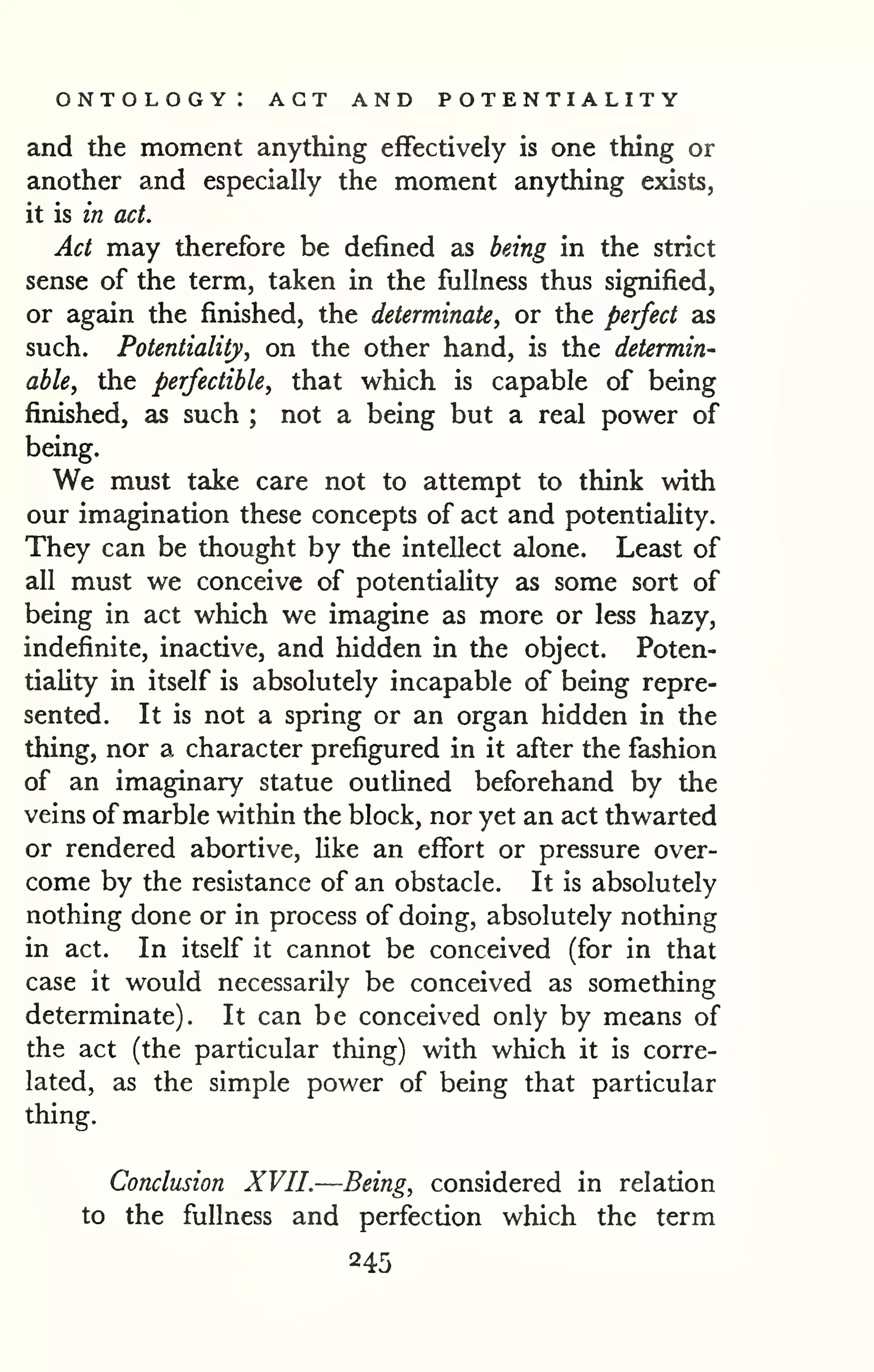 ontology: act and potentiality 
and the moment anything effectively is one thing or 
another and especially the moment anything exists, 
it is in act. 
Act may therefore be defined as being in the strict 
sense of the term, taken in the fullness thus signified, 
or again the finished, the determinate, or the perfect as 
such. Potentiality, on the other hand, is the determin-able, 
the perfectible, that which is capable of being 
finished, as such ; not a being but a real power of 
being. 
We must take care not to attempt to think with 
our imagination these concepts of act and potentiaUty. 
They can be thought by the intellect alone. Least of 
all must we conceive of potentiaUty as some sort of 
being in act which we imagine as more or less hazy, 
indefinite, inactive, and hidden in the object. Poten-tiaUty 
in itself is absolutely incapable of being repre-sented. 
It is not a spring or an organ hidden in the 
thing, nor a character prefigured in it after the fashion 
of an imaginary statue outUned beforehand by the 
veins of marble within the block, nor yet an act thwarted 
or rendered abortive, like an effort or pressure over-come 
by the resistance of an obstacle. It is absolutely 
nothing done or in process of doing, absolutely nothing 
in act. In itself it cannot be conceived (for in that 
case it would necessarily be conceived as something 
determinate). It can be conceived only by means of 
the act (the particular thing) with which it is corre-lated, 
as the simple power of being that particular 
thing. 
Conclusion XVII.—Being, considered in relation 
to the fullness and perfection which the term 
245 
 