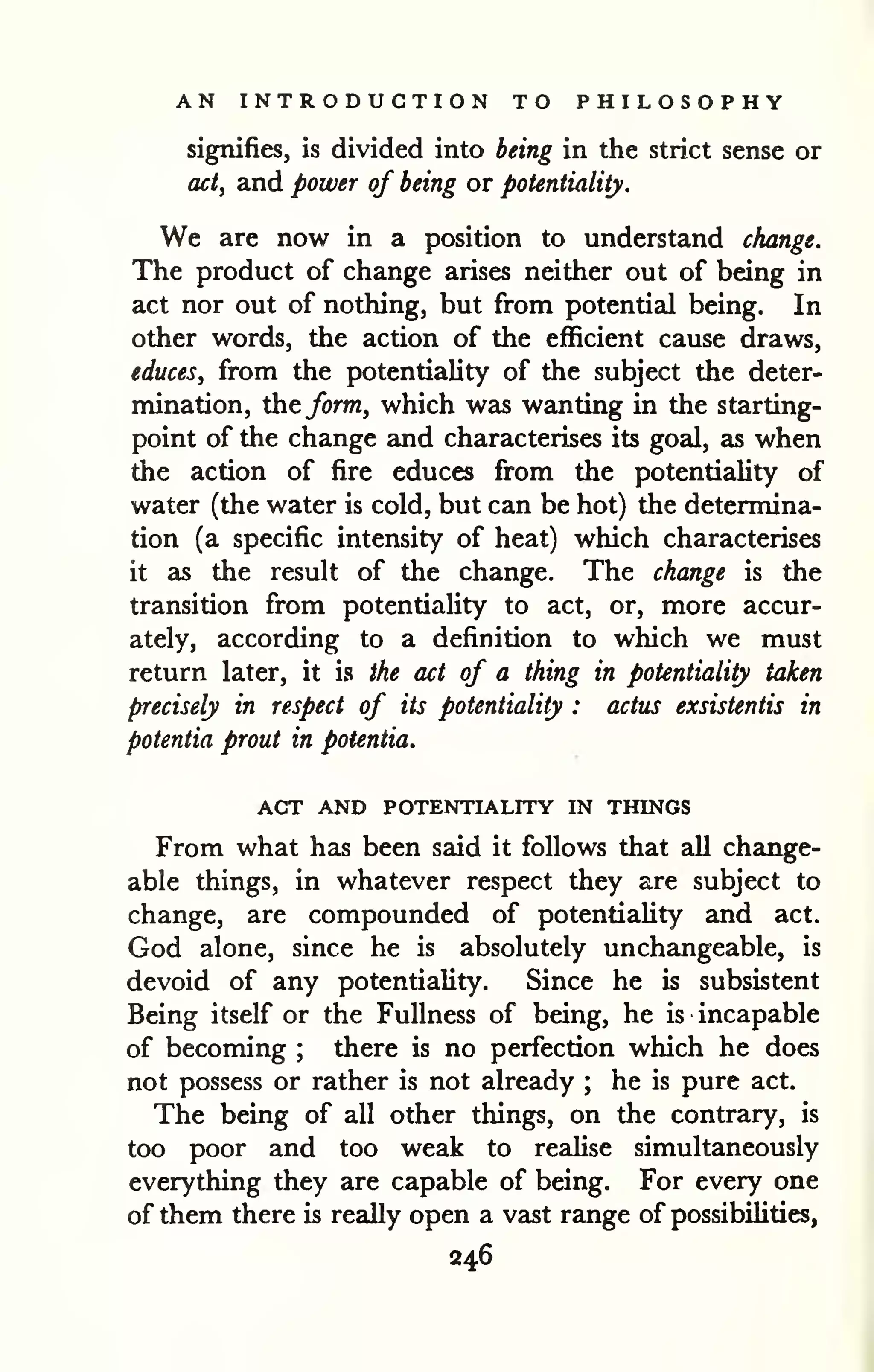 AN INTRODUCTION TO PHILOSOPHY 
signifies, is divided into being in the strict sense or 
act, and power of being or potentiality. 
We are now in a position to understand change. 
The product of change arises neither out of being in 
act nor out of nothing, but from potential being. In 
other words, the action of the efficient cause draws, 
educes, from the potentiality of the subject the deter-mination, 
the form, which was wanting in the starting-point 
of the change and characterises its goal, as when 
the action of fire educes from the potentiality of 
water (the water is cold, but can be hot) the determina-tion 
(a specific intensity of heat) which characterises 
it as the result of the change. The change is the 
transition from potentiality to act, or, more accur-ately, 
according to a definition to which we must 
return later, it is the act of a thing in potentiality taken 
precisely in respect of its potentiality : actus exsistentis in 
potentia prout in potentia. 
ACT AND POTENTIALITY IN THINGS 
From what has been said it follows that all change-able 
things, in whatever respect they are subject to 
change, are compounded of potentiality and act. 
God alone, since he is absolutely unchangeable, is 
devoid of any potentiality. Since he is subsistent 
Being itself or the Fullness of being, he is incapable 
of becoming ; there is no perfection which he does 
not possess or rather is not already ; he is pure act. 
The being of all other things, on the contrary, is 
too poor and too weak to reaUse simultaneously 
everything they are capable of being. For every one 
of them there is really open a vast range of possibilities, 
246 
 
