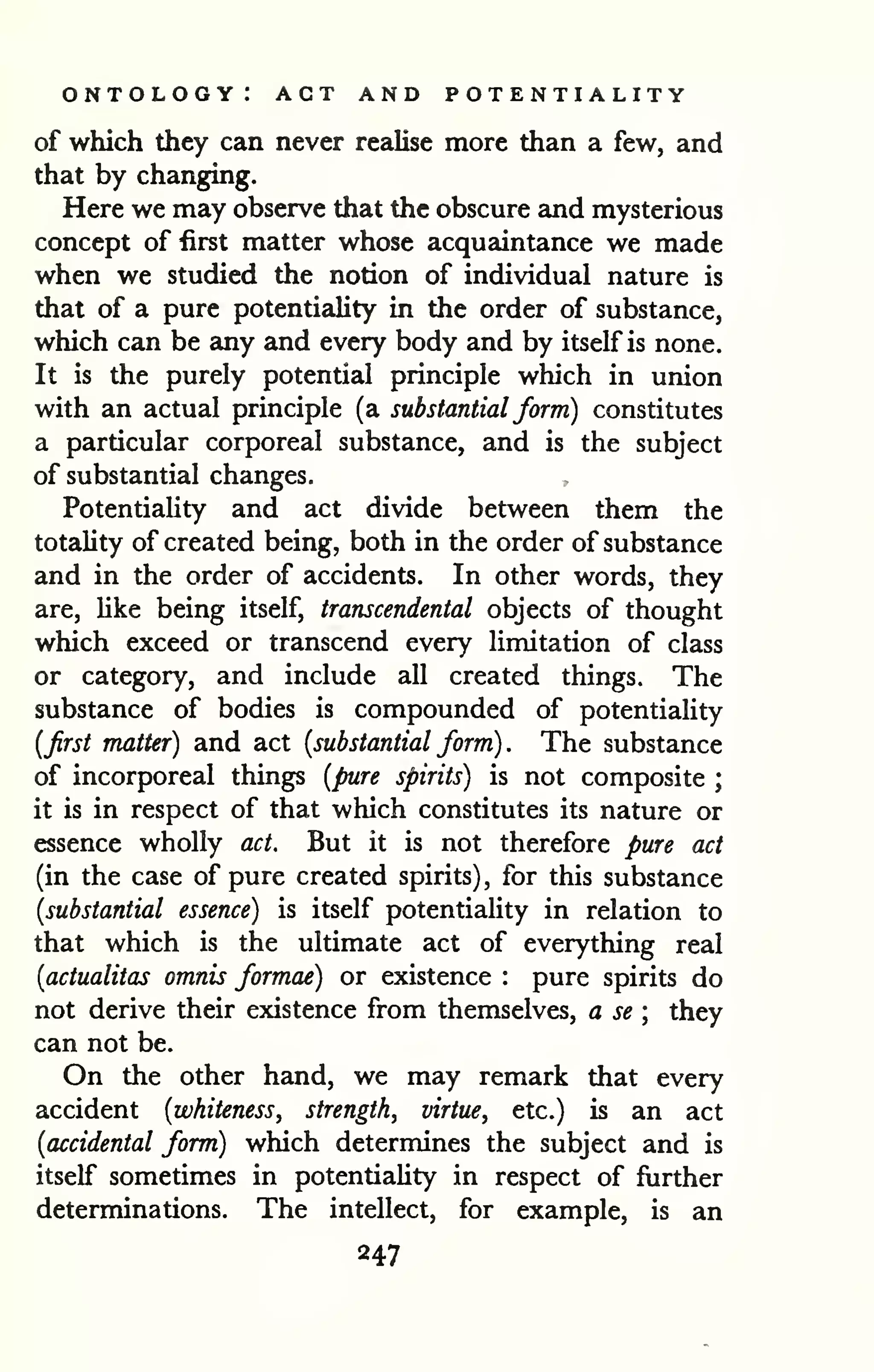 ontology: act and potentiality 
of which they can never rezilise more than a few, and 
that by changing. 
Here we may observe that the obscure and mysterious 
concept of first matter whose acquaintance we made 
when we studied the notion of individual nature is 
that of a pure potentiality in the order of substance, 
which can be any and every body and by itself is none. 
It is the purely potential principle which in union 
with an actual principle (a substantial form) constitutes 
a particular corporeal substance, and is the subject 
of substantial changes. 
Potentiality and act divide between them the 
totality of created being, both in the order of substance 
and in the order of accidents. In other words, they 
are, like being itself, transcendental objects of thought 
which exceed or transcend every limitation of class 
or category, and include all created things. The 
substance of bodies is compounded of potentiality 
{first matter) and act [substantial form) . The substance 
of incorporeal things [pure spirits) is not composite ; 
it is in respect of that which constitutes its nature or 
essence wholly act. But it is not therefore pure act 
(in the case of pure created spirits), for this substance 
{substantial essence) is itself potentiality in relation to 
that which is the ultimate act of everything real 
{actualitas omnis formae) or existence : pure spirits do 
not derive their existence from themselves, a se ; they 
can not be. 
On the other hand, we may remark that every 
accident {whiteness, strength, virtue, etc.) is an act 
{accidental form) which determines the subject and is 
itself sometimes in potentiality in respect of further 
determinations. The intellect, for example, is an 
247 
 