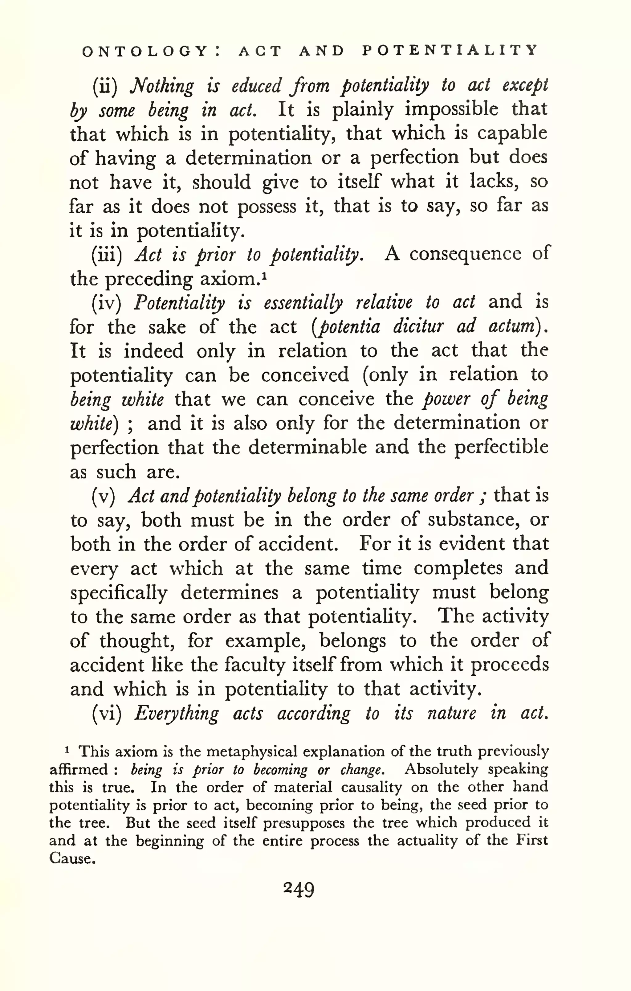 ontology: act and potentiality 
(ii) Nothing is educed from potentiality to act except 
by some being in act. It is plainly impossible that 
that which is in potentiality, that which is capable 
of having a determination or a perfection but does 
not have it, should give to itself what it lacks, so 
far as it does not possess it, that is to say, so far as 
it is in potentiality. 
(iii) Act is prior to potentiality. A consequence of 
the preceding axiom. 
^ 
(iv) Potentiality is essentially relative to act and is 
for the sake of the act [potentia dicitur ad actum). 
It is indeed only in relation to the act that the 
potentiality can be conceived (only in relation to 
being white that we can conceive the power of being 
white) ; and it is also only for the determination or 
perfection that the determinable and the perfectible 
as such are. 
(v) Act and potentiality belong to the same order ; that is 
to say, both must be in the order of substance, or 
both in the order of accident. For it is evident that 
every act which at the same time completes and 
specifically determines a potentiaHty must belong 
to the same order as that potentiality. The activity 
of thought, for example, belongs to the order of 
accident like the faculty itself from which it proceeds 
and which is in potentiality to that activity. 
(vi) Everything acts according to its nature in act. 
1 This axiom is the metaphysical explanation of the truth previously 
affirmed : being is prior to becoming or change. Absolutely speaking 
this is true. In the order of material causality on the other hand 
potentiality is prior to act, becoming prior to being, the seed prior to 
the tree. But the seed itself presupposes the tree which produced it 
and at the beginning of the entire process the actuality of the First 
Cause. 
 