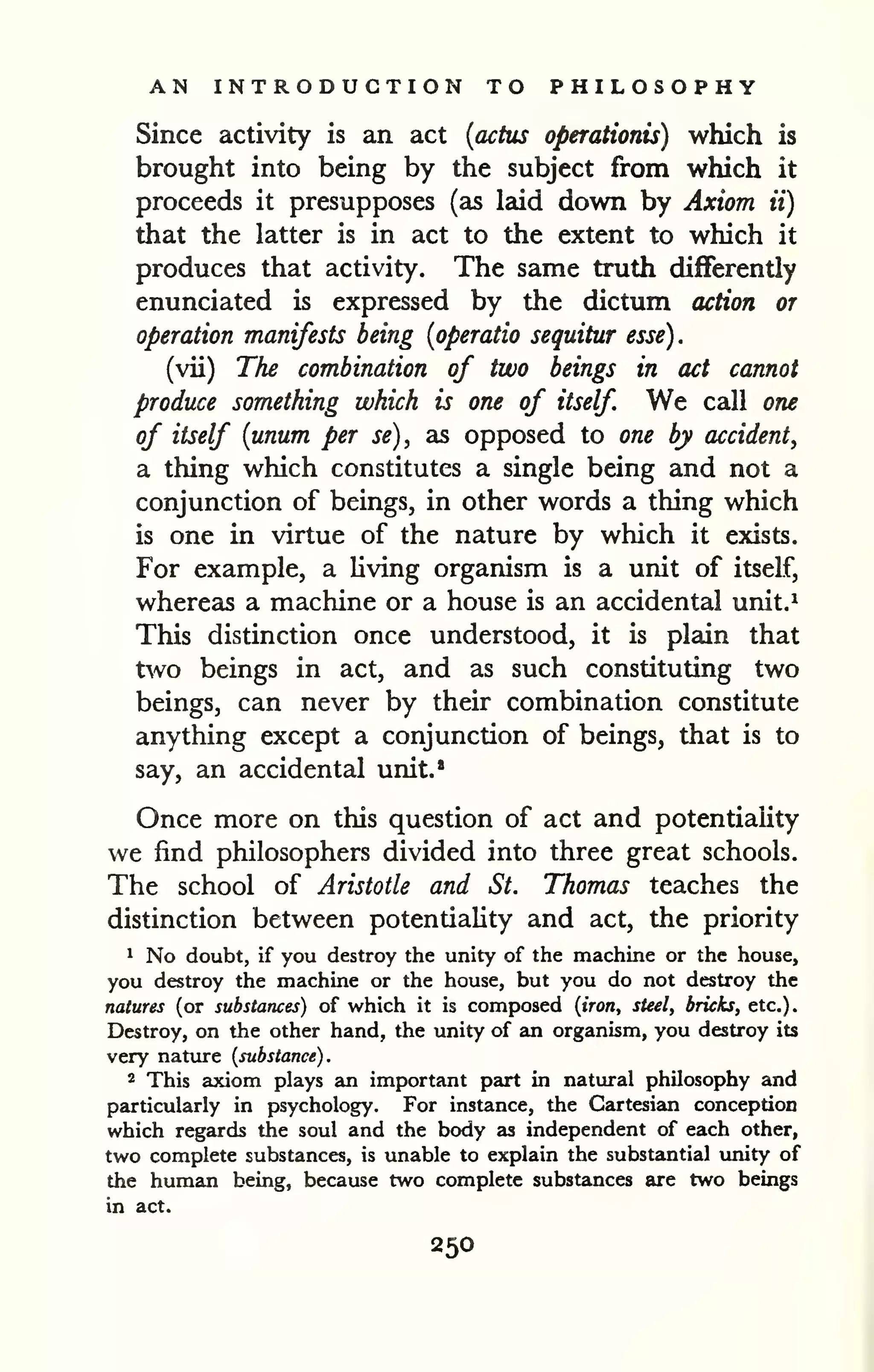 AN INTRODUCTION TO PHILOSOPHY 
Since activity is an act {actus operationis) which is 
brought into being by the subject from which it 
proceeds it presupposes (as laid down by Axiom ii) 
that the latter is in act to the extent to which it 
produces that activity. The same truth differently 
enunciated is expressed by the dictum action or 
operation manifests being {operatic sequitur esse). 
(vii) The combination of two beings in act cannot 
produce something which is one of itself We call one 
of itself {unum per se), as opposed to one by accident^ 
a thing which constitutes a single being and not a 
conjunction of beings, in other words a thing which 
is one in virtue of the nature by which it exists. 
For example, a living organism is a unit of itself, 
whereas a machine or a house is an accidental unit.^ 
This distinction once understood, it is plain that 
two beings in act, and as such constituting two 
beings, can never by their combination constitute 
anything except a conjunction of beings, that is to 
say, an accidental unit.* 
Once more on this question of act and potentiality 
we find philosophers divided into three great schools. 
The school of Aristotle and St. Thomas teaches the 
distinction between potentiality and act, the priority 
1 No doubt, if you destroy the unity of the machine or the house, 
you destroy the machine or the house, but you do not destroy the 
natures (or substances) of which it is composed {iron, steel, bricks, etc.). 
Destroy, on the other hand, the unity of an organism, you destroy its 
very nature {substance). 
2 This axiom plays an important part in natural philosophy and 
particularly in psychology. For instance, the Cartesian conception 
which regards the soul and the body as independent of each other, 
two complete substances, is unable to explain the substantial unity of 
the human being, because two complete substances are two beings 
in act. 
250 
 