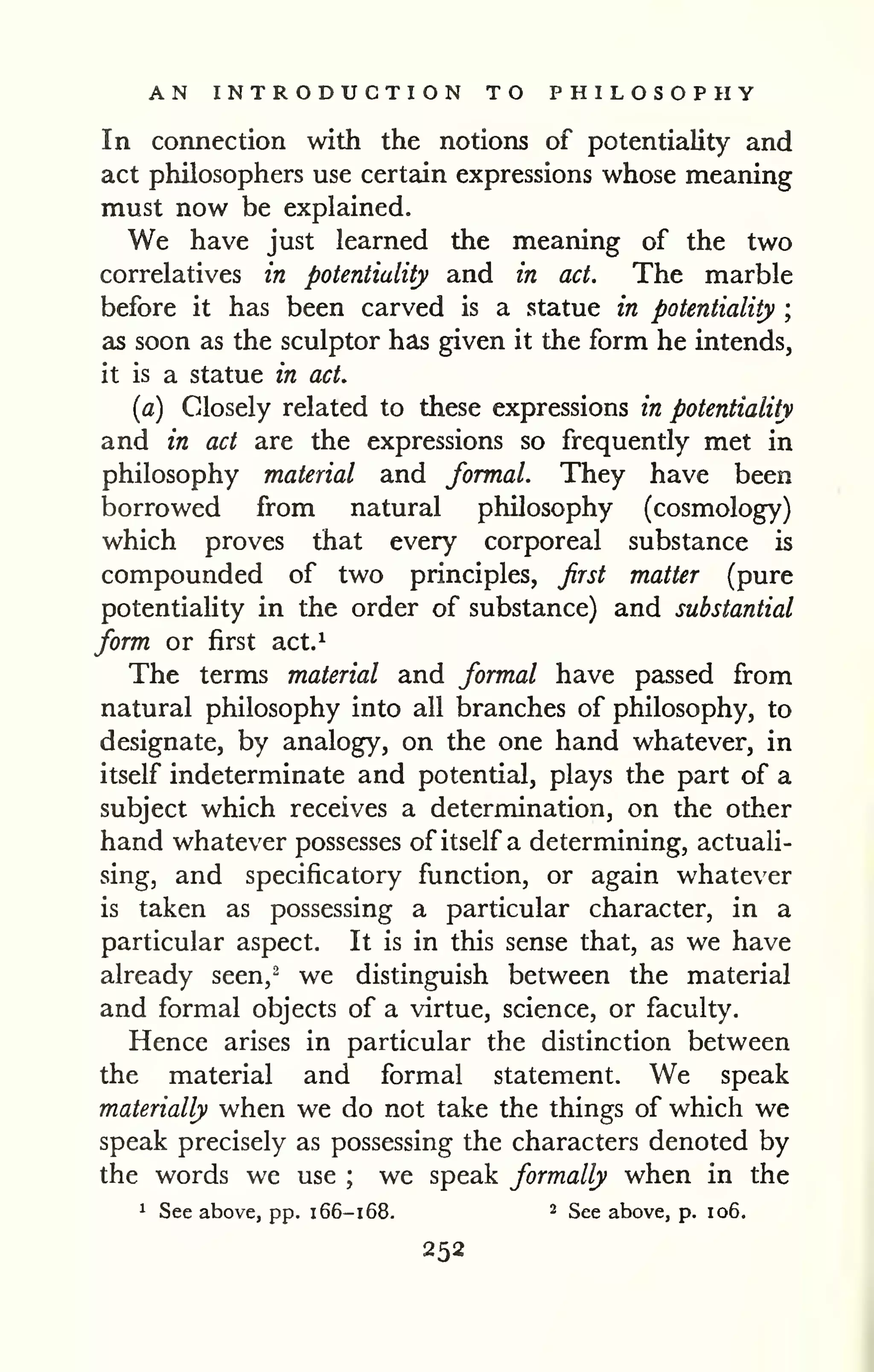 AN INTRODUCTION TO PHILOSOPHY 
In connection with the notions of potentiality and 
act philosophers use certain expressions whose meaning 
must now be explained. 
We have just learned the meaning of the two 
correlatives in potentiality and in act. The marble 
before it has been carved is a statue in potentiality ; 
as soon as the sculptor has given it the form he intends, 
it is a statue in act. 
{a) Closely related to these expressions in potentiality 
and in act are the expressions so frequently met in 
philosophy material and formal. They have been 
borrowed from natural philosophy (cosmology) 
which proves that every corporeal substance is 
compounded of two principles, Jirst matter (pure 
potentiality in the order of substance) and substantial 
form or first act.^ 
The terms material and formal have passed from 
natural philosophy into all branches of philosophy, to 
designate, by analogy, on the one hand whatever, in 
itself indeterminate and potential, plays the part of a 
subject which receives a determination, on the other 
hand whatever possesses of itself a determining, actuali-sing, 
and specificatory function, or again whatever 
is taken as possessing a particular character, in a 
particular aspect. It is in this sense that, as we have 
already seen,^ we distinguish between the material 
and formal objects of a virtue, science, or faculty. 
Hence arises in particular the distinction between 
the material and formal statement. We speak 
materially when we do not take the things of which we 
speak precisely as possessing the characters denoted by 
the words we use ; we speak formally when in the 
1 See above, pp. 166-168. ^ See above, p. 106. 
252 
 