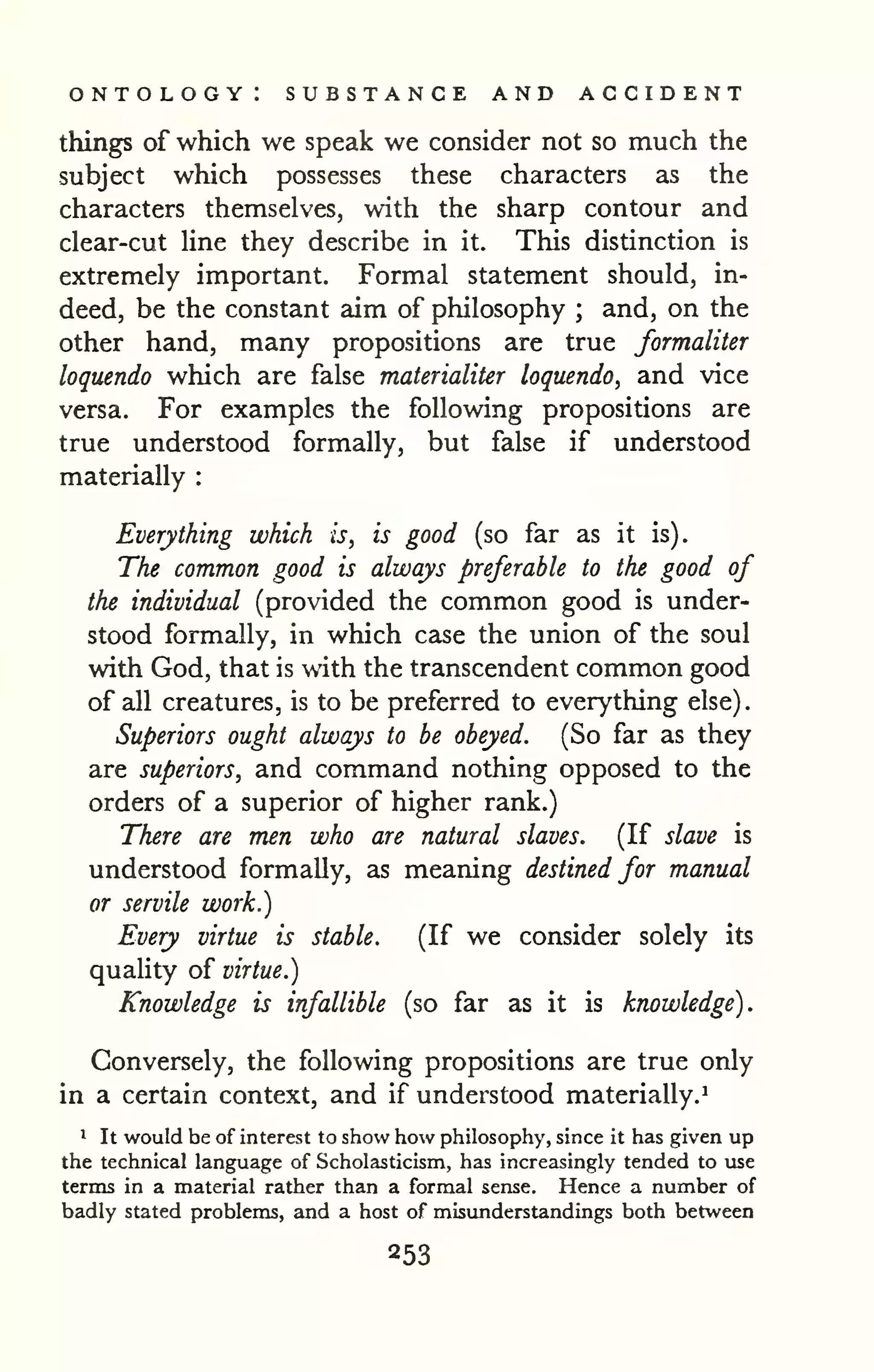 ontology: substance and accident 
. 
things of which we speak we consider not so much the 
subject which possesses these characters as the 
characters themselves, with the sharp contour and 
clear-cut line they describe in it. This distinction is 
extremely important. Formal statement should, in-deed, 
be the constant aim of philosophy ; and, on the 
other hand, many propositions are true formaliter 
loquendo which are false materialiter loquendo, and vice 
versa. For examples the following propositions are 
true understood formally, but false if understood 
materially : 
Everything which is, is good (so far as it is). 
The common good is always preferable to the good of 
the individual (provided the common good is under-stood 
formally, in which case the union of the soul 
with God, that is with the transcendent common good 
of all creatures, is to be preferred to everything else) 
Superiors ought always to be obeyed. (So far as they 
are superiors, and command nothing opposed to the 
orders of a superior of higher rank.) 
There are men who are natural slaves. (If slave is 
understood formally, as meaning destined for manual 
or servile work.) 
Every virtue is stable. (If we consider solely its 
quality of virtue.) 
Knowledge is infallible (so far as it is knowledge). 
Conversely, the following propositions are true only 
in a certain context, and if understood materially.^ 
* It would be of interest to show how philosophy, since it has given up 
the technical language of Scholasticism, has increasingly tended to use 
terms in a material rather than a formal sense. Hence a number of 
badly stated problems, and a host of misunderstandings both between 
 