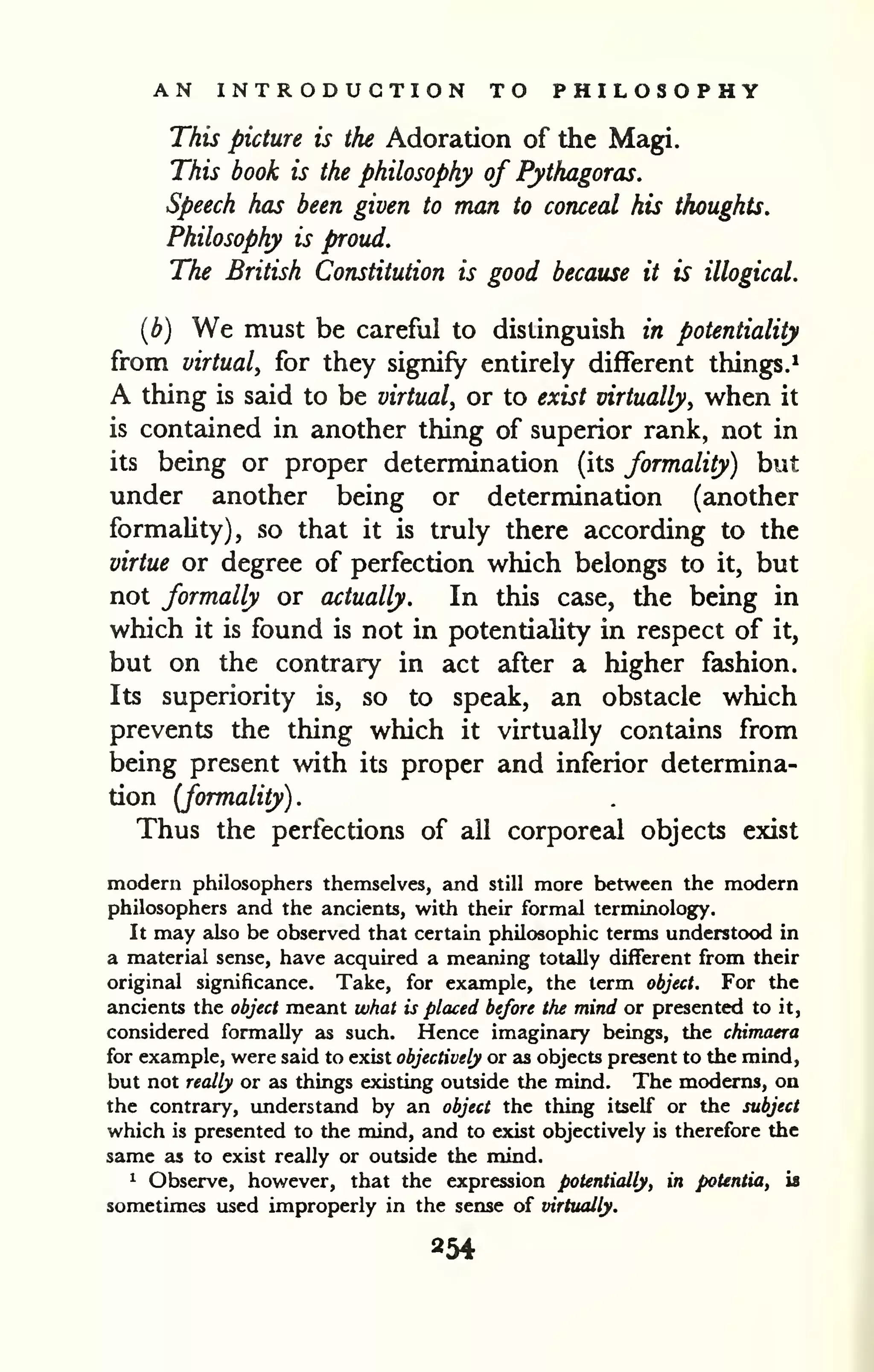 AN INTRODUCTION TO PHILOSOPHY 
This picture is the Adoration of the Magi. 
This book is the philosophy of Pythagoras. 
Speech has been given to man to conceal his thoughts. 
Philosophy is proud. 
The British Constitution is good because it is illogical. 
{b) We must be careful to distinguish in potentiality 
from virtual, for they signify entirely different things.* 
A thing is said to be virtual, or to exist virtually, when it 
is contained in another thing of superior rank, not in 
its being or proper determination (its formality) but 
under another being or determination (another 
formahty), so that it is truly there according to the 
virtue or degree of perfection which belongs to it, but 
not formally or actually. In this case, the being in 
which it is found is not in potentiality in respect of it, 
but on the contrary in act after a higher fashion. 
Its superiority is, so to speak, an obstacle which 
prevents the thing which it virtually contains from 
being present with its proper and inferior determina-tion 
(formality). 
Thus the perfections of all corporeal objects exist 
modern philosophers themselves, and still more between the modern 
philosophers and the ancients, with their formal terminology. 
It may also be observed that certain philosophic terms understood in 
a material sense, have acquired a meaning totally different from their 
original significance. Take, for example, the term object. For the 
ancients the object meant what is placed be/ore the mind or presented to it, 
considered formally as such. Hence imaginary beings, the chimaera 
for example, were said to exist objectively or as objects present to the mind, 
but not really or as things existing outside the mind. The modems, on 
the contrary, understand by an object the thing itself or the subject 
which is presented to the mind, and to exist objectively is therefore the 
same as to exist really or outside the mind. 
1 Observe, however, that the expression potentially, in potentia, is 
sometimes used improperly in the sense of virtually. 
 