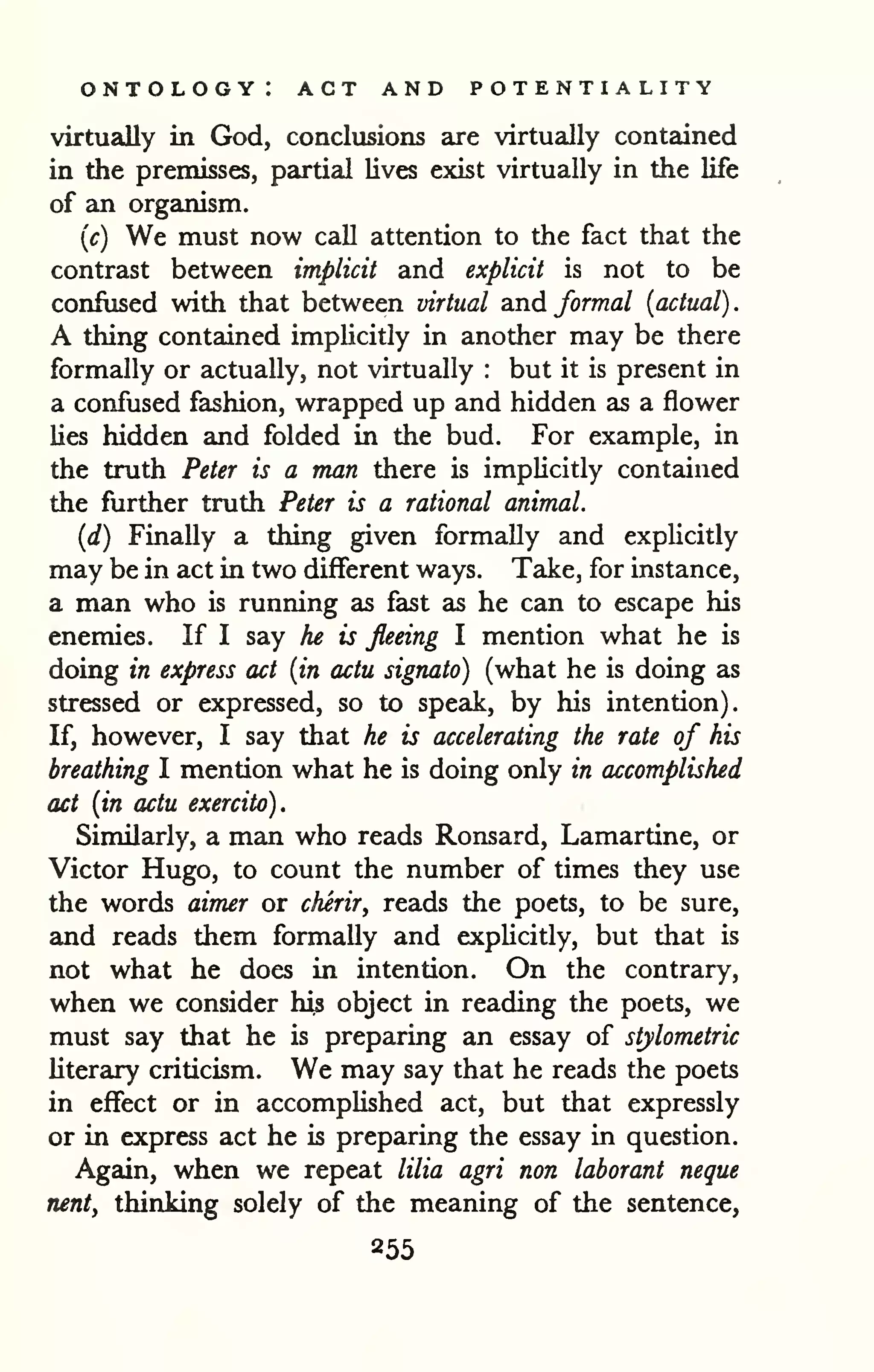 ontology: act and potentiality 
. 
virtually in God, conclusions are virtually contained 
in the premisses, partial lives exist virtually in the life 
of an organism. 
{c) We must now call attention to the fact that the 
contrast between implicit and explicit is not to be 
confused with that between virtual and formal {actual) 
A thing contained implicitly in another may be there 
formally or actually, not virtually : but it is present in 
a confused fashion, wrapped up and hidden as a flower 
lies hidden and folded in the bud. For example, in 
the truth Peter is a man there is implicitly contained 
the further truth Peter is a rational animal. 
{d) Finally a thing given formally and explicitly 
may be in act in two different ways. Take, for instance, 
a man who is running as fast as he can to escape his 
enemies. If I say he is fleeing I mention what he is 
doing in express act {in actu signato) (what he is doing as 
stressed or expressed, so to speak, by his intention). 
If, however, I say that he is accelerating the rate of his 
breathing I mention what he is doing only in accomplished 
act {in actu exercito). 
Similarly, a man who reads Ronsard, Lamartine, or 
Victor Hugo, to count the number of times they use 
the words aimer or cherir^ reads the poets, to be sure, 
and reads them formaDy and expUcitly, but that is 
not what he does in intention. On the contrary, 
when we consider his object in reading the poets, we 
must say that he is preparing an essay of stylometric 
literary criticism. We may say that he reads the poets 
in effect or in accomplished act, but that expressly 
or in express act he is preparing the essay in question. 
Again, when we repeat lilia agri non laborant neque 
nent, thinking solely of the meaning of the sentence, 
855 
 