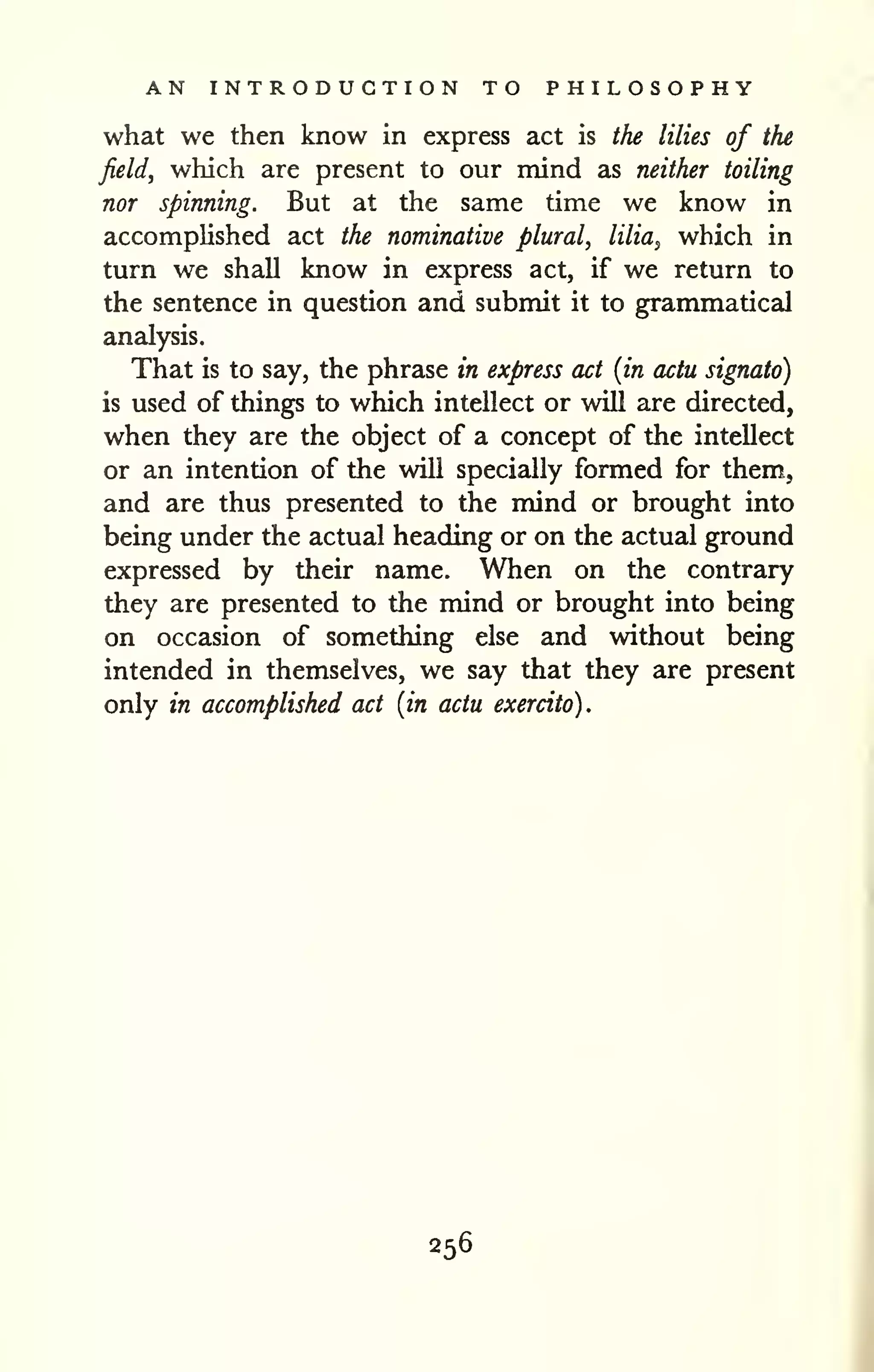 AN INTRODUCTION TO PHILOSOPHY 
what we then know in express act is the lilies of the 
field, which are present to our mind as neither toiling 
nor spinning. But at the same time we know in 
accomplished act the nominative plural, lilia^ which in 
turn we shall know in express act, if we return to 
the sentence in question and submit it to grammatical 
analysis. 
That is to say, the phrase in express act {in actu signato) 
is used of things to which intellect or will are directed, 
when they are the object of a concept of the intellect 
or an intention of the will specially formed for them, 
and are thus presented to the mind or brought into 
being under the actual heading or on the actual ground 
expressed by their name. When on the contrary 
they are presented to the mind or brought into being 
on occasion of something else and without being 
intended in themselves, we say that they are present 
only in accomplished act {in actu exercito). 
256 
 
