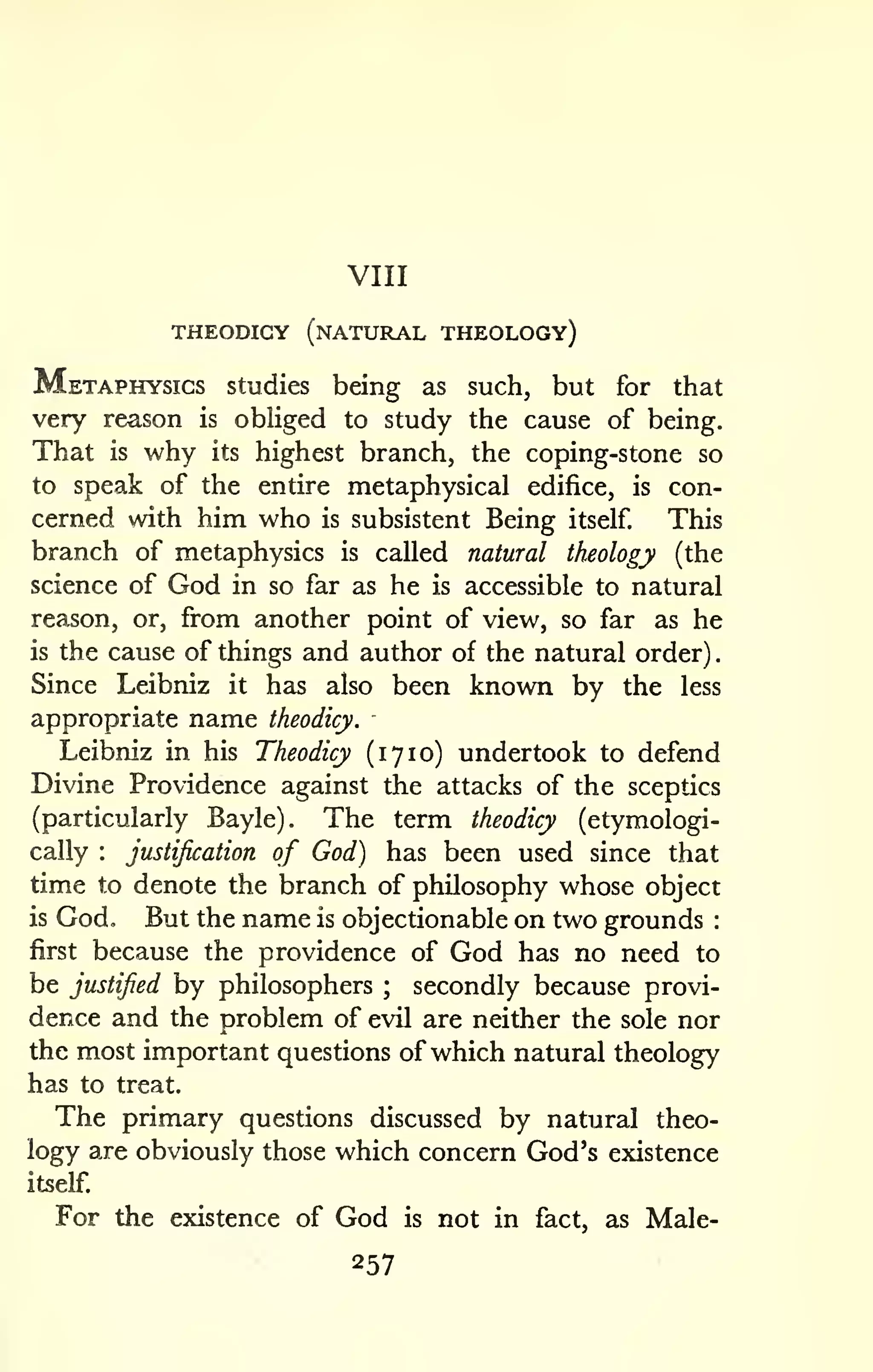 VIII 
THEODICY (natural THEOLOGy) 
. 
Metaphysics studies being as such, but for that 
very reason is obHged to study the cause of being. 
That is why its highest branch, the coping-stone so 
to speak of the entire metaphysical edifice, is con-cerned 
wdth him who is subsistent Being itself. This 
branch of metaphysics is called natural theology (the 
science of God in so far as he is accessible to natural 
reason, or, from another point of view, so far as he 
is the cause of things and author of the natural order) 
Since Leibniz it has also been known by the less 
appropriate name theodicy. 
Leibniz in his Theodicy (1710) undertook to defend 
Divine Providence against the attacks of the sceptics 
(particularly Bayle). The term theodicy (etymologi-cally 
: justification of God) has been used since that 
time to denote the branch of philosophy whose object 
is God. But the name is objectionable on two grounds : 
first because the providence of God has no need to 
be justified by philosophers ; secondly because provi-dence 
and the problem of evil are neither the sole nor 
the most important questions of which natural theology 
has to treat. 
The primary questions discussed by natural theo-logy 
are obviously those which concern God's existence 
itself. 
For the existence of God is not in fact, as Male- 
257 
 