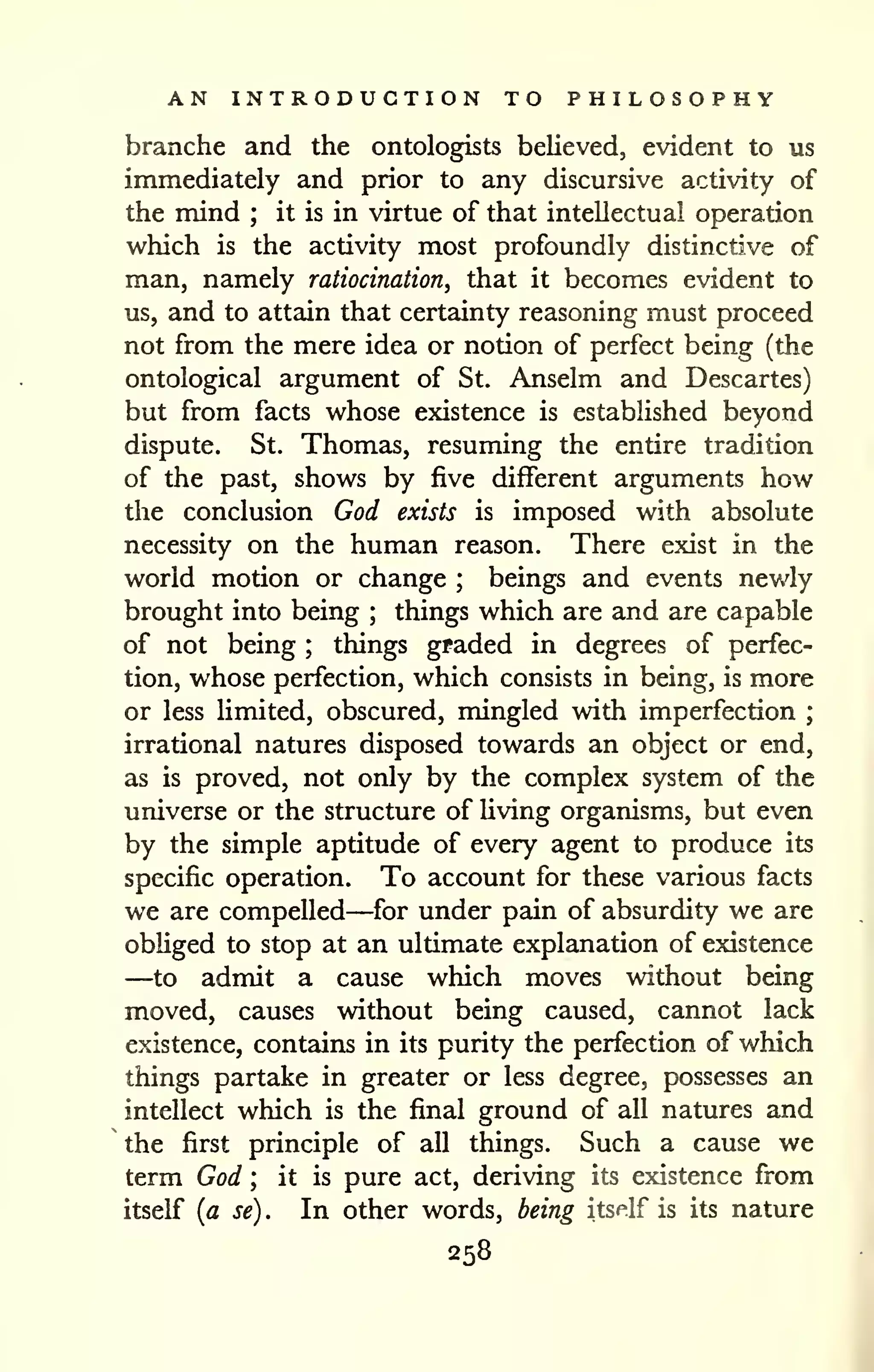 AN INTRODUCTION TO PHILOSOPHY 
branche and the ontologists believed, evident to us 
immediately and prior to any discursive activity of 
the mind ; it is in virtue of that intellectual operation 
which is the activity most profoundly distinctive of 
man, namely ratiocination, that it becomes evident to 
us, and to attain that certainty reasoning must proceed 
not from the mere idea or notion of perfect being (the 
ontological argument of St. Anselm and Descartes) 
but from facts whose existence is established beyond 
dispute. St. Thomas, resuming the entire tradition 
of the past, shows by five different arguments how 
the conclusion God exists is imposed with absolute 
necessity on the human reason. There exist in the 
world motion or change ; beings and events newly 
brought into being ; things which are and are capable 
of not being ; things graded in degrees of perfec-tion, 
whose perfection, which consists in being, is more 
or less limited, obscured, mingled with imperfection ; 
irrational natures disposed towards an object or end, 
as is proved, not only by the complex system of the 
universe or the structure of Uving organisms, but even 
by the simple aptitude of every agent to produce its 
specific operation. To account for these various facts 
we are compelled—for under pain of absurdity we are 
obliged to stop at an ultimate explanation of existence 
—to admit a cause which moves without being 
moved, causes without being caused, cannot lack 
existence, contains in its purity the perfection of which 
things partake in greater or less degree, possesses an 
intellect which is the final ground of all natures and 
the first principle of all things. Such a cause we 
term God ; it is pure act, deriving its existence from 
itself {a se) . In other words, being itself is its nature 
258 
 