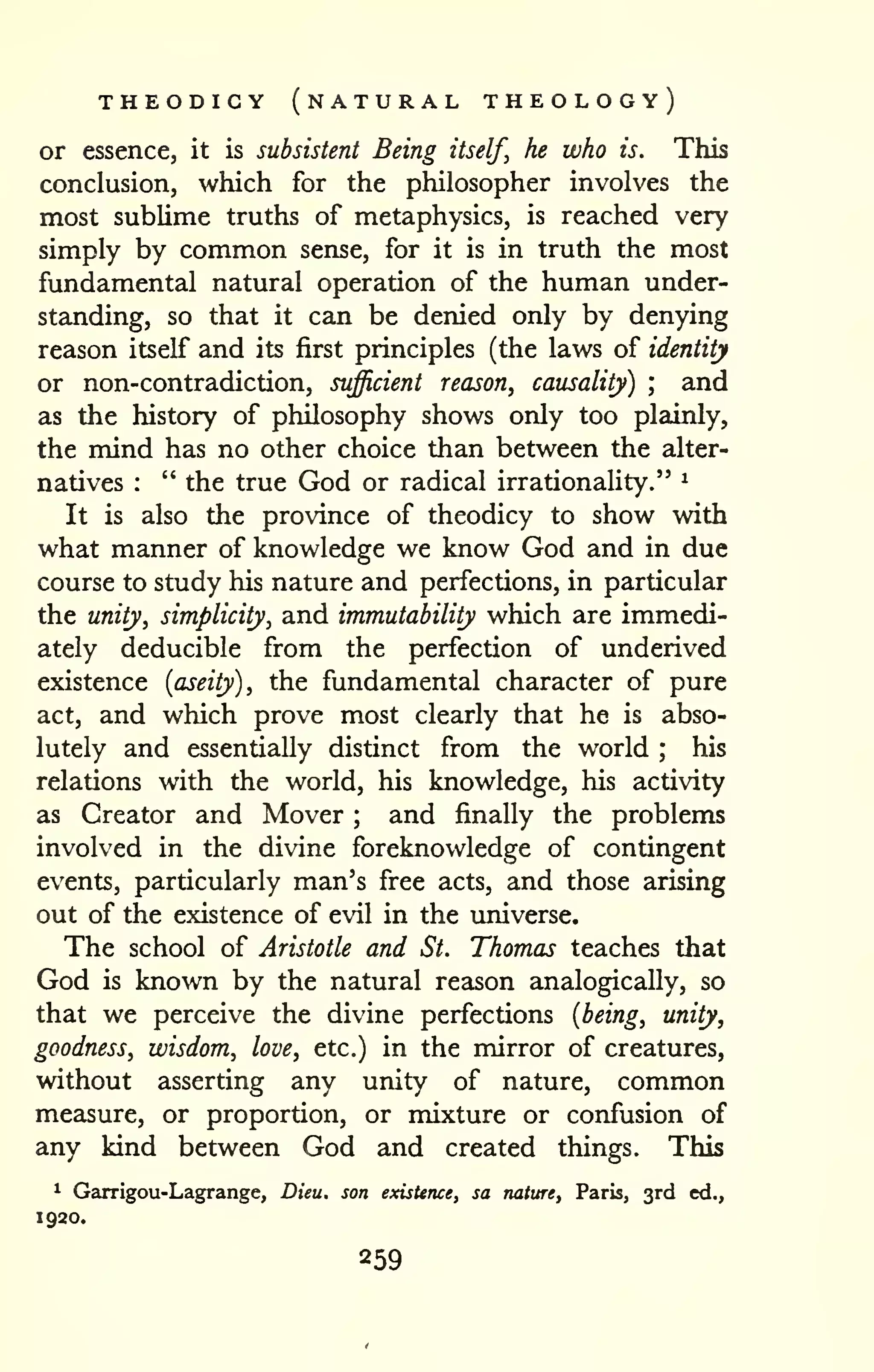 THEODICY (natural THEOLOGY) 
or essence, it is subsistent Being itself, he who is. This 
conclusion, which for the philosopher involves the 
most sublime truths of metaphysics, is reached very 
simply by common sense, for it is in truth the most 
fundamental natural operation of the human under-standing, 
so that it can be denied only by denying 
reason itself and its first principles (the laws of identity 
or non-contradiction, sufficient reason, causality) ; and 
as the history of philosophy shows only too plainly, 
the mind has no other choice than between the alter-natives 
: " the true God or radical irrationality." ^ 
It is also the province of theodicy to show with 
what manner of knowledge we know God and in due 
course to study his nature and perfections, in particular 
the unity, simplicity, and immutability which are immedi-ately 
deducible from the perfection of underived 
existence {aseity), the fundamental character of pure 
act, and which prove most clearly that he is abso-lutely 
and essentially distinct from the world ; his 
relations with the world, his knowledge, his activity 
as Creator and Mover ; and finally the problems 
involved in the divine foreknowledge of contingent 
events, particularly man's free acts, and those arising 
out of the existence of evil in the universe. 
The school of Aristotle and St. Thomas teaches that 
God is known by the natural reason analogically, so 
that we perceive the divine perfections {being, unity, 
goodness, wisdom, love, etc.) in the mirror of creatures, 
without asserting any unity of nature, common 
measure, or proportion, or mixture or confusion of 
any kind between God and created things. This 
^ Garrigou-Lagrange, Dieu. son existence, sa nature, Paris, 3rd ed., 
1920. 
 