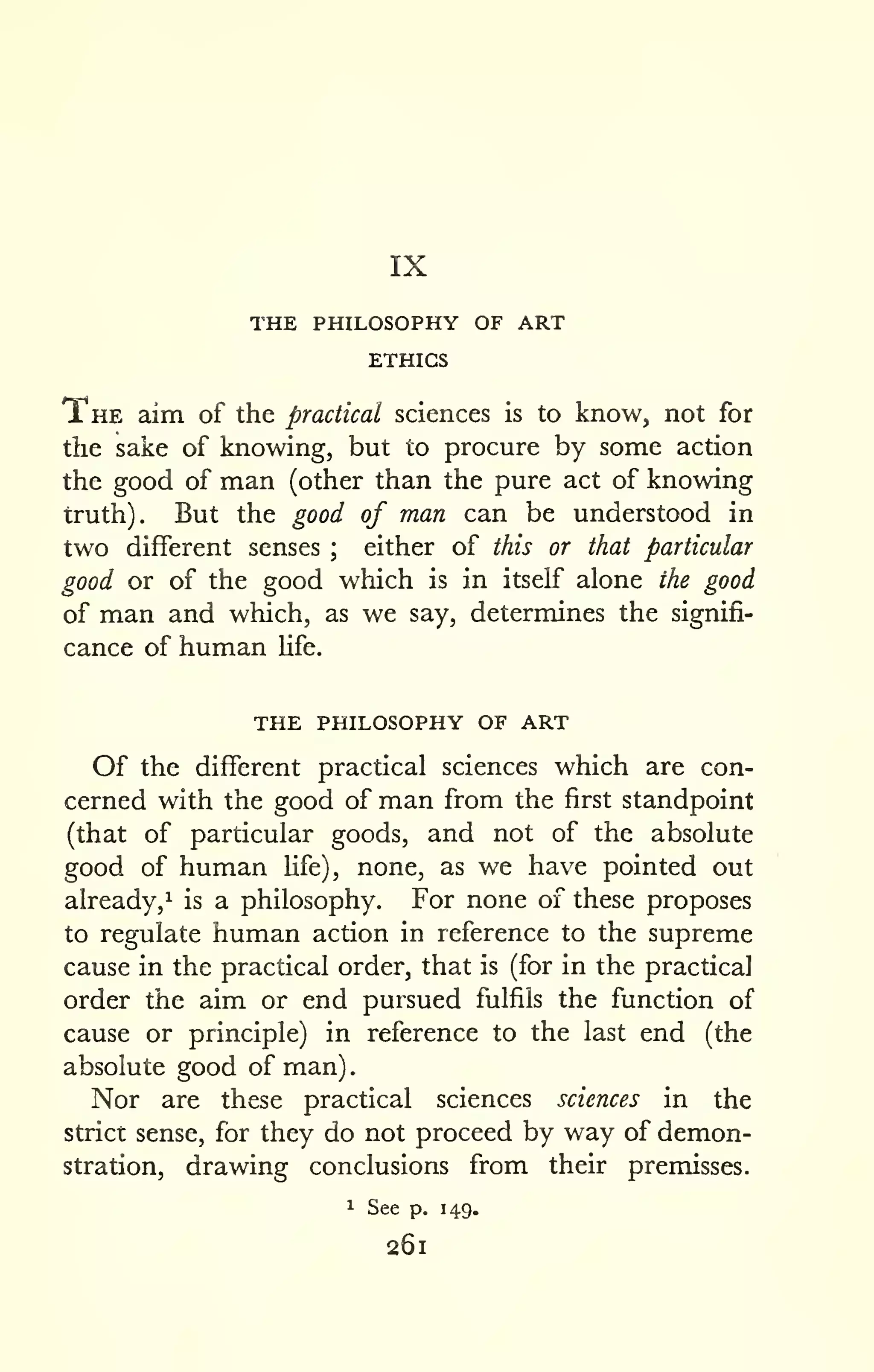 IX 
. 
THE PHILOSOPHY OF ART 
ETHICS 
The aim of the practical sciences is to know, not for 
the sake of knowing, but to procure by some action 
the good of man (other than the pure act of knowing 
truth). But the good of man can be understood in 
two different senses ; either of this or that particular 
good or of the good which is in itself alone the good 
of man and which, as we say, determines the signifi-cance 
of human life. 
the philosophy of art 
Of the different practical sciences which are con-cerned 
with the good of man from the first standpoint 
(that of particular goods, and not of the absolute 
good of human hfe), none, as we have pointed out 
already,^ is a philosophy. For none of these proposes 
to regulate human action in reference to the supreme 
cause in the practical order, that is (for in the practical 
order the aim or end pursued fulfils the function of 
cause or principle) in reference to the last end (the 
absolute good of man) 
Nor are these practical sciences sciences in the 
strict sense, for they do not proceed by way of demon-stration, 
drawing conclusions from their premisses. 
1 See p. 149. 
261 
 