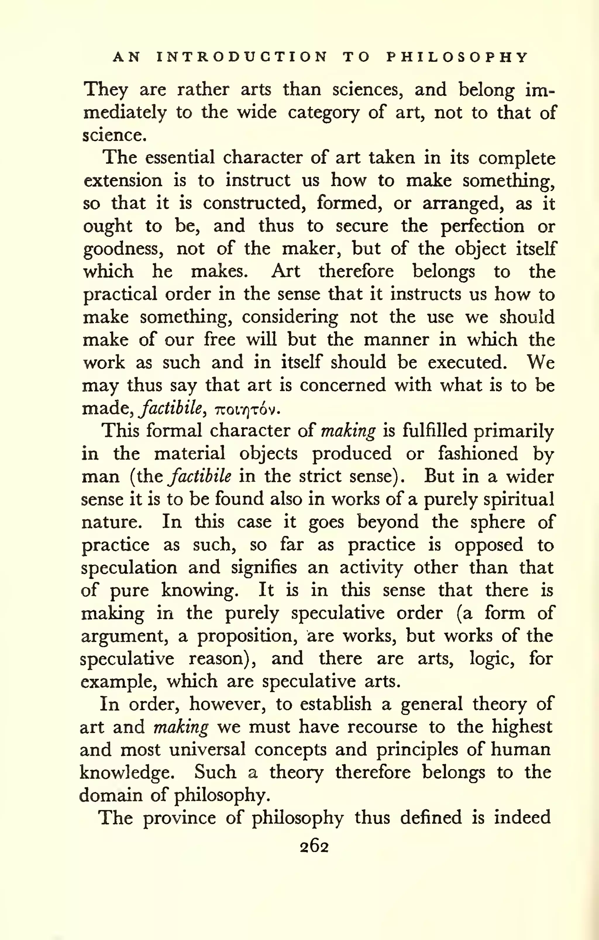 AN INTRODUCTION TO PHILOSOPHY 
They are rather arts than sciences, and belong im-mediately 
to the wide category of art, not to that of 
science. 
The essential character of art taken in its complete 
extension is to instruct us how to make something, 
so that it is constructed, formed, or arranged, as it 
ought to be, and thus to secure the perfection or 
goodness, not of the maker, but of the object itself 
which he makes. Art therefore belongs to the 
practical order in the sense that it instructs us how to 
make something, considering not the use we should 
make of our free will but the manner in which the 
work as such and in itself should be executed. We 
may thus say that art is concerned with what is to be 
ina.dc, factibile, 7Tot.Y]T6v. 
This formal character of making is fulfilled primarily 
in the material objects produced or fashioned by 
man {the factibile in the strict sense). But in a wider 
sense it is to be found also in works of a purely spiritual 
nature. In this case it goes beyond the sphere of 
practice as such, so far as practice is opposed to 
speculation and signifies an activity other than that 
of pure knowing. It is in this sense that there is 
making in the purely speculative order (a form of 
argument, a proposition, are works, but works of the 
speculative reason), and there are arts, logic, for 
example, which are speculative arts. 
In order, however, to establish a general theory of 
art and making we must have recourse to the highest 
and most universal concepts and principles of human 
knowledge. Such a theory therefore belongs to the 
domain of philosophy. 
The province of philosophy thus defined is indeed 
262 
 